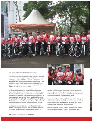 MEDIA UTAMA
saja ujar dr. Indrayuda Ketua Team Gowes Surojaka.
Team Goes di Perkuat oleh 22 orang yang terdiri dari 19 laki-laki
dan 3 wanita (Dokternya, 3 dokter spesialis, 5 dokter umum. 1
dokter gigi. 1 apoteker. 1 bidan, 2 perawat, 1 ahli gizi, dan satu
karyawan ) yang semuanya adalah tenaga kesehatan dan 7 crew
yaitu driver, photo, video. Usia tim yang termuda adalah Lyna
yudha pramita (22 th) dan yang paling senior yaitu dr.Budiaharto,
MBA Direktur RS Islam Lumajang ( 68 th)
Ketika Mediakom wawancara dengan dr.Indrayudi sebagai
kapten gowes Surojaka, lebih banyak sukanya melakukan gowes
Surojaka ini di banding dukanya. Setiap harinya sejak tgl 8-17
November 2012 memulai aktifitas goesnya dari jam 06.00- 15.30
menjelajahi kota yang pertama Tuban. Yang kedua, Rembang.
Yang ketiga, Semarang. Yang ke-empat, Pekalongan. Yang kelima,
Brebes. Yang ke-enam, Indramayu, yang ketujuh, Pamanukan. Ke-
delapan, Krawang. Ke-sembilan inilah yang terakhir, Jakarta.
Setiap pemberhentian disambut bukan hanya oleh Kadinkes
bahkan ada yang dari Bupati, Pak Wali, ada Pak Wagub. Malam
di gunakan untuk beristirahat, biasanya waktu tersebut di
gunakan untuk pertemuan –pertemuan informal saja seperti
acara kumpul-kumpul. Paling, sharing, argument. Malam hari kita
gathering. Biasanya nyanyi-nyanyi, bisa dibilang untuk refreshing
dan pemulihan kembali supaya semangat besok.
Kalaupun turun hujan dalam perjalanan, tidak berarti team gowes
ini berhenti, mereka menerobos hujan seperti yang pertama kali
hujan saat perjalanan dari Pekalongan ke Brebes Jawa Tengah,
walaupun hujan angin, tetap semangat gowes.
Ketika di tanya suka dukanya, kita bisa melatih disiplin, melatih
sabar. Banyak yang terutama, kita bisa bersilaturahmi, Kita
EDISI 39 I NOVEMBER I 2012 MEDIAKOM32
 