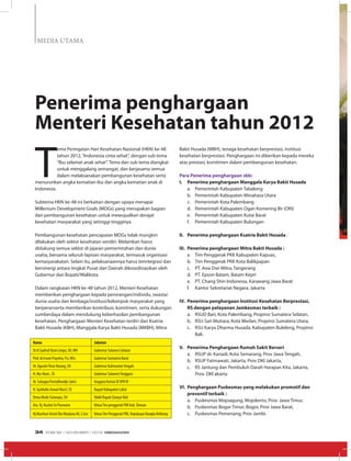 MEDIA UTAMA
T
ema Peringatan Hari Kesehatan Nasional (HKN) ke-48
tahun 2012,“Indonesia cinta sehat”, dengan sub tema
“Ibu selamat anak sehat”. Tema dan sub tema diangkat
untuk menggalang semangat, dan kerjasama semua
dalam melaksanakan pembangunan kesehatan serta
menurunkan angka kematian ibu dan angka kematian anak di
Indonesia.
Subtema HKN ke-48 ini berkaitan dengan upaya menapai
Millenium Development Goals (MDGs) yang merupakan bagian
dari pembangunan kesehatan untuk mewujudkan derajat
kesehatan masyarakat yang setinggi-tingginya.
Pembangunan kesehatan pencapaian MDGs tidak mungkin
dilakukan oleh sektor kesehatan sendiri. Melainkan harus
didukung semua sektor di jajaran pemerintahan dan dunia
usaha, bersama seluruh lapisan masyarakat, termasuk organisasi
kemasyarakatan. Selain itu, pelaksanaannya harus terintegrasi dan
bersinergi antara tingkat Pusat dan Daerah dikoordinasikan oleh
Gubernur dan Bupati/Walikota.
Dalam rangkaian HKN ke-48 tahun 2012, Menteri Kesehatan
memberikan penghargaan kepada perorangan/individu, swasta/
dunia usaha dan lembaga/institusi/kelompok masyarakat yang
berperanserta memberikan kontribusi, komitmen, serta dukungan
sumberdaya dalam mendukung keberhasilan pembangunan
kesehatan. Penghargaan Menteri Kesehatan terdiri dari Ksatria
Bakti Husada (KBH), Manggala Karya Bakti Husada (MKBH), Mitra
Bakti Husada (MBH), tenaga kesehatan berprestasi, institusi
kesehatan berprestasi. Penghargaan ini diberikan kepada mereka
atas prestasi, komitmen dalam pembangunan kesehatan.
Para Penerima penghargaan sbb:
I.	 Penerima penghargaan Manggala Karya Bakti Husada
a.	 Pemerintah Kabupaten Tabalong
b.	 Pemerintah Kabupaten Minahasa Utara
c.	 Pemerintah Kota Palembang
d.	 Pemerintah Kabupaten Ogan Komering Ilir (OKI)
e.	 Pemerintah Kabupaten Kutai Barat
f.	 Pemerintah Kabupaten Bulungan
II.	 Penerima penghargaan Ksatria Bakti Husada :
III.	 Penerima penghargaan Mitra Bakti Husada :
a.	 Tim Penggerak PKK Kabupaten Kapuas,
b.	 Tim Penggerak PKK Kota Balikpapan
c.	 PT. Asia Dwi Mitra, Tangerang
d.	 PT. Epson Batam, Batam Kepri
e.	 PT. Chang Shin Indonesia, Karawang Jawa Barat
f.	 Kantor Sekretariat Negara, Jakarta
IV.	 Penerima penghargaan Institusi Kesehatan Berprestasi,
RS dengan pelayanan Jamkesmas terbaik :
a.	 RSUD Bari, Kota Palembang, Propinsi Sumatera Selatan,
b.	 RSU Sari Mutiara, Kota Medan, Propinsi Sumatera Utara,
c.	 RSU Karya Dharma Husada, Kabupaten Buleleng, Propinsi
Bali.
V.	 Penerima Penghargaan Rumah Sakit Berseri
a.	 RSUP dr. Kariadi, Kota Semarang, Prov Jawa Tengah,
b.	 RSUP Fatmawati, Jakarta, Prov DKI Jakarta,
c.	 RS Jantung dan Pembuluh Darah Harapan Kita, Jakarta,
Prov. DKI akarta
VI.	 Penghargaan Puskesmas yang melakukan promotif dan
preventif terbaik :
a.	 Puskesmas Mojoagung, Mojokerto, Prov. Jawa Timur,
b.	 Puskesmas Bogor Timur, Bogor, Prov Jawa Barat,
c.	 Puskesmas Pemenang, Prov Jambi.
Penerima penghargaan
Menteri Kesehatan tahun 2012
Nama Jabatan
Dr.H.SyahrulYasin Limpo, SH, MH Gubernur Sulawesi Selatan
Prof. dr.Irwan Prayitno, Psi, MSc Gubernur Sumatera Barat
Dr. AgustinTeras Narang, SH Gubernur KalimantanTengah
H. Nur Alam , SE Gubernur SulawesiTenggara
Dr. Subagyo Partodihardjo (alm) Anggota Komisi IX DPR RI
H. Syaifudin Aswari Riva’I, SE Bupati Kabupaten Lahat
Dewa Made Sutanaya, SH Wakil Bupati Gianyar Bali
Dra. Hj. Kustini Sri Purnomo KetuaTim penggerak PKK Kab. Sleman
Hj.Noorhari Astuti Eko Maulana Ali, S.Sos KetuaTim Penggerak PKK, Kepulauan Bangka Belitung
EDISI 39 I NOVEMBER I 2012 MEDIAKOM34
 