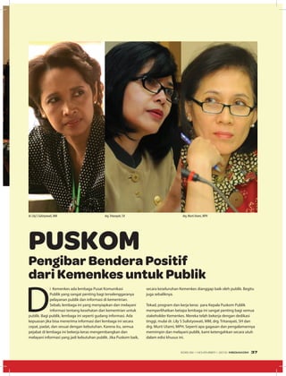 D
i Kemenkes ada lembaga Pusat Komunikasi
Publik yang sangat penting bagi terselenggaranya
pelayanan publik dan informasi di kementrian.
Sebab, lembaga ini yang menyiapkan dan melayani
informasi tentang kesehatan dari kementrian untuk
publik. Bagi publik, lembaga ini seperti gudang informasi. Ada
kepuasan jika bisa menerima informasi dari lembaga ini secara
cepat, padat, dan sesuai dengan kebutuhan. Karena itu, semua
pejabat di lembaga ini bekerja keras mengembangkan dan
melayani informasi yang jadi kebutuhan publik. Jika Puskom baik,
Pengibar Bendera Positif
dari Kemenkes untuk Publik
PUSKOM
secara keseluruhan Kemenkes dianggap baik oleh publik. Begitu
juga sebaliknya.
Tekad, program dan kerja keras para Kepala Puskom Publik
memperlihatkan betapa lembaga ini sangat penting bagi semua
stakeholder Kemenkes. Mereka telah bekerja dengan dedikasi
tinggi, mulai dr. Lily S Sulistyowati, MM, drg. Tritarayati, SH dan
drg. Murti Utami, MPH. Seperti apa gagasan dan pengalamannya
memimpin dan melayani publik, kami ketengahkan secara utuh
dalam edisi khusus ini.
dr. Lily.S Sulistyowati, MM drg.Tritarayati, SH drg. Murti Utami, MPH
EDISI 39 I NOVEMBER I 2012 MEDIAKOM 37
 