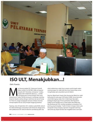 MEDIA UTAMA
ISO ULT, Menakjubkan...!
M
as Danang, pejabat DC ( Dokument Control)
dalam struktur tim ISO 9001:2008 unit layanan
terpadu (ULT) Kemenkes. Ia berpesan“ anakku,
engkau lahir setelah ISO selesai ya.....!, sambil
memegang perut istrinya dengan halus yang
sedang hamil 7 bulan. Istrinya tersenyum, mendengar suaminya
berpesan kepada anaknya dengan nada berat dan penuh harap
itu”. Pesan itu sangat menggugah perasaan, betapa seriusnya
mempersiapkan ISO ULT yang menjadi tanggung jawabnya.
Tepatnya, rabu 26 September 2012, sebelum pukul 08.00, seluruh
tim telah berdatangan menyambut audit eksternal, sebagai pintu
akhir pelaksanaan ISO. Seluruh dokumen pendukung telah siap
Oleh: Prawito
sehari sebelumnya, walau harus sampai rumah tengah malam
untuk persiapan itu. Lelah, letih dan tentu harap-harap cemas,
mengahadapi ujian yang belum pernah dialami.
Pagi hari, Mbak Dyah, Prawito, Mas Danang dan Mbak Yuni, telah
berkumpul di ruang rapat 104 Puskom Publik. Semua berusaha
untuk tidak tegang, walau hati ini tidak dapat dipungkiri,
berdegub-degub juga. Prosesi pembukan oleh Kapuskom
Publik, Bu Ami berjalan lancar. Pihak Auditor Mas Widya dan
Mas Bambang dari SGS, memberi penjelasan secukupnya. Poin
penting yang tertangkap.“ Audit ini bukan introgasi, bukan pula
mengaudit orang-orangnya, tapi kami mengaudit sistemnya.
Jadi santai aja, jangan kerubuti dan tinggalkan kami, kami akan
EDISI 39 I NOVEMBER I 2012 MEDIAKOM44
 