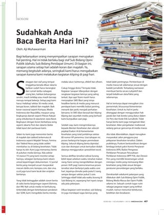 KOLOM
Sudahkah Anda
Baca Berita Hari Ini?
S
ebagian dari staf yang tempat
tinggalnya berada diluar Jakarta
bahkan sudah harus berangkat
dari rumah ketika sebagian
orang lain, bahkan keluarganya
sendiri, masih terlelap atau masih bersiap
menuju tempat bekerja. Setiap pagi kami
harus‘melahap’sekitar 30 media cetak,
berupa koran, tabloid dan majalah. Baik
koran nasional seperti Kompas, Media
Indonesia dan Republika, maupun yang
lingkupnya daerah seperti Pikiran Rakyat
yang sirkulasinya di seputaran Jawa Barat.
Begitupun dengan koran berbahasa asing
seperti Jakarta Post dan Jakarta Globe
tidak luput dari pantauan kami.
Selain itu kami juga memonitor berita
di majalah dan tabloid terkemuka di
Indonesia seperti Majalah Tempo, Femina
dan Tabloid Nova yang tidak sedikit
membahas isu di bidang kesehatan. Tidak
hanya itu loh. Kami juga memantau berita
di puluhan media lainnya. Ada sekitar
10 stasiun TV yang kami monitor setiap
harinya, sebagian beritanya kami rekam
untuk kepentingan dokumentasi. 12 portal
berita yang menjadi acuan masyarakat
macam detik.com, kompas.com, dan viva.
co.id juga turut kami lacak dan arsipkan
beritanya.
Yang tidak ketinggalan adalah siaran berita
di radio berita berjaringan seperti Elshinta,
dan RRI. Nah untuk media ini berhubung
terkendala dengan keterbatasan peralatan
dan SDM, kami mengoleksi berita mereka
Oleh: Aji Muhawarman
Bagi kebanyakan orang menyempatkan sarapan merupakan
hal penting. Hal ini tidak berlaku bagi staf Sub Bidang Opini
Publik (dahulu Sub Bidang Pendapat Umum). Di bagian ini,
sarapan utama setiap hari adalah koran dan majalah. Ya,
memang begitulah adanya, seringkali kami harus mengabaikan
sarapan karena kami melakukan kegiatan kliping di pagi hari.
melalui akun twitternya, efektif dan efisien.
Cukup hingga disitu? Ternyata tidak.
Kegiatan‘sarapan’dilanjutkan dengan
rangkaian kegiatan lainnya yang saling
terkait. Apa saja? Kami masih harus
menyiapkan SMS Blast yang isinya
headline berita di media yang menurut
pendapat kami memiliki bobot penting,
menarik dan perlu menjadi perhatian
bersama. Isi SMS blast berasal dari kliping-
kliping dari sejumlah media yang berhasil
kami kumpulkan saat pagi.
Setelah siap, kami mengirimkannya
kepada Menteri Kesehatan dan seluruh
pejabat Eselon I-II di Kementerian
Kesehatan yang total jumlahnya sekitar
80 nomor HP penerima. Usai tahapan ini,
proses berlanjut ke bagian pemindaian
kliping. Seluruh kliping berita dipindai/
scan dan disimpan untuk kemudian diolah
datanya menggunakan spreadsheet excel.
Semua aktifitas tersebut selesai kurang
lebih tepat sebelum waktu istirahat makan
siang. Kami sering mengistilahkan dengan
proses‘shift pagi’, karena kesemua proses
tersebut akan berlanjut pada waktu sore
hari, tepatnya dimulai pada pukul 2 siang
sampai dengan sekitar pukul 5 sore.
Sehingga relatif tidak ada waktu kosong di
Sub Bidang ini, sepanjang hari nyaris tanpa
ada jeda pekerjaan.
Diluar kegiatan rutin tersebut, sub bidang
ini juga mendapat tugas lainnya yang
tidak kalah pentingnya. Pemberitaan di
media massa tak selamanya sesuai dengan
kaidah jurnalistik. Terkadang wartawan
membuat berita secara subyektif dan
terjadi kekeliruan data/fakta yang
sebenarnya.
Hal ini tentunya dapat merugikan citra
pemerintah, khususnya Kementerian
Kesehatan. Untuk itu hal ini perlu
ditanggapi dengan menggunakan hak
jawab dan hak koreksi yang diatur dalam
UU Pers dan Kode Etik Jurnalistik. Tidak
hanya berita kami juga mengamati iklan
kesehatan. Iklan pengobatan tradisional
sedang gencar-gencarnya di media massa.
Jika tidak dikendalikan, dapat merugikan
masyarakat calon pengguna jasa
pelayanan kesehatan tersebut. Dalam
praktiknya, Puskom berkoordinasi dengan
lembaga terkait yakni Komisi Penyiaran
Indonesia (KPI), Badan Pengawas
Periklanan Persatuan Perusahaan
Periklanan Indonesia (BPP P3I), dan Dewan
Pers yang memiliki kewenangan untuk
menegur media yang memasang iklan
kesehatan yang tidak sesuai dengan
peraturan perundangan yang berlaku.
Demikianlah sekelumit pekerjaan yang
dilakukan oleh Sub Bidang Opini Publik,
Bidang Media Massa dan Opini Publik
selama ini. Sebuah contoh tugas rutin
sebagai pegawai negeri yang terlihat
mudah, namun menuntut ketekunan,
ketelitian dan kesabaran.
EDISI 39 I NOVEMBER I 2012 MEDIAKOM 47
 