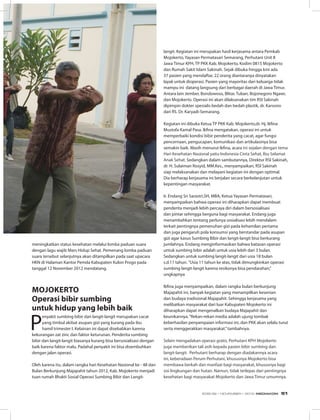 meningkatkan status kesehatan melalui lomba paduan suara
dengan lagu wajib Mars Hidup Sehat. Pemenang lomba paduan
suara tersebut selanjutnya akan ditampilkan pada saat upacara
HKN di Halaman Kantor Pemda Kabupaten Kulon Progo pada
tanggal 12 November 2012 mendatang.
MOJOKERTO
Operasi bibir sumbing
untuk hidup yang lebih baik
P
enyakit sumbing bibir dan langit-langit merupakan cacat
yang timbul akibat asupan gizi yang kurang pada ibu
hamil trimester I. Kelainan ini dapat disebabkan karena
kekurangan zat zinc dan faktor keturunan. Penderita sumbing
bibir dan langit-langit biasanya kurang bisa bersosialisasi dengan
baik karena faktor malu. Padahal penyakit ini bisa disembuhkan
dengan jalan operasi.
Oleh karena itu, dalam rangka hari Kesehatan Nasional ke - 48 dan
Bulan Berkunjung Majapahit tahun 2012, Kab. Mojokerto menjadi
tuan rumah Bhakti Sosial Operasi Sumbing Bibir dan Langit-
langit. Kegiatan ini merupakan hasil kerjasama antara Pemkab
Mojokerto, Yayasan Permatasari Semarang, Perhutani Unit II
Jawa Timur KPH, TP PKK Kab. Mojokerto, Kodim 0815 Mojokerto
dan Rumah Sakit Islam Sakinah. Sejak dibuka hingga kini ada
37 pasien yang mendaftar, 22 orang diantaranya dinyatakan
layak untuk dioperasi. Pasien yang mayoritas dari keluarga tidak
mampu ini datang langsung dari berbagai daerah di Jawa Timur.
Antara lain Jember, Bondowoso, Blitar, Tuban, Bojonegoro Ngawi,
dan Mojokerto. Operasi ini akan dilaksanakan tim RSI Sakinah
dipimpin dokter spesialis bedah dan bedah plastik, dr. Karsono
dari RS. Dr. Karyadi-Semarang. 
Kegiatan ini dibuka Ketua TP PKK Kab. Mojokerto,dr. Hj. Ikfina
Mustofa Kamal Pasa. Ikfina mengatakan, operasi ini untuk
memperbaiki kondisi bibir penderita yang cacat, agar fungsi
pencernaan, pengucapan, komunikasi dan artikulasinya bisa
semakin baik. Masih menurut Ikfina, acara ini sejalan dengan tema
Hari Kesehatan Nasional yaitu Indonesia Cinta Sehat, Ibu Selamat
Anak Sehat. Sedangkan dalam sambutannya, Direktur RSI Sakinah,
dr. H. Sulaiman Rosyid, MM.Kes., menyampaikan, RSI Sakinah
siap melaksanakan dan melayani kegiatan ini dengan optimal.
Dia berharap kerjasama ini berjalan secara berkelanjutan untuk
kepentingan masyarakat.
Ir. Endang Sri Sarastri,SH, MBA, Ketua Yayasan Permatasari,
menyampaikan bahwa operasi ini diharapkan dapat membuat
penderita menjadi lebih percaya diri dalam bersosialisasi
dan pintar sehingga berguna bagi masyarakat. Endang juga
menambahkan tentang perlunya sosialisasi lebih mendalam
terkait pentingnya pemenuhan gizi pada kehamilan pertama
dan juga pengaruh pola konsumsi yang berstandar pada asupan
gizi agar kasus Sumbing Bibir dan langit-langit bisa berkurang
jumlahnya. Endang menginformasikan bahwa batasan operasi
untuk sumbing bibir adalah untuk usia lebih dari 3 bulan.
Sedangkan untuk sumbing langit-langit dari usia 18 bulan
s.d.11 tahun. ”Usia 11 tahun ke atas, tidak dimungkinkan operasi
sumbing langit-langit karena resikonya bisa pendarahan,”
ungkapnya
Ikfina juga menyampaikan, dalam rangka bulan berkunjung
Majapahit ini, banyak kegiatan yang menampilkan kesenian
dan budaya tradisional Majapahit. Sehingga kerjasama yang
melibatkan masyarakat dari luar Kabupaten Mojokerto ini
diharapkan dapat mengenalkan budaya Majapahit dan
keunikannya.“Rekan-rekan media adalah ujung tombak
keberhasilan penyampaian informasi ini, dan PKK akan selalu turut
serta menggerakkan masyarakat.”tambahnya.
Selain mengadakan operasi gratis, Perhutani KPH Mojokerto
juga memberikan tali asih kepada pasien bibir sumbing dan
langit-langit. Perhutani berharap dengan diadakannya acara
ini, keberadaan Perum Perhutani, khususnya Mojokerto bisa
membawa berkah dan manfaat bagi masyarakat, khususnya bagi
sisi lingkungan dan hutan. Namun, tidak terlepas dari pentingnya
kesehatan bagi masyarakat Mojokerto dan Jawa Timur umumnya.
EDISI 39 I NOVEMBER I 2012 MEDIAKOM 51
 