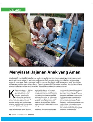 RAGAM
K
ebutuhan anak usia 6 – 12 tahun
berkisar antara 1.550 – 2050
Kkal. Dalam hal ini sarapan
pagi harus memenuhi 20-
25% kebutuhan kalori sehari,
makan siang dan makan malam masing-
masing memenuhi 30% kalori, serta
makanan selingan yang dapat dilakukan
sebanyak dua kali dengan masing-masing
memenuhi 10% kebutuhan kalori.
Salah satu“kebutuhan primer”anak usia
sekolah adalah jajanan. Hal ini dapat
terlihat misalnya ketika setiap pagi anak
sekolah secara rutin meminta uang jajan
pada orang tuanya sebelum berangkat
ke sekolah. Akan tetapi hal ini juga tidak
menutup kemungkinan anak hanya jajan
di sekolah saja, anak juga sering jajan
di warung dekat rumah atau membeli
jajanan di penjual makanan atau minuman
keliling.
Jika melihat hasil survei yang dilakukan
Kementrian Kesehatan di Bogor, jajanan
anak di sekolah menyumbang 36%
kebutuhan energi anak sekolah. Namun,
yang perlu diperhatikan dalam masalah
PJAS (Pangan Jajajan Anak Sekolah) ini
adalah mengenai keseimbangan zat
gizi dan potensi penambahan bahan
berbahaya, bahan tambahan pangan yang
melebihi batas amannya, kontaminasi
zat kimia dan patogen, serta sanitasi
dan kebersihan penjual PJAS yang tidak
memenuhi syarat kebersihan.
Anak adalah investasi bangsa, karena anak merupakan generasi penerus dan pengganti pemimpin-
pemimpin masa sekarang. Merawat anak dengan baik sama seperti meningkatkan sumber daya
manusia Indonesia. Dalam merawat anak ini, tumbuh kembang anak bergantung pada pemberian
gizi yang sesuai dengan gizi seimbang. Dalam masa tumbuh kembang tersebut, pemberian gizi atau
asupan makanan pada anak tidak selalu dapat dilaksanakan dengan sempurna.
Menyiasati Jajanan Anak yang Aman
EDISI 39 I NOVEMBER I 2012 MEDIAKOM54
 