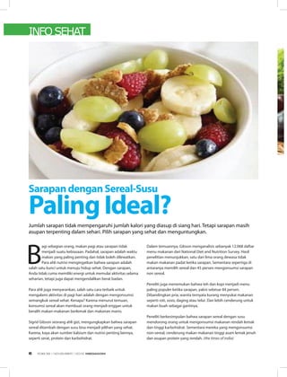 INFO SEHAT
B
agi sebagian orang, makan pagi atau sarapan tidak
menjadi suatu kebiasaan. Padahal, sarapan adalah waktu
makan yang paling penting dan tidak boleh dilewatkan.
Para ahli nutrisi mengingatkan bahwa sarapan adalah
salah satu kunci untuk menuju hidup sehat. Dengan sarapan,
Anda tidak cuma memiliki energi untuk memulai aktivitas selama
seharian, tetapi juga dapat mengendalikan berat badan.
Para ahli juga menyarankan, salah satu cara terbaik untuk
mengalami aktivitas di pagi hari adalah dengan mengonsumsi
semangkuk sereal sehat. Kenapa? Karena menurut temuan,
konsumsi sereal akan membuat orang menjadi enggan untuk
beralih makan-makanan berlemak dan makanan manis.
Sigrid Gibson seorang ahli gizi, mengungkapkan bahwa sarapan
sereal ditambah dengan susu bisa menjadi pilihan yang sehat.
Karena, kaya akan sumber kalsium dan nutrisi penting lainnya,
seperti serat, protein dan karbohidrat.
Dalam temuannya, Gibson menganalisis sebanyak 12.068 daftar
menu makanan dari National Diet and Nutrition Survey. Hasil
penelitian menunjukkan, satu dari lima orang dewasa tidak
makan makanan padat ketika sarapan. Sementara sepertiga di
antaranya memilih sereal dan 45 persen mengonsumsi sarapan
non sereal. 
Peneliti juga menemukan bahwa teh dan kopi menjadi menu
paling populer ketika sarapan, yakni sebesar 84 persen.
Dibandingkan pria, wanita ternyata kurang menyukai makanan
seperti roti, sosis, daging atau telur. Dan lebih cenderung untuk
makan buah sebagai gantinya.
Peneliti berkesimpulan bahwa sarapan sereal dengan susu
mendorong orang untuk mengonsumsi makanan rendah lemak
dan tinggi karbohidrat. Sementara mereka yang mengonsumsi
non-sereal, cenderung makan makanan tinggi asam lemak jenuh
dan asupan protein yang rendah. (the times of india)
SarapandenganSereal-Susu
PalingIdeal?Jumlah sarapan tidak mempengaruhi jumlah kalori yang diasup di siang hari. Tetapi sarapan masih
asupan terpenting dalam sehari. Pilih sarapan yang sehat dan menguntungkan.
EDISI 39 I NOVEMBER I 2012 MEDIAKOM6
 