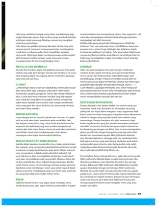 Hobi yang melibatkan banyak orang dalam satu kelompok juga
sangat dianjurkan, karena hobi ini akan sangat kondusif terhadap
kehidupan sosial seseorang. Misalnya memancing, mengiikuti
lomba burung berkicau.
Hobi dapat mengalihkan perasaan kita akan hal-hal yang anda
senangi seperti: menanam bunga anggrek atau mendengarkan
musik akan membantu anda untuk mengalihkan perasaan
stress anda. Musik juga dapat membuat perasaan anda menjadi
lebih bergairah, bahkan dengan musik seseorang mampu
mengekpresikan diri dan menghilangkan stress.
Menulis dan membaca
Menulis dan membaca dapat mengalihkan perasaan stress pada
hal-hal yang anda alami dengan menulis dan membaca. Ini secara
tidak langsung dapat merangsang pikiran untuk fokus pada apa
yang anda tulis dan baca.
Curhat
Curhat dengan isteri, kawan dan sabahat bisa membuat perasaan
anda terasa lebih lega, walaupun anda belum 100% belum
menemukan jawaban yang pasti, namun tips ini bisa melegakan
anda. Curhat atau menceriterakan masalah yang kita hadapai
pada orang lain yang dipercaya acapkali mampu mengurangi
beban stress. Apabila teman curhat anda mampu memberikan
solusi yang tepat dan benar, bisa-bisa rasa stress yang menerpa
anda akan hilang seketika.
Minum air putih
Hanya dengan minum air putih saja kira-kira satu atau dua gelas
lebih air putih akan dapat membantu anda untuk lebih rilek
dan dengan cairan tubuh yang cukup. Anda akan terhindar dari
kepenatan dan kelelahan yang akan semakin memperburuk
keadaan jika anda stress. Karena minum air puith akan membantu
memulihkan tubuh anda dari kekurangan cairan, karena
kekurangan cairan dapat menimbulkan keletihan.
Makan makanan yang bergizi
Saat kita dalam keadaan atau kondisi stress, makan secara teratur
dan makanan yang mengandung karbohidrat rendah akan sangat
membantu menjaga keseimbangan gula darah. Makan makanan
yang mengandung terlalu banyak karbohidrat bukanlah hal
yang baik karena akan meningkatkan kandungan insulin darah
yang akan menyebabkan anda merasa lelah. Makanan sehat dan
bergizi yang baik dan benar bekaitan langsung dengan kondisi
tubuh. Karena semua ini berhubungan dengan asupan gizi yang
diperlukan untuk membangun tubuh yang sehat. Ingat, di dalam
tuibuh yang sehat terdapat jiwa yang kuat. Tubuh yang sehat dan
jiwa yang kuat tidak akan mudah terkena stress.
Tidur
Kelelahan bukan kondisi yang bagus untuk mengatasi stress.
Kondisi kurang tidur akan dapat membuat anda melihat masalah
secara berlebihan dan memperburuk situasi. Tidur sejenak 45 – 60
menit akan menyegarkan tubuh kembali sehingga anda akan
menghadapi hari lebih berenergi.
Aktifitas tidur yang cukup boleh dibilang cukup effektif dan
berkesan. Tidur nyenyak yang cukup memiliki kesan besar pula
perasaan stress anda. Fungsi kekebalan dan ketahanan tubuh
terhadap penyakitpun meningkat. Tidur yang cukup tidak hanya
mengurangi fase pemulihan anda. Namun harus diingat tidur itu
boleh juga meningkatkan tingkat stress dalam tubuh anda jika
kadarnya berlebihan.
Meditasi
Salah satu cara mengatasi stress yaitu dengan melakukan
meditasi. Karena dapat menolong anda guna menjernihkan
semua pikiran dan berkonsentrasi dalam ketenangan alam
disekelilingnya. Dengan melakukan meditasi kurang lebih 30
menit sudah cukup dapat memberikan istirahat dan ketenangan
yang lebih dibandingkan dengan tidur nyenyak selama 1 – 1,
5 jam. Meditasi juga dapat membantu anda untuk melupakan
pikiran-pikiran dan hal-hal lain yang menyebabkan anda menjadi
stress. Selain itu bermeditasi juga dapat menurunkan tingkat
emosi, mengendalikan perasaan dan lain-lain.
Bersyukur dan berdoa
Dengan bersyukur dan berdoa adalah cara terakhir yang saya
sampaikan untuk anda. Bersyukur itu merupakan cara yang
paling baik dan tepat dalam mengatasi stress, bagaimana tidak
karena pada umumnya orang yang mengalami stress dikarenakan
tidak kuat dengan apa yang telah terjadi atau keadaan yang
menimpanya. Dengan bersyukur kita akan senantiasa ingat
bahwa segala sesuatu yang kita peroleh merupakan pemberian
dari Allah Subhanahu Wtata’ala dan sepatutnya kita terima dan
kita kerjakan juga dengan rasa ikhlas. Cara ini akan meningkatkan
pikiran positif anda dengan mensyukuri apa yang anda sudah
lakukan dan mendoakan kepada Allah Subhanahu Wata’ala
agar diberikan kekuatan, sehingga anda bisa melakukan lebih
baik lagi untuk masa yang akan datang. Jadi kalau anda belum
sampai pada tujuan tertentu, maka bersyukurlah anda sudah
melakukannya dan berkonsentrasi pada diri sendiri, jika anda
akan melakukannya lebih baik dihari esok.
Stress itu bisa diatasi, bahwa kita harus yakin dan percaya pada
Allah Subhanahu Wata’ala kalau masalah datang dengan tiba-
tiba dan juga hilang secara tiba-tiba. Kita yakin dan percaya
dengan kekuasaan Allah Subhanahu Wata’ala bahwa masalah
apapun bisa diatasi dengan pertolongan Allah Subhanahu
Wata’ala. Jika anda sudah merasakan tanda-tanda atau gejala-
gejala stress, saya sarankan/himbau anda segera melakukan tips-
tips dan langkah-langkah tersebut, dengan harapan kehidupan
anda akan menjadi jauh lebih baik. Selamat mencoba dan
semoga dapat membantu anda mengatasi stress yang anda
rasakan dan alami.
EDISI 39 I NOVEMBER I 2012 MEDIAKOM 61
 