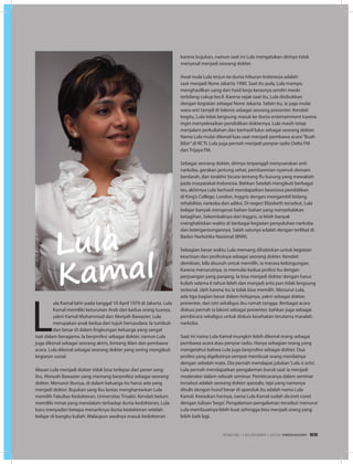 L
ula Kamal lahir pada tanggal 10 April 1970 di Jakarta. Lula
Kamal memiliki keturunan Arab dari kedua orang tuanya,
yakni Kamal Muhammad dan Alwiyah Bawazier. Lula
merupakan anak kedua dari tujuh bersaudara. Ia tumbuh
dan besar di dalam lingkungan keluarga yang sangat
taat dalam beragama. Ia berprofesi sebagai dokter, namun Lula
juga dikenal sebagai seorang aktris, bintang iklan dan pembawa
acara. Lula dikenal sebagai seorang dokter yang sering mengikuti
kegiatan sosial.
Alasan Lula menjadi dokter tidak bisa terlepas dari peran sang
ibu, Alwiyah Bawazier yang memang berprofesi sebagai seorang
dokter. Menurut ibunya, di dalam keluarga itu harus ada yang
menjadi dokter. Bujukan sang ibu lantas menghantarkan Lula
memilih Fakultas Kedokteran, Universitas Trisakti. Kendati belum
memiliki minat yang mendalam terhadap dunia kedokteran, Lula
baru menyadari betapa menariknya dunia kedokteran setelah
belajar di bangku kuliah. Walaupun awalnya masuk kedokteran
karena bujukan, namun saat ini Lula mengatakan dirinya tidak
menyesal menjadi seorang dokter.
Awal mula Lula terjun ke dunia hiburan Indonesia adalah
saat menjadi None Jakarta 1990. Saat itu pula, Lula mampu
menghasilkan uang dari hasil kerja kerasnya sendiri meski
terbilang cukup kecil. Karena sejak saat itu, Lula disibukkan
dengan kegiatan sebagai None Jakarta. Selain itu, ia juga mulai
wara-wiri tampil di televisi sebagai seorang presenter. Kendati
begitu, Lula tidak langsung masuk ke dunia entertainment karena
ingin menyelesaikan pendidikan dokternya. Lula masih tetap
menjalani perkuliahan dan berhasil lulus sebagai seorang dokter.
Nama Lula mulai dikenal luas saat menjadi pembawa acara“Buah
Bibir”di RCTI. Lula juga pernah menjadi penyiar radio Delta FM
dan Trijaya FM.
Sebagai seorang dokter, dirinya terpanggil menyuarakan anti
narkoba, gerakan jantung sehat, pembasmian nyamuk demam
berdarah, dan terakhir bicara tentang flu burung yang mewabah
pada masyarakat Indonesia. Bahkan Setelah mengikuti berbagai
tes, akhirnya Lula berhasil mendapatkan beasiswa pendidikan
di King’s College, London, Inggris dengan mengambil bidang
rehabilitas narkoba dan adiksi. Di negeri Elizabeth tersebut, Lula
belajar banyak mengenai bahan-bahan yang menyebabkan
ketagihan. Sekembalinya dari Inggris, ia lebih banyak
menghabiskan waktu di berbagai kegiatan penyuluhan narkoba
dan ketergantungannya. Salah satunya adalah dengan terlibat di
Badan Narkotika Nasional (BNN).
Sebagian besar waktu Lula memang dihabiskan untuk kegiatan
keartisan dan profesinya sebagai seorang dokter. Kendati
demikian, bila disuruh untuk memilih, ia merasa kebingungan.
Karena menurutnya, ia memulai kedua profesi itu dengan
perjuangan yang panjang. Ia bisa menjadi dokter dengan harus
kuliah selama 6 tahun lebih dan menjadi artis pun tidak langsung
terkenal, oleh karena itu ia tidak bisa memilih. Menurut Lula,
ada tiga bagian besar dalam hidupnya, yakni sebagai dokter,
presenter, dan istri sekaligus ibu rumah tangga. Berbagai acara
diskusi pernah ia lakoni sebagai presenter, bahkan juga sebagai
pembicara sekaligus untuk diskuis kesehatan terutama masalah
narkoba.
Saat ini nama Lula Kamal mungkin lebih dikenal orang sebagai
pembawa acara atau penyiar radio. Hanya sebagian orang yang
mengetahui bahwa Lula juga berprofesi sebagai dokter. Dua
profesi yang digelutinya sempat membuat orang menilainya
dengan sebelah mata. Dia pernah mendapat julukan‘Lula si artis’.
Lula pernah mendapatkan pengalaman buruk saat ia menjadi
moderator dalam sebuah seminar. Pembicaranya dalam seminar
tersebut adalah seorang dokter spesialis, tapi yang namanya
ditulis dengan huruf besar di spanduk itu adalah nama Lula
Kamal. Keesokan harinya, nama Lula Kamal sudah dicoret-coret
dengan tulisan‘bego’. Pengalaman-pengalaman tersebut menurut
Lula membuatnya lebih kuat sehingga bisa menjadi orang yang
lebih baik lagi.
Lula
Kamal
EDISI 39 I NOVEMBER I 2012 MEDIAKOM 65
 