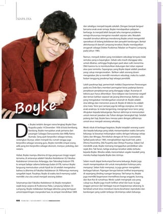 D
r. Boyke terlahir dengan nama lengkap Boyke Dian
Nugraha pada 14 Desember 1956 di kota kembang,
Bandung. Boyke merupakan anak pertama dari
pasangan Subagya Danusasmita dan Milly Ratna
Numala. Sang ayah berprofesi sebagai tentara,
sedangkan ibunya, selain menjadi ibu rumah tangga juga
berprofesi sebagai seorang guru. Boyke memiliki empat orang
adik yang kini berprofesi sebagai ekonom, insinyur, psikolog, dan
notaris.
Hebat, Boyke mampu diterima di tiga perguruan tinggi negeri
ternama, di antaranya adalah Fakultas Kedokteran UI, Fakultas
Kedokteran Universitas Airlangga, dan Teknologi Industri ITB.
Ia sempat belajar selama beberapa bulan di ITB, namun Boyke
langsung memutuskan untuk hijrah ke UI setelah mengetahui
bahwa ia diterima di Fakultas Kedokteran UI. Pilihannya memang
sangatlah tepat. Pasalnya, Boyke di waktu kecil memang sudah
memiliki cita-cita untuk menjadi seorang dokter.
Setamatnya dari Fakultas Kedokteran UI, Boyke menjalani
wajib kerja sarjana di Puskesmas Palas, Lampung Selatan. Di
Lampung, Boyke melakukan berbagai aktivitas yang bertujuan
untuk kepentingan masyarakat luas. Ia sempat mendirikan SMA
dan sekaligus menjadi kepala sekolah. Dengan banyak bergaul
bersama anak-anak remaja, Boyke mendapatkan pelajaran
berharga. Ia menjadi lebih banyak tahu mengenai problema
remaja khususnya mengenai masalah seputar seks. Masalah-
masalah tersebut akhirnya mendorong Boyke untuk mengambil
spesialisasi di bidang kebidanan dan penyakit kandungan. Berkat
aktivitasnya di daerah Lampung tersebut, Boyke mendapatkan
anugerah sebagai Dokter Puskemas Teladan se-Propinsi Lampung
pada tahun 1985.
Namun, menjadi dokter yang mendalami seksologi ternyata tidak
semulus yang ia bayangkan. Sebab seks masih dianggap tabu
untuk dibahas, sehingga lingkungan pasti akan sulit menerima.
Oleh karena itu ia membutuhkan dukungan dari rekan sejawat
atau para seniorku. Sayangnya, yang Boyke dapat adalah jawaban
yang cukup mengecewakan. Bahkan salah seorang dosen
mengatakan jika ia memilih menekuni seksologi, maka itu sudah
bukan tanggung jawabnya lagi sebagai pendidik.
Lebih parahnya lagi, pemerintah melalui Departemen Penerangan
pada era Orde Baru memberi peringatan keras padanya karena
penjelasan-penjelasannya yang dianggap vulgar. Acaranya di
televisi pun harus dihentikan. Teror telepon dan komentar negatif
dari teman bahkan sejawat tak jarang diterimanya. Bahkan ada
yang mengatakan mendengarkan ceramah dr. Boyke adalah
zina telinga dan menonton acara dr. Boyke di televisi itu adalah
zina mata. Teror pun sampai juga ke telinga orangtua, istri dan
anak-anaknya. Ia mulai bergeming, mengingat teror-teror yang
ditujukan kepada keluarganya. Namun akhirnya ia memutuskan
untuk mencari jawaban dar Tuhan dengan berangkat haji. Setelah
pulang dari haji, Boyke baru merasa yakin dengan pilihannya
untuk terus menjadi seorang seksolog.
Meski sibuk di berbagai kegiatan, Boyke tetaplah seorang suami
dan kepala keluarga yang selalu menyempatkan waktu bersama
keluarga. Ia biasanya meluangkan waktu dengan keluarga setiap
Sabtu dan Minggu. Pernikahan dengan dr Ferry Lasemawati,
SpRad pada tahun 1985, menghadirkan tiga buah hati, yakni
Dhima Paramitha, Dila Puspitha dan Dhitya Prasetya. Dalam hal
mendidik anak, Boyke memang mengajarkan pendidikan seks
sejak dini. Tak heran, ketiga anaknya tersebut selalu terbuka
kepada Boyke. Mereka selalu menceritakan segala masalah yang
mereka hadapi kepada Boyke dan istrinya.
Selain masih dapat berkumpul bersama keluarga, Boyke juga
masih menyempatkan diri untuk menyalurkan hobinya yaitu
menyanyi. Selain hobi menyanyi, ia juga gemar mengoleksi
berbagai lukisan. Pajangan berupa lukisan terlihat terpampang
di sepanjang dinding ruangan kerjanya. Tak hanya itu, Boyke
juga memiliki kegemaran memelihara bunga anggrek, burung,
dan ikan Koi di rumahnya. Meski sudah menginjak usia yang
cukup tua, Boyke juga masih terlihat sehat dan kuat. Ia juga
enggan pensiun dari berbagai macam kegiatannya sekarang. Ia
bertekad untuk terus menekuni dunia kesehatan reproduksi dan
kandungan yang sudah terlanjur dicintainya selain keluarga.
Boyke
S
SIAPA DIA
EDISI 39 I NOVEMBER I 2012 MEDIAKOM66
 