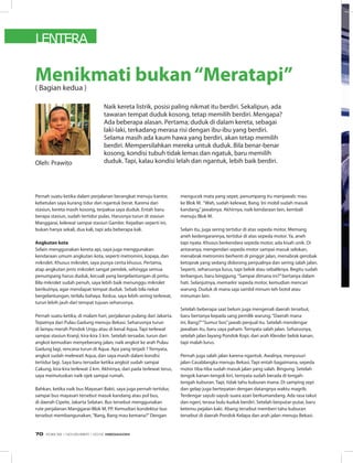 LENTERA
Pernah suatu ketika dalam perjalanan berangkat menuju kantor,
kebetulan saya kurang tidur dan ngantuk berat. Karena dari
stasiun, kereta masih kosong, terpaksa saya duduk. Entah baru
berapa stasiun, sudah tertidur pulas. Harusnya turun di stasiun
Manggarai, kelewat sampai stasiun Gambir. Kejadian seperti ini,
bukan hanya sekali, dua kali, tapi ada beberapa kali.
Angkutan kota
Selain menggunakan kereta api, saya juga menggunakan
kendaraan umum angkutan kota, seperti metromini, kopaja, dan
mikrolet. Khusus mikrolet, saya punya cerita khusus. Pertama,
atap angkutan jenis mikrolet sangat pendek, sehingga semua
penumpang harus duduk, kecuali yang bergelantungan di pintu.
Bila mikrolet sudah penuh, saya lebih baik menunggu mikrolet
berikutnya, agar mendapat tempat duduk. Sebab bila nekat
bergelantungan, terlalu bahaya. Kedua, saya lebih sering terlewat,
turun lebih jauh dari tempat tujuan seharusnya.
Pernah suatu ketika, di malam hari, perjalanan pulang dari Jakarta.
Tepatnya dari Pulau Gadung menuju Bekasi. Seharusnya turun
di lampu merah Pondok Ungu atau di kenal Aqua. Tapi terlewat
sampai stasiun Kranji, kira-kira 3 km. Setelah tersadar, turun dari
angkot kemudian menyeberang jalan, naik angkot ke arah Pulau
Gadung lagi, rencana turun di Aqua. Apa yang terjadi ? Ternyata,
angkot sudah melewati Aqua, dan saya masih dalam kondisi
tertidur lagi. Saya baru tersadar ketika angkot sudah sampai
Cakung, kira-kira terlewat 2 km. Akhirnya, dari pada terlewat terus,
saya memutuskan naik ojek sampai rumah.
Bahkan, ketika naik bus Mayasari Bakti, saya juga pernah tertidur,
sampai bus mayasari tersebut masuk kandang atau pol bus,
di daerah Cipete, Jakarta Selatan. Bus tersebut menggunakan
rute perjalanan Manggarai-Blok M, PP. Kemudian kondektur bus
tersebut membangunakan,“Bang, Bang mau kemana?”Dengan
Oleh: Prawito
Menikmati bukan“Meratapi”( Bagian kedua )
Naik kereta listrik, posisi paling nikmat itu berdiri. Sekalipun, ada
tawaran tempat duduk kosong, tetap memilih berdiri. Mengapa?
Ada beberapa alasan. Pertama; duduk di dalam kereta, sebagai
laki-laki, terkadang merasa risi dengan ibu-ibu yang berdiri.
Selama masih ada kaum hawa yang berdiri, akan tetap memilih
berdiri. Mempersilahkan mereka untuk duduk. Bila benar-benar
kosong, kondisi tubuh tidak lemas dan ngatuk, baru memilih
duduk. Tapi, kalau kondisi lelah dan ngantuk, lebih baik berdiri.
mengucek mata yang sepet, penumpang itu menjawab: mau
ke Blok M. “Wah, sudah kelewat, Bang. Ini mobil sudah masuk
kandang,”jawabnya. Akhirnya, naik kendaraan lain, kembali
menuju Blok M.
Selain itu, juga sering tertidur di atas sepeda motor. Memang
aneh kedengarannya, tertidur di atas sepeda motor. Ya, aneh
tapi nyata. Khusus berkendara sepeda motor, ada kisah unik. Di
antaranya, mengendari sepeda motor sampai masuk selokan,
menabrak metromini berhenti di pinggir jalan, menabrak gerobak
ketoprak yang sedang didorong penjualnya dan sering salah jalan.
Seperti, seharusnya lurus, tapi belok atau sebaliknya. Begitu sudah
terbangun, baru binggung.“Sampai dimana ini?”bertanya dalam
hati. Selanjutnya, memarkir sepeda motor, kemudian mencari
warung. Duduk di mana saja sambil minum teh botol atau
minuman lain.
Setelah beberapa saat belum juga mengenali daerah tersebut,
baru bertanya kepada sang pemilik warung.“Daerah mana
ini, Bang?”“Sumur bor,”jawab penjual itu. Setelah mendengar
jawaban itu, baru saya paham. Ternyata salah jalan. Seharusnya,
setelah jalan layang Pondok Kopi, dari arah Klender belok kanan,
tapi malah lurus.
Pernah juga salah jalan karena ngantuk. Awalnya, menyusuri
jalan Casablangka menuju Bekasi. Tapi entah bagaimana, sepeda
motor tiba-tiba sudah masuk jalan yang salah. Bingung. Setelah
tengok kanan-tengok kiri, ternyata sudah berada di tengah-
tengah kuburan. Tapi, tidak tahu kuburan mana. Di samping sepi
dan gelap juga bertepatan dengan datangnya waktu magrib.
Terdengar sayub-sayub suara azan berkumandang. Ada rasa takut
dan ngeri, terasa bulu kuduk berdiri. Setelah berputar-putar, baru
ketemu pejalan kaki. Abang tersebut memberi tahu kuburan
tersebut di daerah Pondok Kelapa dan arah jalan menuju Bekasi.
EDISI 39 I NOVEMBER I 2012 MEDIAKOM70
 