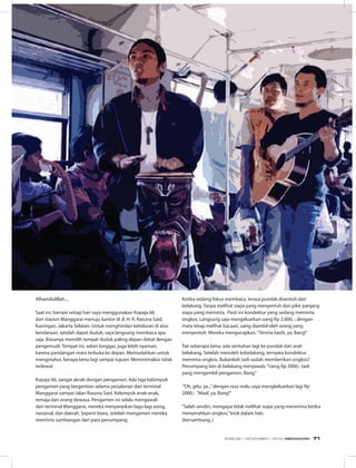 Alhamdulillah....
Saat ini, hampir setiap hari saya menggunakan Kopaja 66
dari stasiun Manggarai menuju kantor di Jl. H. R. Rasuna Said,
Kuningan, Jakarta Selatan. Untuk menghindari ketiduran di atas
kendaraan, setelah dapat duduk, saya langsung membaca apa
saja. Biasanya memilih tempat duduk paling depan dekat dengan
pengemudi. Tempat ini, selain longgar, juga lebih nyaman,
karena pandangan mata terbuka ke depan. Memudahkan untuk
mengetahui, berapa lama lagi sampai tujuan. Meminimalisir tidak
terlewat.
Kopaja 66, sangat akrab dengan pengamen. Ada tiga kelompok
pengamen yang bergantian selama perjalanan dari terminal
Manggarai sampai Jalan Rasuna Said. Kelompok anak-anak,
remaja dan orang dewasa. Pengamen ini selalu mengawali
dari terminal Manggarai, mereka menyanyikan lagu-lagi asing,
nasional, dan daerah. Seperti biasa, setelah mengamen mereka
meminta sumbangan dari para penumpang.
Ketika sedang fokus membaca, terasa pundak disentuh dari
belakang. Tanpa melihat siapa yang menyentuh dan pikir panjang
siapa yang meminta. Pasti ini kondektur yang sedang meminta
ongkos. Langsung saja mengeluarkan uang Rp 2.000,-, dengan
mata tetap melihat bacaan, uang diambil oleh orang yang
menyentuh. Mereka mengucapkan,“Terima kasih, ya, Bang!”
Tak seberapa lama, ada sentuhan lagi ke pundak dari arah
belakang. Setelah menoleh kebelakang, ternyata kondektur
meminta ongkos. Bukankah tadi sudah memberikan ongkos?
Penumpang lain di belakang menjawab,“Uang Rp 2000,- tadi
yang mengambil pengamen, Bang.”
“Oh, gitu, ya..,”dengan rasa malu saya mengkeluarkan lagi Rp
2000,- “Maaf, ya, Bang!”
“Salah sendiri, mengapa tidak melihat siapa yang menerima ketika
menyerahkan ongkos,”bisik dalam hati.
(bersambung..)
EDISI 39 I NOVEMBER I 2012 MEDIAKOM 71
 