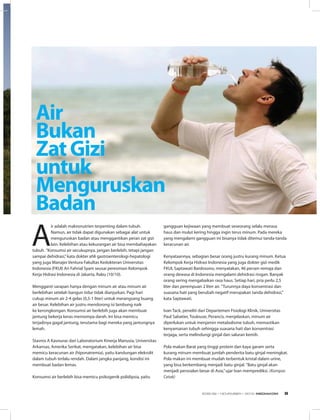 A
ir adalah makronutrien terpenting dalam tubuh.
Namun, air tidak dapat digunakan sebagai alat untuk
menguruskan badan atau menggantikan peran zat gizi
lain. Kelebihan atau kekurangan air bisa membahayakan
tubuh. ”Konsumsi air secukupnya, jangan berlebih, tetapi jangan
sampai dehidrasi,”kata dokter ahli gastroenterologi-hepatologi
yang juga Manajer Ventura Fakultas Kedokteran Universitas
Indonesia (FKUI) Ari Fahrial Syam seusai peresmian Kelompok
Kerja Hidrasi Indonesia di Jakarta, Rabu (10/10).
Mengganti sarapan hanya dengan minum air atau minum air
berlebihan setelah bangun tidur tidak dianjurkan. Pagi hari
cukup minum air 2-4 gelas (0,5-1 liter) untuk merangsang buang
air besar. Kelebihan air justru mendorong isi lambung naik
ke kerongkongan. Konsumsi air berlebih juga akan membuat
jantung bekerja keras memompa darah. Ini bisa memicu
terjadinya gagal jantung, terutama bagi mereka yang jantungnya
lemah.
Stavros A Kavouras dari Laboratorium Kinerja Manusia, Universitas
Arkansas, Amerika Serikat, mengatakan, kelebihan air bisa
memicu keracunan air (hiponatremia), yaitu kandungan elekrolit
dalam tubuh terlalu rendah. Dalam jangka panjang, kondisi ini
membuat badan lemas.
Konsumsi air berlebih bisa memicu psikogenik polidipsia, yaitu
Air
Bukan
ZatGizi
untuk
Menguruskan
Badan
gangguan kejiwaan yang membuat seseorang selalu merasa
haus dan mulut kering hingga ingin terus minum. Pada mereka
yang mengalami gangguan ini bisanya tidak ditemui tanda-tanda
keracunan air.
Kenyataannya, sebagian besar orang justru kurang minum. Ketua
Kelompok Kerja Hidrasi Indonesia yang juga dokter gizi medik
FKUI, Saptawati Bardosono, menyatakan, 46 persen remaja dan
orang dewasa di Indonesia mengalami dehidrasi ringan. Banyak
orang sering mengabaikan rasa haus. Setiap hari, pria perlu 2,5
liter dan perempuan 2 liter air. ”Turunnya daya konsentrasi dan
suasana hati yang berubah negatif merupakan tanda dehidrasi,”
kata Saptawati.
Ivan Tack, peneliti dari Departemen Fisiologi Klinik, Universitas
Paul Sabatier, Toulouse, Perancis, menjelaskan, minum air
diperlukan untuk menjamin metabolisme tubuh, memastikan
kenyamanan tubuh sehingga suasana hati dan konsentrasi
terjaga, serta melindungi ginjal dan saluran kemih.
Pola makan Barat yang tinggi protein dan kaya garam serta
kurang minum membuat jumlah penderita batu ginjal meningkat.
Pola makan ini membuat mudah terbentuk kristal dalam urine,
yang bisa berkembang menjadi batu ginjal. ”Batu ginjal akan
menjadi persoalan besar di Asia,”ujar Ivan memprediksi. (Kompas
Cetak)
EDISI 39 I NOVEMBER I 2012 MEDIAKOM 9
 