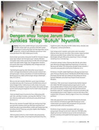 J
akarta, Para junkies adalah kalangan yang rentan terkena
HIV/AIDS. Sebab salah satu penularan HIV/AIDS adalah
melalui jarum suntik yang tidak steril dan digunakan secara
bergantian. Untuk itu perlu dilakukan pemutusan mata
rantai penularan HIV/ AIDS melalui jarum suntik.
Karena itulah para junkies dianjurkan beralih ke metadon sebagai
upaya agar terlepas dari ketergantungan narkoba. Metadon
merupakan obat sintetis opioid yang memiliki efek sama dengan
opioid tapi tidak terlalu tinggi. Saat menggunakan metadon,
para pasien akan tetap mendapatkan efek sebagaimana saat
mengonsumsi opioid.
«Tapi ketergantungannya akan diturunkan sesuai respons
tubuh, sehingga lama-kelamaan junkies itu akan sembuh dari
ketergantungan,» terang sukarelawan di Puskesmas Menteng,
Bambang Sutrisno, dalam perbincangan dengan detikHealth,
Rabu (4/12/2012).
Menurut dia saat metadon diberikan, pasien juga mendapat
konsultasi dari para ahli. Terapinya pun berbeda-beda, antara 6
bulan hingga 2 tahun. Selama kurun waktu terapi, dosis yang
diberikan bisa dinaikkan maupun diturunkan, disesuaikan dengan
kondisi tubuh yang bersangkutan. Karena itulah waktu terapinya
bervariasi.
«Saat mendapat terapi di puskesmas harus didampingi oleh
wali. Dulu saat diberi metadon, ada biaya Rp 5.000-Rp 15 ribu,
tapi sekarang sudah gratis,» sambung pria yang akrab disapa
Benkbenk ini.
Menurut dia, metadon hanyalah salah satu bentuk terapi bagi
para pecandu narkoba suntik atau IDU (Injecting Drug User).
Sebab ada jalan terapi detoksifikasi, melalui jalur keagamaan dan
konseling mental. Terapi apa yang akan dijalani dikembalikan
kepada para junkies.
«Memang kalau junkie itu untuk metadon ada yang pasang
badan, nggak mau pakai. Ya itu tergantung keinginannya, kita
nggak bisa paksa. Ada yang memilih melalui detox, obat lain, dan
sebagainya,» sambung Benkbenk.
Saat mengonsumsi metadon, para junkies akan merasakan
efeknya sekitar satu jam kemudian. Efek metadon dapat bertahan
selama kurang lebih 24 jam, bahkan bisa mencapai 36 jam.
Bandingkan dengan efek putaw yang hanya 3-4 jam, sehingga
setelahnya harus memakai lagi.
«Treatment sampai 2 tahun. Dosisnya ada 200, 80, nanti diatur
atau dikurangi sehingga nggak lagi tergantung. Di Puskesmas
Menteng ada sekitar 150 orang yang menjalani terapi metadon,»
tutur pria yang juga aktivis Komunitas Proklamasi ini ini.
Pemberian metadon adalah legal karena ada payung hukumnya
yakni Peraturan Menkes Nomor 494/Menkes/SK/VII/2006 tentang
Penetapan Rumah Sakit dan Satelit Uji Coba Palayanan Terapi
Rumatan Metadon serta Pedoman Program Terapi Rumatan
Metadon.
Holmberg (1996) secara kasar memperkirakan bahwa separuh
dari infeksi HIV/AIDS terdapat pada pengguna jarum suntik.
Secara global, sekitar 15,9 juta orang memakai narkoba suntik
dan 3 juta di antaranya hidup dengan HIV. Data Kementerian
Kesehatan, pada 2011 terdapat sekitar 42,4 persen prevalensi HIV
dari pengguna jarum suntik. Angka ini menurun dari tahun 2007
yang tercatat 52,4 persen. Namun angka ini harus terus mendapat
perhatian. 
Telah ada upaya besar untuk meningkatkan layanan dampak
harm reduction di Indonesia sejak 2006. Pendanaan untuk
melaksanakan pencegahan HIV, pengobatan dan perawatan
sekarang tersedia untuk semua provinsi.
Pemberian terapi metadon merupakan salah satu upaya
pengurangan dampak buruk (harm reduction) HIV/AIDS yang
digelar pemerintah. Pemberian jarum suntik steril pada para
pecandu narkoba suntik adalah bentuk kegiatan harm reduction
lainnya.
Foto: Ilustrasi/Thinkstock
Dengan atau Tanpa Jarum Steril,
Junkies Tetap ‘Butuh’ Nyuntik
EDISI 40 I DESEMBER I 2012 MEDIAKOM 11
 