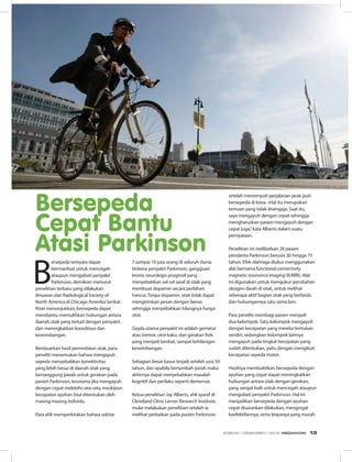 B
ersepeda ternyata dapat
bermanfaat untuk mencegah
ataupun mengobati penyakit
Parkinson, demikian menurut
penelitian terbaru yang dilakukan
ilmuwan dari Radiological Society of
North America di Chicago Amerika Serikat.
Riset menunjukkan, bersepeda dapat
membantu memulihkan hubungan antara
daerah otak yang terkait dengan penyakit,
dan meningkatkan koordinasi dan
keseimbangan.
Berdasarkan hasil pemindaian otak, para
peneliti menemukan bahwa mengayuh
sepeda menyebabkan konektivitas
yang lebih besar di daerah otak yang
bertanggung jawab untuk gerakan pada
pasien Parkinson, terutama jika mengayuh
dengan cepat melebihi rata-rata, meskipun
kecepatan ayuhan bisa ditentukan oleh
masing-masing individu.
Para ahli memperkirakan bahwa sekitar
7 sampai 10 juta orang di seluruh dunia
terkena penyakit Parkinson, gangguan
kronis neurologis progresif yang
menyebabkan sel-sel saraf di otak yang
membuat dopamin secara perlahan
hancur. Tanpa dopamin, otak tidak dapat
mengirimkan pesan dengan benar,
sehingga menyebabkan hilangnya fungsi
otot.
Gejala utama penyakit ini adalah gemetar
atau tremor, otot kaku, dan gerakan fisik
yang menjadi lambat, sampai kehilangan
keseimbangan.
Sebagian besar kasus terjadi setelah usia 50
tahun, dan apabila bertambah parah maka 
akhirnya dapat menyebabkan masalah
kognitif dan perilaku seperti demensia.
Ketua penelitian Jay Alberts, ahli syaraf di
Cleveland Clinic Lerner Research Institute,
mulai melakukan penelitian setelah ia
melihat perbaikan pada pasien Parkinson
setelah menempuh perjalanan jarak jauh
bersepeda di Iowa. «Hal itu merupakan
temuan yang tidak disengaja. Saat itu,
saya mengayuh dengan cepat sehingga
mengharuskan pasien mengayuh dengan
cepat juga,”kata Alberts dalam suatu
pernyataan. 
Penelitian ini melibatkan 26 pasien
penderita Parkinson berusia 30 hingga 75
tahun. Efek olahraga diukur menggunakan
alat bernama functional connectivity
magnetic resonance imaging (fcMRI). Alat
ini digunakan untuk mengukur perubahan
oksigen darah di otak, untuk melihat
seberapa aktif bagian otak yang berbeda
dan hubungannya satu sama lain.
Para peneliti membagi pasien menjadi
dua kelompok. Satu kelompok mengayuh
dengan kecepatan yang mereka tentukan
sendiri, sedangkan kelompok lainnya
mengayuh pada tingkat kecepatan yang
sudah ditentukan, yaitu dengan mengikuti
kecepatan sepeda motor.
Hasilnya membuktikan bersepeda dengan
ayuhan yang cepat dapat meningkatkan
hubungan antara otak dengan gerakan,
yang sangat baik untuk mencegah ataupun
mengobati penyakit Parkinson. Hal ini
menjadikan bersepeda dengan ayuhan
cepat disarankan dilakukan, mengingat
keefektifannya, serta biayanya yang murah.
Bersepeda
Cepat Bantu
Atasi Parkinson
EDISI 40 I DESEMBER I 2012 MEDIAKOM 13
 