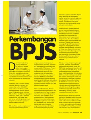 Perkembangan
BPJSD
iterbitkannya Undang-
Undang (UU) Nomor
24 Tahun 2011 tentang
Badan Penyelenggara
Jaminan Sosial (BPJS) yang
merupakan turunan dari UU Nomor 40
Tahun 2004 tentang Sistem Jaminan
Sosial Nasional (SJSN) menjadi tonggak
sejarah pelaksanaan sistem jaminan sosial
secara komprehensif dan terintegrasi di
Indonesia.
Pada Pasal 1 ayat (1) Undang Undang
Nomor 24 Tahun 2011 tentang BPJS
menyebutkan bahwa BPJS adalah
badan hukum yang dibentuk untuk
menyelenggarakan program jaminan
sosial. BPJS yang dimaksud terdiri dari
BPJS Kesehatan dan BPJS Ketenagakerjaan.
Selanjutnya, dalam ayat (2) dijelaskan
bahwa jaminan sosial adalah salah
satu bentuk perlindungan sosial untuk
menjamin seluruh rakyat agar dapat
memenuhi kebutuhan dasar.
BPJS Kesehatan sendiri merupakan hasil
transformasi dari PT Askes (Persero)
yang berfungsi menyelenggarakan
program jaminan kesehatan, sedangkan
BPJS Ketenagakerjaan merupakan hasil
transformasi dari PT Jamsostek (Persero)
yang berfungsi menyelenggarakan
program jaminan kecelakaan kerja,
program jaminan hari tua, program
jaminan pensiun dan program jaminan
kematian. BPJS Kesehatan dan BPJS
Ketenagakerjaan akan mulai beroperasi
pada 1 Januari 2014. Dengan terbentuknya
kedua BPJS tersebut nantinya jangkauan
kepesertaan program jaminan sosial akan
diperluas secara bertahap.
Dalam hal ini PT Jamsostek (Persero)
yang harus bertransformasi menjadi BPJS
Ketenagakerjaan tentu harus menyusun
serta merumuskan sistem dan prosedur
operasional yang diperlukan untuk
beroperasinya BPJS Ketenagakerjaan.
Secara umum, transformasi Jamsostek
ke BPJS Ketenagakerjaan menyaratkan
hasil pengelolaan dana jaminan sosial
dipergunakan seluruhnya untuk
pengembangan program dan sebesar-
besarnya demi kepentingan peserta.
Jamsostek juga terus melakukan ekspansi
dalam pelayanan dan peningkatan
manfaat tambahan untuk pekerja peserta,
selain yang didapat dari empat program
jaminan sosial. Bantuan uang muka
perumahan serta pembangunan rumah
pekerja terus ditingkatkan.
Sedangkan untuk masalah pelayanan
jaminan kesehatan bagi pekerja akan
dilimpahkan dari Jamnsostek ke Badan
Penyelenggara Jamainan Sosial (BPJS)
Kesehatan yaitu Askes mulai 2014.
Dalam proses transisi ini, pemerintah
menjamin tidak akan ada perubahan
pelayanan dalam jaminan kesehatan dari
Jamsostek. Pelayanan juga tidak akan
terganggu dengan adanya pelimpahan
pengurusan dan pengelolaan jaminan
kesehatan pekerja. Pada saat ini samapai
2013 akan terus dilakukan inventarisasi
dan pencocokan data. Siapa saja peserta
layanan kesehatan Jamsostek yang
akan ditangani BPJS Kesehatan. Dengan
demikian, pada hari pertama di tahun
2014, semuanya sudah bisa dilayani
maksimal.
Walaupun mempunyai pembagian tugas
yang jelas, Askes dan Jamsostek tetap
bekerja sama membangun Rumah Sakit
(RS) Pekerja yang juga bisa digunakan oleh
masyarakat umum di KBN Cakung, Jakarta.
Penandatanganan nota kesepahaman
(MoU) terkait hal dilakukan di Kementerian
BUMN Jakarta, Senin 24 September 2012.
Nilai investasi pembangunan rumah sakit
yang dibangun di lahan milik KBN seluas
2,1 hektare ini diproyeksikan berkisar
Rp 200 miliar dan beroperasi akhir 2013.
Sambil menunggu pembangunan RS
Pekerja di Cakung dan kawasan lainnya
selesai, Jamsostek dengan kemampuan
pendanaannya juga akan membangun
poliklinik plus di 200 titik sentra/
merupakan konsentrasi para buruh.
Namun, kesiapan infrastruktur menjadi
tidak berarti tanpa adanya aturan turunan
BPJS. Seharusnya saat ini pemerintah
sudah mulai bergerak untuk menerbitkan
aturan turunan UU BPJS yang berjumlah
16 aturan. Sayangnya, menurut Anggota
Komisi IX DPR dari Fraksi PKS, pemerintah
sulit menuntaskan 16 regulasi turunan
EDISI 40 I DESEMBER I 2012 MEDIAKOM 17
 