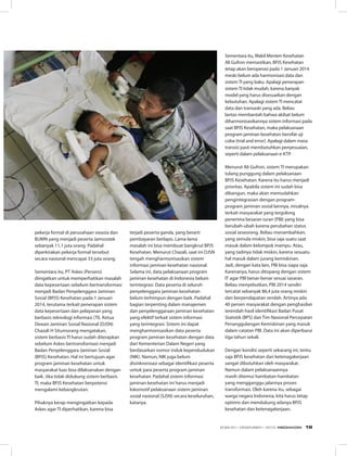 pekerja formal di perusahaan swasta dan
BUMN yang menjadi peserta Jamsostek
sebanyak 11,1 juta orang. Padahal
diperkirakan pekerja formal tersebut
secara nasional mencapai 33 juta orang.
Sementara itu, PT Askes (Persero)
diingatkan untuk memperhatikan masalah
data kepesertaan sebelum bertransformasi
menjadi Badan Penyelenggara Jaminan
Sosial (BPJS) Kesehatan pada 1 Januari
2014, terutama terkait penerapan sistem
data kepesertaan dan pelayanan yang
berbasis teknologi informasi (TI). Ketua
Dewan Jaminan Sosial Nasional (DJSN)
Chazali H Situmorang mengatakan,
sistem berbasis TI harus sudah diterapkan
sebelum Askes bertransformasi menjadi
Badan Penyelenggara Jaminan Sosial
(BPJS) Kesehatan. Hal ini bertujuan agar
program jaminan kesehatan untuk
masyarakat luas bisa dilaksanakan dengan
baik. Jika tidak didukung sistem berbasis
TI, maka BPJS Kesehatan berpotensi
mengalami kebangkrutan.
Pihaknya kerap mengingatkan kepada
Askes agar TI diperhatikan, karena bisa
terjadi peserta ganda, yang berarti
pembayaran berlapis. Lama-lama
masalah ini bisa membuat bangkrut BPJS
Kesehatan. Menurut Chazali, saat ini DJSN
tengah mengharmonisasikan sistem
informasi jaminan kesehatan nasional.
Selama ini, data pelaksanaan program
jaminan kesehatan di Indonesia belum
terintegrasi. Data peserta di seluruh
penyelenggara jaminan kesehatan
belum terhimpun dengan baik. Padahal
bagian terpenting dalam manajemen
dan penyelenggaraan jaminan kesehatan
yang efektif terkait sistem informasi
yang terintegrasi. Sistem ini dapat
mengharmonisasikan data peserta
program jaminan kesehatan dengan data
dari Kementerian Dalam Negeri yang
berdasarkan nomor induk kependudukan
(NIK). Namun, NIK juga belum
disinkronisasi sebagai identifikasi peserta
untuk para peserta program jaminan
kesehatan. Padahal sistem informasi
jaminan kesehatan ini harus menjadi
lokomotif pelaksanaan sistem jaminan
sosial nasional (SJSN) secara keseluruhan,
katanya.
Sementara itu, Wakil Menteri Kesehatan
Ali Gufron memastikan, BPJS Kesehatan
tetap akan beroperasi pada 1 Januari 2014
meski belum ada harmonisasi data dan
sistem TI yang baku. Apalagi penerapan
sistem TI tidak mudah, karena banyak
model yang harus disesuaikan dengan
kebutuhan. Apalagi sistem TI mencatat
data dan transaski yang ada. Beliau
lantas membantah bahwa akibat belum
diharmonisasikannya sistem informasi pada
saat BPJS Kesehatan, maka pelaksanaan
program jaminan kesehatan bersifat uji
coba (trial and error). Apalagi dalam masa
transisi pasti membutuhkan penyesuaian,
seperti dalam pelaksanaan e-KTP.
Menurut Ali Gufron, sistem TI merupakan
tulang punggung dalam pelaksanaan
BPJS Kesehatan. Karena itu harus menjadi
prioritas. Apabila sistem ini sudah bisa
dibangun, maka akan memudahkan
pengintegrasian dengan program-
program jaminan sosial lainnya, misalnya
terkait masyarakat yang tergolong
penerima besaran iuran (PBI) yang bisa
berubah-ubah karena perubahan status
sosial seseorang. Beliau menambahkan,
yang semula miskin, bisa saja suatu saat
masuk dalam kelompok mampu. Atau,
yang tadinya tidak miskin, karena sesuatu
hal masuk dalam jurang kemiskinan.
Jadi, dengan kata lain, PBI bisa siapa saja.
Karenanya, harus ditopang dengan sistem
IT agar PBI benar-benar sesuai sasaran.
Beliau menyebutkan, PBI 2014 sendiri
tercatat sebanyak 86,4 juta orang miskin
dan berpendapatan rendah. Artinya ada
40 persen masyarakat dengan penghasilan
terendah hasil identifikasi Badan Pusat
Statistik (BPS) dan Tim Nasional Percepatan
Penanggulangan Kemiskinan yang masuk
dalam catatan PBI. Data ini akan diperbarui
tiga tahun sekali.
Dengan kondisi seperti sekarang ini, tentu
saja BPJS kesehatan dan ketenagakerjaan
sangat dibutuhkan oleh masyarakat.
Namun dalam pelaksanaannya
masih ditemui hambatan-hambatan
yang mengganggu jalannya proses
transformasi. Oleh karena itu, sebagai
warga negara Indonesia, kita harus tetap
optimis dan mendukung adanya BPJS
kesehatan dan ketenagakerjaan.
EDISI 40 I DESEMBER I 2012 MEDIAKOM 19
 