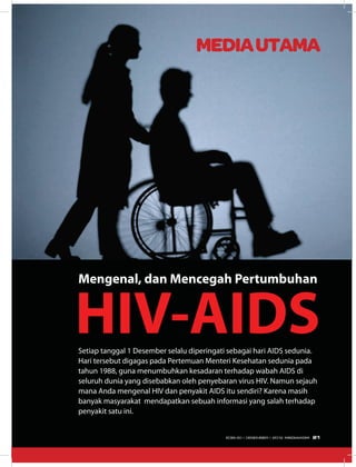MEDIAUTAMA
Setiap tanggal 1 Desember selalu diperingati sebagai hari AIDS sedunia.
Hari tersebut digagas pada Pertemuan Menteri Kesehatan sedunia pada
tahun 1988, guna menumbuhkan kesadaran terhadap wabah AIDS di
seluruh dunia yang disebabkan oleh penyebaran virus HIV. Namun sejauh
mana Anda mengenal HIV dan penyakit AIDS itu sendiri? Karena masih
banyak masyarakat mendapatkan sebuah informasi yang salah terhadap
penyakit satu ini.
HIV-AIDS
Mengenal, dan Mencegah Pertumbuhan
21EDISI 40 I DESEMBER I 2012 MEDIAKOM
 