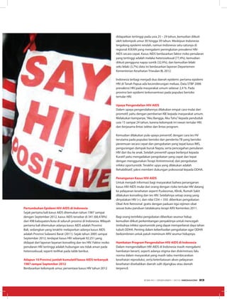 Pertumbuhan Epidemi HIV-AIDS di Indonesia
Sejak pertama kali kasus AIDS ditemukan tahun 1987 sampai
dengan September 2012, kasus AIDS tersebar di 341 (68,478%)
dari 498 kabupaten/kota di seluruh provinsi di Indonesia. Wilayah
pertama kali ditemukan adanya kasus AIDS adalah Provinsi
Bali, sedangkan yang terakhir melaporkan adanya kasus AIDS
adalah Provinsi Sulawesi Barat (2011). Sejak tahun 2005 sampai
September 2012, terdapat kasus HIV sebanyak 92.251 yang
didapat dari laporan layanan konseling dan tes HIV. Faktor resiko
penularan HIV tertinggi adalah hubungan sex tidak aman pada
heteroseksual, seperti terlihat pada table berikut.
Adapun 10 Provinsi jumlah kumulatif kasus AIDS terbanyak
1987 sampai September 2012
Berdasarkan kelompok umur, persentase kasus HIV tahun 2012
didapatkan tertinggi pada usia 25 – 29 tahun, kemudian diikuti
oleh kelompok umur 30 hingga 39 tahun. Meskipun Indonesia
tergolong epidemi rendah, namun Indonesia satu-satunya di
regional ASEAN yang mengalami peningkatan prevalensi HIV-
AIDS secara cepat. Kasus AIDS berdasarkan faktor risiko penularan
yang tertinggi adalah melalui heteroseksual (77,4%), kemudian
diikuti pengguna napza suntik (32,4%), dan kemudian lelaki
seks lelaki (3,7%) data ini berdasarkan laporan Departemen
Kementerian Kesehatan Triwulan III, 2012.
Indonesia terbagi menjadi dua daerah epidemi: pertama epidemi
HIV di Tanah Papua ada kecenderungan meluas. Data STBP 2006
prevalensi HIV pada masyarakat umum sebesar 2,4 %. Pada
provinsi lain epidemi terkonsentrasi pada populasi berisiko
tertular HIV.
Upaya Pengendalian HIV-AIDS
Dalam upaya pengendaliannya dilakukan empat cara mulai dari
promotif, yaitu dengan pemberian KIE kepada masyarakat umum.
Melakukan kampanye,“Aku Bangga, Aku Tahu”kepada penduduk
usia 15 sampai 24 tahun, karena kelompok ini rawan tertular HIV,
dan kerjasama lintas sektor dan lintas program.
Kemudian dilakukan pula upaya preventif, dengan cara tes HV
terutama pada populasi berisiko dan penderita TB yang berisiko
penemuan secara cepat dan pengobatan yang tepat kasus IMS,
pengurangan dampak buruk Napza, serta pencegahan penularan
HIV dari ibu ke anak. Setelah preventif upaya berlanjut kepada
Kuratif yaitu mengadakan pengobatan yang cepat dan tepat
dengan menggunakan Terapi Antiretroviral, dan pengobatan
infeksi oportunistik. Terakhir upya yang dilakukan adalah
Rehabilitatif, yakni memberi dukungan psikososial kepada ODHA.
Penanganan Kasus HIV-AIDS
Untuk menjadi informasi bagi masyarakat bahwa penanganan
kasus HIV-AIDS mulai dari orang dengan risiko tertular HIV datang
ke pelayanan kesehatan seperti Puskesmas, Klinik, Rumah Sakit
dilakukan konseling dan tes HIV. Setelahnya setiap orang yang
dinyatakan HIV (+), dan nilai CD4 < 350 diberikan pengobatan
Obat Anti Retroviral gratis dengan paduan tiga rejimen obat
sesuai buku panduan tatalaksana terapi ARV Kemenkes 2011.
Bagi orang terinfeksi pengobatan diberikan seumur hidup
kemudian diikuti perkembangan penyakitnya untuk mencegah
timbulnya infeksi oportunistik yang dapat memperberat daya tahan
tubuh ODHA. Penting dalam keberhasilan pengobatan agar ODHA
berkomitmen untuk patuh meminum ARV seumur hidupnya.
Hambatan Program Pengendalian HIV-AIDS di Indonesia
Dalam mengendalikan HIV-AIDS di Indonesia masih mengalami
hambatan berarti, seperti adanya stigma dan diskriminasi, lalu
norma dalam masyarakat yang masih tabu membicarakan
kesehatan reproduksi, serta keterbatasan akses pelayanan
kesehatan disebabkan daerah sulit dijangkau atau dareah
terpencil.
EDISI 40 I DESEMBER I 2012 MEDIAKOM 23
 