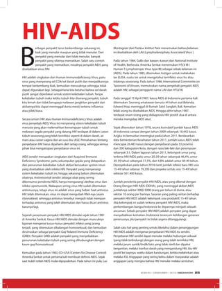 B
erbagai penyakit terus berkembanga sekarang ini,
baik yang menular maupun yang tidak menular. Dari
penyakit yang menular dan tidak menular, banyak
penyakit yang sifatnya mematikan. Salah satu contoh
penyakit yang mematikan, misalnya penyakit AIDS yang
disebabkan virus HIV.
HIV adalah singkatan dari Human Immunodeficiency Virus, yaitu
virus yang menyerang sel CD4/sel darah putih dan menjadikannya
tempat berkembang biak, kemudian merusaknya sehingga tidak
dapat digunakan lagi. Sebagaimana kita ketahui bahwa sel darah
putih sangat diperlukan untuk sistem kekebalan tubuh. Tanpa
kekebalan tubuh maka ketika tubuh kita diserang penyakit, tubuh
kita lemah dan tidak berupaya melawan jangkitan penyakit dan
akibatnya kita dapat meninggal dunia meski terkena influenza
atau pilek biasa.
Secara umum HIV atau Human Immunodeficiency Virus adalah
virus penyebab AIDS. Virus ini menyerang sistem kekebalan tubuh
manusia yang akan melemahkan kemampuan tubuh untuk
melawan segala penyakit yang datang. HIV terdapat di dalam cairan
tubuh seseorang yang telah terinfeksi seperti di dalam darah, air
mani atau cairan vagina dan air susu ibu (ASI). Pemahaman tentang
penyebaran HIV harus dipahami oleh setiap orang, sehingga semua
pihak bisa mengatisipasi penyebaran virus ini.
AIDS sendiri merupakan singkatan dari Acquired Immune
Deficiency Syndrome, yaitu sekumpulan gejala yang didapatkan
dari penurunan kekebalan tubuh akibat kerusakan system imun
yang disebabkan oleh infeksi HIV. Penyakit yang menyerangi
sistem kekebalan tubuh ini, hingga sekarang belum ditemukan
obatnya. Antiretroviral sendiri sebagai obat yang sering
dikonsumsi penderita AIDS, hanya mengurangi aktifitas virus dan
infeksi oportunistik. Walaupun sering virus HIV sudah ditemukan
antivirusnya, tetapi virus ini adalah virus yang hebat. Saat antivirus
HIV telah ditemukan, virus ini dapat mengubah RNA-nya (asam
ribonukleat) sehingga antivirus tersebut menjadi tidak mempan
terhadap antivirus yang telah ditemukan dan harus dicari antivirus
barunya lagi.
Sejarah penemuan penyakit HIV/AIDS dimulai sejak tahun 1981
di Amerika Serikat. Kasus HIV/AIDS dimulai dengan munculnya
laporan mengenai kasus–kasus penyakit infeksi yang jarang
terjadi, yang ditemukan dikalangan homoseksual, dan kemudian
dirumuskan sebagai penyakit Gay Related Immune Deficiency
(GRID). Penyakit GRID adalah penyakit yang menyebabkan
penurunan kekebalan tubuh yang sering dihubungkan dengan
kaum gay/homoseksual.
Kemudian pada tahun 1982, CD–USA (Centers for Disease Control)
Amerika Serikat untuk pertama kali membuat definisi AIDS. Sejak
saat itulah istilah AIDS mulai dipopulerkan. Pada tahun ini pula, Luc
Montagnier dari Pasteur Institut Paris menemukan bahwa kelainan
ini disebabkan oleh LAV (Lymphadenophaty Associaterd Virus ).
Pada tahun 1984, Gallo dan kawan–kawan dari National Institute
of Health, Bethesda, Amerika Serikat menemukan HTLV III (
Human T Lymphotropic Virus type III) sebagai sebab kelainan ini
(AIDS). Pada tahun 1985, ditemukan Antigen untuk melakukan
tes ELISA, suatu tes untuk mengetahui terinfeksi virus itu atau
tidaknya seseorang. Pada tahun 1986, International Commintte on
Taxonomi of Viruses, memutuskan nama penyebab penyakit AIDS
adalah HIV, sebagai pengganti nama LAV dan HTLV III.
Pada tanggal 15 April 1987, kasus AIDS di Indonesia pertama kali
ditemukan. Seorang wisatawan berusia 44 tahun asal Belanda,
Edward Hop, meninggal di Rumah Sakit Sanglah, Bali. Kematian
lelaki asing itu disebabkan AIDS. Hingga akhir tahun 1987,
terdapat enam orang yang didiagnosis HIV positif, dua di antara
mereka mengidap AIDS akut.
Sejak ditemukan tahun 1978, secara kumulatif jumlah kasus AIDS
di Indonesia sampai dengan tahun 2009 sebanyak 18.442 kasus.
Angka ini kemudian meningkat pada tahun 2011. Berdasarkan
data Kementerian Kesehatan tahun 2011, jumlah kasus AIDS telah
mencapai 26.483 kasus dengan penyebaran pada 33 provinsi
dan 300 kabupaten/kota, dengan rasio laki-laki dan perempuan
sebanyak 3:1. Dalam laporan tahun 2011, kelompok umur yang
terkena HIV/AIDS yaitu umur 20-29 tahun sebanyak 46,4%, umur
30-39 tahun sebanyak 31,5%, dan 9,8% adalah umur 40-49 tahun.
Diproyeksikan pada tahun 2014 nanti jumlah infeksi baru HIV usia
15-49 tahun sebesar 79.200 dan proyeksi untuk usia 15-49 tahun
sebesar 501.400 kasus.
Jumlah penderita penyakit HIV/AIDS, atau yang dikenal dengan
Orang Dengan HIV AIDS (ODHA), yang meninggal akibat AIDS
jumlahnya sekitar 3000-5000 orang per tahun di dunia, atau
sekitar 10 orang per harinya. Sasaran yang paling rentan terhadap
penyakit HIV/AIDS adalah kelompok usia produktif, 15-49 tahun.
Jika kelompok ini sudah terkena penyakit HIV/AIDS, maka
perkembangan bangsa Indonesia ke depannya menjadi sebuah
ancaman. Sebab penyakit HIV/AIDS adalah penyakit yang dapat
menyebabkan kematian. Indonesia terancam kehilangan generasi
penerusnya, jika penyakit ini tidak segera ditanggulangi.
Salah satu hal yang penting untuk diketahui dalam penanggungan
HIV/AIDS adalah mengenai penyebaran HIV/AIDS itu sendiri.
Penyebaran HIV sendiri dapat menular melalui hubungan seksual
(yang tidak terlindungi) dengan orang yang telah terinfeksi HIV,
melalui jarum suntik/tindik/tato yang tidak steril dan dipakai
bergantian, melalui tranfusi darah yang mengandung HIV, ibu HIV
positif ke bayinya; waktu dalam kandungan, ketika melahirkan atau
melalui ASI. Anggapan yang sering keliru dalam masyarakat adalah
anggapan yang mengira bahwa HIV menular melalui sentuhan,
HIV-AIDS
EDISI 40 I DESEMBER I 2012 MEDIAKOM 25
 