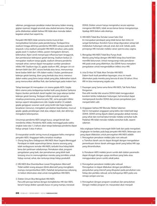 salaman, penggunaan peralatan makan bersama, kolam renang,
gigitan nyamuk, tinggal serumah atau duduk bersama. Hal yang
perlu ditekankan adalah bahwa HIV tidak akan menular dalam
kegiatan sehari-hari seperti itu.
Penyakit HIV/AIDS tidak semerta-merta muncul dan
menyebabkan kematian pada penderitanya. Terdapat lima
stadium hingga akhirnya penderita HIV/AIDS sampai pada titik
terparah. Lima stadium penyakit HIV/AIDS tersebut, yaitu pada
gejala awal (1) stadium infeksi, pasien mengalami demam,
kelemahan, Nyeri sendi menyerupai influenza/nyeri tenggorok,
dan pembesaran kelenjaran getah bening. Stadium kedua (2)
merupakan stadium tanpa gejala, stadium dimana penderita
nampak sehat, namun dapat merupakan sumber penularan
infeksi HIV. Stadium tiga (3), gejala stadium ARC, dengan ciri-ciri
demam lebih dari 38°C secara berkala atau terus, menurunnya
berat badan lebih dari 10% dalam waktu 3 bulan, pembesaran
kelenjar getah bening, diare yang berkala atau terus menerus
dalam waktu yang lama tanpa sebab yang jelas, kelemahan tubuh
yang menurunkan aktifitas fisik, dan berkeringat pada malam hari.
Tahap keempat (4) merupakan ciri utama gejala AIDS. Gejala
klinis utama yaitu terdapatnya kanker kulit yang disebut Sarkoma
Kaposi (kanker pembuluh darah kapiler) dan juga adanya kanker
kelenjar getah bening. Terdapat infeksi penyakit penyerta
misalnya pneomonia, pneumocystis,TBC, serta penyakit infeksi
lainnya seperti teksoplasmosis dsb. Gejala terakhir (5) adalah
gejala gangguan susunan saraf, yang terdiri dari lupa ingatan,
kesadaran menurun, mengalami perubahan kepribadian, muncul
gejala–gejala peradangan otak atau selaput otak, dan akhirnya
mengalami kelumpuhan.
Umumnya penderita AIDS sangat kurus, sangat lemah dan
menderita infeksi. Penderita AIDS selalu meninggal pada waktu
singkat (rata-rata 1-2 tahun) akan tetapi beberapa penderita dapat
hidup sampai 3 atau 4 tahun.
Di masyarakat sendiri sering muncul anggapan keliru mengenai
penyakit AIDS. Anggapan keliru tersebut misalnya
1.	Orang Yang Baru Didiagnosis HIV/AIDS Akan Segera Meninggal
	 Pendapat ini tidak sepenuhnya benar, karena seorang yang
telah terdiagnosis tertular HIV/AIDS, terbukti bisa hidup lebih
lama dari perkiraan sebelumnya. Pemakaian obat, program
pengobatan yang baik, dan pemahaman yang lebih baik
tentang virus ini memungkinkan mereka yang terinfeksi untuk
hidup normal, sehat, dan tentunya tetap hidup produktif.
2.	HIV/AIDS Bisa Disembuhkan Lewat Pengobatan Alternatif
	 Tidak sedikit orang ataupun klinik alternatif yang mengklaim
mampu menyembuhkan AIDS. Padahal, kenyataannya sekarang
ini belum ditemukan obat untuk mengalahkan HIV/AIDS.
3.	Dokter Umum Bisa Mengobati HIV/AIDS
	 Para ahli percaya bahwa dengan kompleksitas HIV dan AIDS,
berarti hanya dokter spesialis kasus ini yang mampu merawat
ODHA. Dokter umum hanya mengetahui secara sepintas
mengenai HIV/AIDS, tidak secara benar-benar mengatasinya.
Apalagi AIDS belum ada obatnya.
4.	HIV/AIDS Tidak Bisa Tertular Lewat Seks Oral
	 Ini merupakan pendapat yang tidak benar dan mitos ini
sangat berbahaya. Kondom harus tetap digunakan setiap kali
melakukan hubungan seksual, anal, dan oral. Sebab, pada
prinsipnya HIV menular melalui cairan sperma atau vagina.
5.	Mengidap HIV/AIDS Tidak Bisa Punya Anak
	 Wanita yang hidup dengan HIV/AIDS tetap bisa hamil dan
memiliki keturunan. Untuk mengurangi risiko penularan
HIV pada anak yang dilahirkan, ibu ODHA harus menjalani
pengobatan untuk mengendalikan infeksi virus HIV.
6.	Usia Di Atas 50 Tidak Akan Tertular HIV/AIDS
	 Dalam hasil studi penelitian lapangan, virus ini masih
ditemukan pada mereka yang berusia di atas 50 tahun. Virus
HIV ini bisa menyerang segala usia.
7.	Pasangan yang Sama-sama Kena HIV/AIDS, Tak Perlu Pakai
Pengaman
Para ahli menilai bila sesama ODHA tidak menggunakan
kondom ketika melakukan hubungan, hal tersebut dapat
memperparah kondisi ODHA dan proses pengobatan pun
menjadi lebih sulit.
8.	Anggapan bahwa HIV Menular Akibat Salaman
	 Hal ini merupakan anggapan yang keliru dan tidak baik bagi
ODHA. ODHA sering dijauhi dalam pergaulan akibat mereka
yang sehat dan normal takut tertular melalui sentuhan kulit.
Padahal, HIV tidak menular melalui sentuhan kulit, seperti
salaman.
Ada ungkapan bahwa mencegah lebih baik dari pada mengobati.
Ungkapan ini berlaku pula bagi penyakit HIV/AIDS. Beberapa cara
yang dapat dilakukan untuk pencegahan HIV/AIDS adalah
1. Pencegahan penularan melalui jalur non seksual :
	 a. Transfusi darah cara ini dapat dicegah dengan mengadakan
pemeriksaan donor darah sehingga darah yang bebas HIV saja
yang ditransfusikan.
	 b. Penularan AIDS melalui jarum suntik oleh dokter paramedis
dapat dicegah dengan upaya sterilisasi yang baku atau
menggunakan jarum suntik sekali pakai.
2. Pencegahan penularan melalui jalur seksual
	 Pencegahan ini dapat dilakukan dengan pendidikan/
penyuluhan yang intensif yang ditujukan pada perubahan cara
hidup dan perilaku seksual, serta bahayanya AIDS pada usia
remaja sampai usia tua.
3. Pencegahan dengan program sosialisasi dan penyuluhan
	 Dengan melalui program ini, masyarakat akan menjadi
EDISI 40 I DESEMBER I 2012 MEDIAKOM26
 