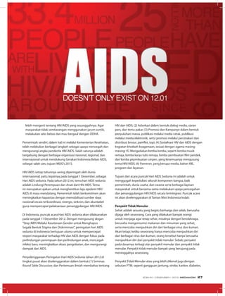 lebih mengerti tentang HIV/AIDS yang sesungguhnya. Agar
masyarakat tidak sembarangan menggunakan jarum suntik,
melakukan seks bebas dan mau bergaul dengan ODHA.
Pemerintah sendiri, dalam hal ini melalui Kementerian Kesehatan,
telah melakukan berbagai langkah sebagai upaya mencegah dan
mengurangi angka penderita HIV/AIDS. Salah satunya adalah
bergabung dengan berbagai organisasi nasional, regional, dan
internasional untuk mendukung Gerakan Indonesia Bebas AIDS,
sebagai salah satu tujuan MDG’s 2015.
HIV/AIDS setiap tahunnya sering diperingati oleh dunia
internasional, yaitu tepatnya pada tanggal 1 Desember, sebagai
Hari AIDS sedunia. Pada tahun 2012 ini, tema hari AIDS sedunia
adalah Lindungi Perempuan dan Anak dari HIV-AIDS. Tema
ini merupakan ajakan untuk menghentikan laju epidemi HIV/
AIDS di masa mendatang. Pemerintah telah berkomitmen akan
meningkatkan kapasitas dengan memobilisasi sumber daya
nasional secara terkoordinasi, sinergis, sinkron, dan akuntabel
guna mempercepat pelaksanaan penanggulangan HIV/AIDS.
Di Indonesia, puncak acara Hari AIDS sedunia akan dilaksanakan
pada tanggal 11 Desember 2012. Dengan mengusung slogan
“Stop AIDS Melalui Kesetaraan Gender untuk Menghapus
Segala Bentuk Stigma dan Diskriminasi”, peringatan hari AIDS
sedunia di Indonesia bertujuan utama untuk mempercepat
respon masyarakat terhadap HIV dan AIDS dengan fokus pada
perlindungan perempuan dan perlindungan anak, mencegah
infeksi baru, meningkatkan akses pengobatan, dan mengurangi
dampak dari AIDS.
Penyelenggaraan Peringatan Hari AIDS Sedunia tahun 2012 di
tingkat pusat akan diselenggarakan dalam bentuk (1) Seminar,
Round Table Discussion, dan Pertemuan ilmiah membahas tentang
HIV dan AIDS; (2) Advokasi dalam bentuk dialog media, siaran
pers, dan temu pakar; (3) Promosi dan Kampanye dalam bentuk
penyuluhan massa, publikasi melalui media cetak, publikasi
melalui media elektronik, serta promosi melalui percetakan dan
distribusi brosur, pamflet, topi; (4) Sosialisasi HIV dan AIDS dengan
kegiatan khotbah keagamaan, sesuai dengan agama masing-
masing; (5) Mengadakan lomba-lomba, seperti lomba musik
remaja, lomba karya tulis remaja, lomba pembuatan film pendek,
dan lomba pepmbuatan cerpen, yang kesemuanya mengusung
tema HIV/AIDS; (6) Pameran, yang berupa media, bahan KIE,
program dan layanan.
Tujuan dari acara puncak Hari AIDS Sedunia ini adalah untuk
menggugah kepedulian seluruh komponen bangsa, baik
pemerintah, dunia usaha, dan swasta serta berbagai lapisan
masyarakat untuk bersama-sama melakukan upaya pencegahan
dan penanggulangan HIV/AIDS secara terintegrasi. Puncak acara
ini akan diselenggarakan di Taman Mini Indonesia Indah.
Penyakit Tidak Menular
Sehat adalah sesuatu yang begitu berharga dan selalu berusaha
dijaga oleh seseorang. Cara yang dilakukan banyak orangt
untuk menjaga agar tetap sehat, misalnya dengan berolahraga,
berusaha mengonsumsi makanan dan minuman yang sehat,
serta mencoba menjauhkan diri dari berbagai virus dan kuman.
Akan tetapi, ketika seseorang hanya mencoba menjauhkan diri
dari berbagai virus dan kuman, orang tersebut hanya berusaha
menjauhkan diri dari penyakit tidak menular. Sebab, penyakit
pada dasarnya terbagi atas penyakit menular dan penyakit tidak
menular. Penyakit tidak menular banyak yang berujung pada
meninggalnya seseorang.
Penyakit Tidak Menular atau yang lebih dikenal juga dengan
sebutan PTM, seperti gangguan jantung, stroke, kanker, diabetes,
EDISI 40 I DESEMBER I 2012 MEDIAKOM 27
 