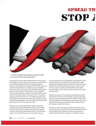 dan penyakit paru-paru telah menjadi pembunuh nomor satu di
Asia Tenggara, termasuk Indonesia. Hal ini seperti yang dikatakan
oleh Penasihat Regional Penyakit Tidak Menular Organisasi
Kesehatan Dunia Wilayah Asia Tenggara (WHO SEARO), Regu Garg,
pada bulan September 2012 di Yogyakarta. Garg mengatakan
bahwa kematian di Asia Tenggara yang disebabkan oleh penyakit
tidak menular berjumlah 7,9 juta kematian (55%), sedangkan
kematian yang disebabkan penyakit menular berjumlah lima juta
jiwa (35%) dan akibat cedera 1,5 juta jiwa (10,7%). Di Indonesia,
angka kematian PTM sendiri terus meningkat. Berdasarkan hasil
Riset Kesehatan Departemen Kesehatan, proporsi angka kematian
akibat PTM meningkat dari 41,7% pada tahun 1995 menjadi 49,9%
pada tahun 2001 dan 59,5% pada tahun 2007.
Pada dasarnya, Penyakit Tidak Menular adalah sebutan bagi
penyakit-penyakit yang tidak ditularkan oleh virus dan bakteri.
Penyakit menular sendiri cenderung sulit diketahui penyebab
utamanya. Akan tetapi, penyakit tidak menular sering berkaitan
dengan usia produktif manusia, usia yang berkaitan dengan
masa seseorang saat mencari penghasilan atau pekerjaan. Orang
yang berada pada usia produktif cenderung lebih fokus pada
pekerjaannya sehingga melupakan keadaan kesehatannya. Dalam
keadaan seperti inilah penyakit tidak menular tumbuh, contoh
kasusnya seperti munculnya penyakit diabetes akibat terlalu
banyak mengkonsumsi makanan/cemilan manis di kantor, ketika
sedang bekerja.
Beberapa hal yang turut mempengaruhi terjangkitnya penyakit
tidak menular pada diri seseorang adalah asap rokok, pola hidup
tidak sehat, kurang olahraga, dan konsumsi alkohol. Faktor–faktor
inilah yang didasarkan hasil penelitian menjadi empat faktor risiko
penyakit tidak menular,seperti kardiovaskuler, diabetes, kanker,
dan berbagai penyakit kronis lainnya.
Di Indonesia sendiri telah terjadi perubahan pola penyakit, dari
penyakit menular ke penyakit tidak menular, yang dikenal sebagai
transisi epidemiologi. Terjadinya perubahan pola penyakit ini
berkaitan dengan beberapa hal, seperti (1) perubahan struktur
EDISI 40 I DESEMBER I 2012 MEDIAKOM28
 