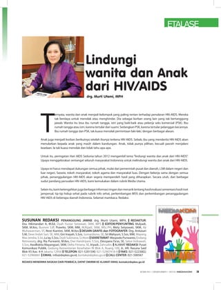 ETALASE
SUSUNaN REDakSI PENANGGUNG JAWAB: drg. Murti Utami, MPH, I REDAKTUR:
Dra. Hikmandari A, M.Ed, Dyah Yuniar Setiawati, SKM, MPS I EDITOR/PENYUNTING Mulyadi,
SKM, M.Kes, Busroni S.IP, Prawito, SKM, MM, M.Rijadi, SKM, MSc.PH, Mety Setyowati, SKM, Aji
Muhawarman, ST, Resti Kiantini, SKM, M.Kes I DESAIN GRAFIS dan FOTOGRAFER: Drg. Anitasari
S.M, Dewi Indah Sari, SE, MM, Giri Inayah, S.Sos, Sumardiono, SE, Sri Wahyuni, S.Sos, MM, Wayang
MasJendra,S.Sn,Lu’ay,S.Sos,DodiSukmana,S.I.KomISEKRETARIAT:WaspodoPurwanto,Endang
Retnowaty, drg. Ria Purwanti, M.Kes, Dwi Handriyani, S.Sos, Dessyana Fa’as, SE, Sekar Indrawati,
S.Sos, Awallokita Mayangsari, SKM, Delta Fitriana, SE, Iriyadi, Zahrudin. IALAMAT REDAKSI: Pusat
Komunikasi Publik, Gedung Kementerian Kesehatan RI Blok A, Ruang 109, JL. HR. Rasuna Said
Blok X5 Kav. 4-9 Jakarta 12950 I TELEPON: 021-5201590; 021-52907416-9 I FAKS: 021-5223002;
021-52960661 I EMAIL: info@depkes.go.id, kontak@depkes.go.id I CALL CENTER: 021-500567
REDAKSI MENERIMA NASKAH DARI PEMBACA, DAPAT DIKIRIM KE ALAMAT EMAIL kontak@depkes.go.id
lindungi
wanita dan anak
dari HIV/aIdS
drg. murti utami, mPH
T
ernyata, wanita dan anak menjadi kelompok yang paling rentan terhadap penularan HIV-AIDS. Mereka
tak berdaya untuk menolak atau menghindar. Dia sebagai korban orang lain yang tak bertanggung
jawab. Wanita itu bisa ibu rumah tangga, istri yang baik-baik atau pekerja seks komersial (PSK). Ibu
rumah tangga atau istri, karena tertular dari suami. Sedangkan PSK, karena tertular pelanggan kecannya.
Ibu rumah tangga dan PSK, tak kuasa menolak permintaan laki-laki, dengan berbagai alasan.
Anak juga menjadi korban berikutnya setelah ibunya terkena HIV-AIDS. Sebab, ibu yang menderita HIV-AIDS akan
menularkan kepada anak yang masih dalam kandungan. Anak, tidak punya pilihan, kecuali pasrah menjalani
keadaan. Ia tak kuasa menolak dan tidak tahu apa-apa.
Untuk itu, peringatan Hari AIDS Sedunia tahun 2012 mengambil tema “lindungi wanita dan anak dari HIV-AIDS”.
Upaya menggelorakan semangat seluruh masyarakat Indonesia untuk melindungi wanita dan anak dari HIV-AIDS.
Upaya ini harus mendapat dukungan semua pihak, mulai dari pemerintah pusat dan daerah, LSM dalam negeri dan
luar negeri, Swasta, tokoh masyarakat, tokoh agama dan masyarakat luas. Dengan bekerja sama dengan semua
pihak, penanggulangan HIV-AIDS akan segera memperoleh hasil yang diharapkan. Secara utuh, dari berbagai
sudut pandang persoalan HIV-AIDS, kami kemukakan dalam rubrik Media Utama.
Selainitu,kamiketengahkanjugaberbagaiinformasiringandanmenariktentanghasilevaluasisementarahasilriset
jampersal, tip-tip hidup sehat pada rubrik info sehat, perkembangan BPJS dan perkembangan penanggulangan
HIV-AIDS di beberapa daerah Indonesia. Selamat mambaca. Redaksi.
EDISI 40 I DESEMBER I 2012 MEDIAKOM 3
 