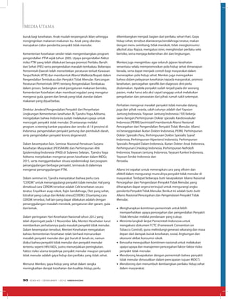 MEDIA UTAMA
buruk bagi kesehatan. Anak mudah terpengaruh iklan sehingga
menginginkan makanan-makanan itu. Anak yang obesitas
merupakan calon penderita penyakit tidak menular.
Kementerian Kesehatan sendiri telah mengembangkan program
pengendalian PTM sejak tahun 2005. Upaya pengendalian faktor
risiko PTM yang telah dilakukan berupa promosi Perilaku Bersih
dan Sehat (PBS) serta pengendalian masalah tembakau. Beberapa
Pemerintah Daerah telah menerbitkan peraturan terkait Kawasan
Tanpa Rokok (KTR) dan membentuk Aliansi Walikota/Bupati dalam
Pengendalian Tembakau dan Penyakit Tidak Menular. Rancangan
Peraturan Pemerintah (RPP) tentang Pengendalian Tembakau
dalam proses. Sedangkan untuk pengaturan makanan berisiko,
Kementerian Kesehatan akan membuat regulasi yang mengatur
mengenai gula, garam dan lemak yang tidak standar dalam
makanan yang dijual bebas.
Direktur Jenderal Pengendalian Penyakit dan Penyehatan
Lingkungan Kementerian kesehatan RI, Tjandra Yoga Aditama,
mengatakan bahwa Indonesia sudah melakukan upaya untuk
mencegah penyakit tidak menular. Di antaranya melalui
program screening kanker payudara dan serviks di 18 provinsi di
Indonesia, pengendalian penyakit jantung dan pembuluh darah,
serta pengendalian penyakit kronis degeneratif.
Dalam kesempatan lain, Seminar Nasional Persatuan Sarjana
Kesehatan Masyarakat (PERSAKMI) dan Perhimpunan Ahli
Epidemiologi Indonesia (PAEI) di Sulawesi Selatan, Tjandra Yoga
Aditama menjelaskan mengenai peran kesehatan dalam MDGs
2015, serta menggambarkan situasi epidemiologi dan program
penanggulangan berbagai penyakit, termasuk di dalamnya
mengenai penanggulangan PTM.
Dalam seminar ini, Tjandra menyatakan bahwa perlu cara
“CERDIK”untuk menanggulangi penyakit tidak menular. Hal yang
dimaksud cara CERDIK tersebut adalah Cek kesehatan secara
teratur, Enyahkan asap rokok, Rajin berolahraga, Diet yang sehat,
Istirahat yang cukup dan Kelola stress(CERDIK). Disamping cara
CERDIK tersebut, hal lain yang dapat dilakukan adalah dengan
penanggulangan masalah merokok, pengaturan diet garam, gula
dan lemak.
Dalam peringatan Hari Kesehatan Nasional tahun 2012 yang
telah diperingati pada 12 November lalu, Menteri Kesehatan turut
memberikan perhatiannya pada masalah penyekit tidak menular.
Dalam kesempatan tersebut, Menteri Kesehatan mengatakan
bahwa Kementerian Kesehatan telah berhasil menurunkan
masalah penyakit menular dan gizi buruk di tanah air, namun
diakui bahwa penyakit tidak menular dan penyakit menular
tertentu seperti HIV/AIDS, justru menunjukkan peningkatan.
Faktor risiko utama terjadinya penyakit menular maupun penyakit
tidak menular adalah gaya hidup dan perilaku yang tidak sehat.
Menurut Menkes, gaya hidup yang sehat dalam rangka
meningkatkan derajat kesehatan dan kualitas hidup, perlu
dikembangkan menjadi bagian dari perilaku sehari-hari. Gaya
hidup sehat, tersebut diantaranya berolahraga teratur, makan
dengan menu seimbang, tidak merokok, tidak mengkonsumsi
alkohol atau Napza, mengatasi stres, menghindari perilaku seks
berisiko, serta menjaga kebersihan diri dan lingkungan.
Menkes juga mengimbau agar seluruh jajaran kesehatan
senantiasa selalu mempromosikan pola hidup sehat dimanapun
berada, serta dapat menjadi contoh bagi masyarakat dalam
menerapkan pola hidup sehat. Menkes juga menegaskan
bahwa dalam pelayanan kesehatan kepada masyarakat, promosi
kesehatan, pencegahan spesifik dan diagnosis dini perlu
diutamakan. Apabila penyakit sudah terjadi pada diri seorang
pasien, maka harus ada aksi cepat tanggap untuk melakukan
pengobatan dan perawatan dari pihak rumah sakit setempat.
Perhatian mengenai masalah penyakit tidak menular datang
juga dari pihak swasta, salah satunya adalah dari Yayasan
Jantung Indonesia. Yayasan Jantung Indonesia (YJI) bekerja
sama dengan Perhimpunan Dokter spesialis Kardiovaskuler
Indonesia (PERKI) berinisiatif membentuk Aliansi Nasional
Pencegahan dan Pengendalian Penyakit Tidak Menular. Aliansi
ini beranggotakan Ikatan Dokter Indonesia, PERKI, Perhimpunan
Dokter Spesialis Paru, Perhimpunan Dokter Spesialis Syaraf
Indonesia, Perhimpunan Hipertensi Indonesia, Perhimpunan
Spesialis Penyakit Dalam Indonesia, Ikatan Dokter Anak Indonesia,
Perhimpunan Onkologi Indonesia, Perhimpunan Nefrolofi
Indonesia, Yayasan Jantung Indonesia, Yayasan Kanker Indonesia,
Yayasan Stroke Indonesia dan
Persadia.
Aliansi ini sepakat untuk menerapkan cara yang efisien dan
efektif dalam mengurangi munculnya penyakit tidak menular di
masyarakat. Terdapat beberapa butir kesepakatan Aliansi Nasional
Pencegahan dan Pengendaian Penyakit Tidak Menular, yang
diharapkan dapat segera terwujud untuk mengurangi angka
penderita Penyakit Tidak Menular. Berikut ini adalah butir-butir
Aliansi Nasional Pencegahan dan Pengendaian Penyakit Tidak
Menular,
•	 Mengharapkan komitmen pemerintah untuk lebih
memperhatikan upaya pencegahan dan pengendalian Penyakit
Tidak Menular melalui pendanaan yang cukup.
•	 Meminta langkah lanjut Pemerintah Indonesia untuk
mengaksesi dokumen FCTC (Framework Convention on
Tobacco Control), guna melindungi generasi sekarang dan masa
depan dari dampak buruk kesehatan, sosial, lingkungan dan
ekonomi akibat konsumsi rokok.
•	 Berusaha mewujudkan komitmen nasional untuk melakukan
upaya-upaya dan manajemen pencegahan faktor-faktor risiko
penyakit tidak menular.
•	 Mendorong kesepakatan dengan pemerintah bahwa penyakit
tidak menular dimasukkan dalam pencapaian tujuan MDG’S
•	 Mendorong dan menumbuh kembangkan perilaku hidup sehat
dalam masyarakat.
EDISI 40 I DESEMBER I 2012 MEDIAKOM30
 