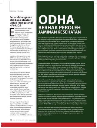 MEDIA UTAMA
E
pidemi virus HIV/AIDS begitu
mengkhawatirkan setiap
waktunya, untuk itu diperlukan
penanganan khusus dari
banyak pihak. Salah satu
kegiatan untuk menanggulangi
virus mematikan satu ini, diadakan
penandatanganan SKB HIV-AIDS oleh
lima Menteri yaitu, Menkes, Mendagri,
Menag, Mensos dan Meneg PP dan
PA. Acara yang berlangsung pada
tanggal 11 Desember 2012 itu sekaligus
mencanangkan Ibu Negara Ny. Ani
Yudhoyono sebagai Duta HIV-AIDS.
Acara penandatanganan bertempat
di TMII serta dihadiri dan disaksikan
oleh Wakil Presiden RI Prof. Boediono,
sebagai perwakilan Presiden RI Susilo
Bambang Yudhoyono yang berhalangan
hadir. Pada kesempatan itu beliau
juga tidak luput untuk memberikan
sambutannya.
Penandatanganan SKB lima Menteri
dikoordinir oleh Ketua Panitia Hari
AIDS Sedunia Tahun 2012 yaitu dari
Kementerian Pemberdayaan Perempuan
dan Perlindungan Anak.
Selain acara pokok Penandatanganan
SKB lima Menteri, dilakukan pula
peluncuran buku Pedoman
Pengendalian HIV-AIDS di Lapas.
Secara simbolis Menteri Kesehatan
menyerahkan buku ke Menteri Hukum
dan HAM, dengan disaksikan oleh
rekan-rekan media. Buku itu diterbitkan
oleh Kemenkumham dengan bantuan
teknis dari Kemenkes.
Di tempat terpisah Menteri Dalam
Negeri mengadakan acara Rakor
Gubernur dan Bupati/Walikota se-Papua
di sore harinya tentang pengendalian
HIV-AIDS di Papua. Semua kegiatan
tersebut sekiranya dapat menjadi
terobosan untuk meminimalisir
penyebaran virus HIV-AIDS di Indonesia.
Penandatanganan
SKB Lima Menteri
untuk Tanggulangi
HIV-AIDS
Virus HIV/AIDS sangat ditakuti di masyarakat, namun begitu jangan sampai membuat
kita menjauhi orang-orang yang terjangkit penyakit tersebut, karena biar bagaimana
pun mereka harus diperlakukan secara adil dan berhak mendapatkan kehidupan
yang layak. Sesuai amanat Undang-Undang Nomor 40 tahun 2004  tentang Sistem
Jaminan Sosial Nasional (SJSN), disebutkan jaminan sosial adalah salah satu bentuk
perlindungan sosial untuk menjamin seluruh rakyat agar dapat memenuhi kebutuhan
dasar hidupnya yang layak (Pasal 1). Jaminan kesehatan diselenggarakan dengan
tujuan menjamin agar peserta mendapatkan manfaat pemeliharaan kesehatan dan
perlindungan dalam memenuhi kebutuhan dasar kesehatan (Pasal 19 Ayat 2).
Selain itu, peserta jaminan kesehatan adalah setiap orang yang telah membayar iuran
atau iurannya dibayar Pemerintah (Pasal 20 Ayat 1). Artinya Orang Dengan HIV AIDS
(ODHA) berhak mendapatkan jaminan kesehatan.
ODHA adalah bagian dari masyarakat yang berhak mendapatkan manfaat jaminan
kesehatan sesuai SJSN, namun demikian tiada hak tanpa kewajiban dan tanggung
jawab. Seperti tercantum dalam Undang-undang No. 36 tahun 2009 tentang
Kesehatan, pada pasal 11 disebutkan setiap orang berkewajiban berperilaku hidup
sehat untuk mewujudkan, mempertahankan, dan memajukan kesehatan yang
setinggi-tingginya; Jaringan fasilitas pelayanan kesehatan untuk orang yang terinfeksi
HIV akan semakin meluas sejalan dengan meluasnya jaringan pelayanan kesehatan
yang disediakan pemerintah maupun swasta.
Menteri Kesehatan RI dr. Nafsiah Mboi, Sp.A, MPH saat membuka Pertemuan
Konsultasi Nasional bagi Pemangku Kepentingan dalam Meningkatkan Jaminan
Sosial yang HIV Sensitif di Indonesia, Jakarta (21/11), mengatakan“Program-program
dan layanan kesehatan Pemerintah, termasuk Program Jamkesmas, secara hukum
dan layanan tidak diskriminatif, artinya di dalam jaminan sosial kesehatan, kita tidak
membedakan penyakit. Semua penyakit diperlakukan sama. Tidak Diskriminatif.
Kedua partisipatif.”
SJSN bidang Kesehatan ini dilaksanakan menuju terwujudnya jaminan kesehatan
semesta atau universal coverage, sehingga ke depannya seluruh masyarakat Indonesia
akan memiliki jaminan kesehatan. Dalam pelaksanaannya, SJSN bidang kesehatan
harus mengutamakan pelayanan promotif-preventif dan kuratif-rehabilitatif. Upaya
ini diharapkan dapat menekan kejadian penyakit dan mencegah penderitaan karena
penyakit HIV dan AIDS dan juga berdampak pada efisiensi biaya pelayanan kesehatan. 
Diharapkan ke depan akan terwujud jaminan kesehatan semesta bagi seluruh
masyarakat Indonesia, termasuk ODHA. Masyarakat dapat mengakses pelayanan
kesehatan yang komprehensif dan bermutu, pelayanan publik yang bebas dari
diskriminasi dan stigmatisasi tanpa memandang asal-usul, budaya, agama atau
tingkat sosial ekonomi.
ODHABERHAK PEROLEH
JAMINANKESEHATAN
EDISI 40 I DESEMBER I 2012 MEDIAKOM32
 