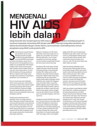 S
ehat tentunya menjadi harapan
dan dambaan semua orang.
Berbagai penyakit seringkali
membuat masyarakat ketakutan,
termasuk HIV AIDS yang hingga
kini belum ada obatnya. Secara umum
HIV atau Human Immunodeficiency Virus
adalah virus penyebab AIDS. HIV terdapat
di dalam cairan tubuh seseorang yang
telah terinfeksi seperti di dalam darah, air
mani atau cairan vagina dan air susu ibu
(ASI). Pemahaman tentang penyebaran
HIV harus dipahami oleh setiap orang,
sehingga semua pihak bisa mengatisipasi
penyebaran virus mematikan ini.
Virus ini menyerang sistem kekebalan
tubuh manusia yang akan melemahkan
kemampuan tubuh untuk melawan segala
penyakit yang datang. AIDS (Acquired
Immune Deficiency Syndroem) adalah
kumpulan gejala penyakit yang timbul
akibat menurunnya kekebalan tubuh yang
disebabkan oleh HIV.
Penyakit yang menyerangi sistem
kekebalan tubuh ini, hingga sekarang
belum ditemukan obatnya. Beberapa obat
memang telah diproduksi untuk penderita
AIDS, misalnya Antiretroviral. Tetapi obat
ini hanya mengurangi aktifitas virus dan
infeksi oportunistik. Karena itu, perjuangan
melawan HIV dan AIDS tampaknya masih
akan sangat panjang dan membutuhkan
perjuangan yang keras.
Walaupun terkadang virus HIV sudah
ditemukan antivirusnya, tetapi virus ini
adalah virus yang hebat. Saat antivirus
HIV telah ditemukan, virus ini dapat
mengubah kromosomnya sehingga
antivirus tersebut menjadi tidak mempan
dan harus dicari antivirus baru lagi.
Penyebaran HIV sendiri dapat menular
melalui hubungan seksual (yang tidak
terlindungi) dengan orang yang telah
terinfeksi HIV, melalui jarum suntik/
tindik/tato yang tidak steril dan dipakai
bergantian, melalui tranfusi darah yang
mengandung HIV, ibu HIV positif ke
bayinya; waktu dalam kandungan, ketika
melahirkan atau melalui ASI. Anggapan
yang sering keliru dalam masyarakat
adalah anggapan yang mengira bahwa
HIV menular melalui sentuhan, salaman,
penggunaan peralatan makan bersama,
kolam renang, gigitan nyamuk, tinggal
serumah atau duduk bersama. HIV tidak
akan menular dalam kegiatan sehari-hari
seperti itu.
Perjalanan penyakit HIV/AIDS ada empat
fase. Yaitu fase pertama, fase ketika tubuh
terinfeksi HIV, gejala dan tanda belum
tampak jelas, terkadang timbul dalam
bentuk flu biasa. Fase kedua berlangsung
2-10 tahun setelah terinfeksi HIV. Hasil
tes darah terhadap HIV sudah positif,
tetapi belum menunjukan gejala-gejala
sakit. Fase ketiga, mulai muncul gejala-
gejala terkait HIV seperi keringat dingin
berlebihan pada waktu malam, diare terus
menerus, pembengkakan kelenjar getah
bening, flu tidak sembuh-sembuh, nafsu
makan berkurang, berat badan terus
menurun, yaitu 10% dari berat badan awal
dalam waktu satu bulan.
Pada fase keempat, kekebalan tubuh
berkurang dan timbul penyakit tertentu
yang disebut dengan infeksi oportunistik
seperti, kanker kulit yang disebut sarcoma
Kaposi, Infeksi paru-paru (TBC), infeksi
usus yang menyebabkan diare terus-
menerus, infeksi otak yang menyebabkan
kekacauan mental, sakit kepala dan
sariawan, serta penurunan berat badan
lebih dari 10%. Fase ketiga dan keempat
itulah yang sering disebut penyakit AIDS.
Salah satu program yang dilakukan adalah
Harm Reduction, sosialisasi, penyuluhan,
konseling bagi penderita serta Klinik
Progam Terapi Rumatan Metadon (PTRM)
di Puskesmas Sukmajaya. Harm Reduction
atau pengurangan dampak buruk pada
pengguna jarum suntik, yaitu dengan
mensuplai jarum suntik yang steril kepada
pengguna narkoba yang terdata. Dengan
selalu mengawasi dan mengontrol jarum
suntik, Dinas Kesehatan berharap dapat
mencegah penyebaran HIV/AIDS melalui
pemakaian jarum suntik.
Setiap Desember kita memperingati hari AIDS sedunia. Perhatian yang besar terhadap penyakit ini
membuat masyarakat memandang AIDS dengan akal sehat. Tidak lagi mengucilkan penderita, dan
bahkan bisa bersahabat dengan mereka. Namun, dunia kesehatan masih bekerja keras mencari
pengobatan yang efektif untuk penderita AIDS.
Mengenali
HIV AIDS
lebih dalam
EDISI 40 I DESEMBER I 2012 MEDIAKOM 33
 