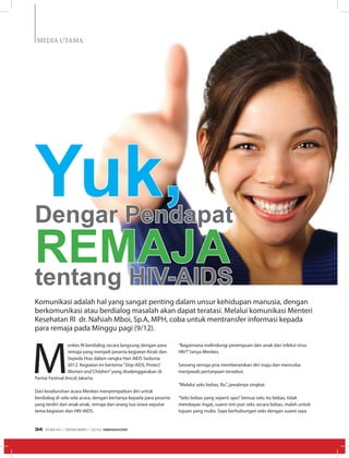 MEDIA UTAMA
M
enkes RI berdialog secara langsung dengan para
remaja yang menjadi peserta kegiatan Kirab dan
Sepeda Hias dalam rangka Hari AIDS Sedunia
2012. Kegiatan ini bertema“Stop AIDS, Protect
Women and Children”yang diselenggarakan di
Pantai Festival Ancol Jakarta.
Dari keseluruhan acara Menkes menyempatkan diri untuk
berdialog di sela-sela acara, dengan bertanya kepada para peserta
yang terdiri dari anak-anak, remaja dan orang tua siswa seputar
tema kegiatan dan HIV-AIDS.
Yuk,Dengar Pendapat
Remajatentang HIV-AIDS
Komunikasi adalah hal yang sangat penting dalam unsur kehidupan manusia, dengan
berkomunikasi atau berdialog masalah akan dapat teratasi. Melalui komunikasi Menteri
Kesehatan RI dr. Nafsiah Mboi, Sp.A, MPH, coba untuk mentransfer informasi kepada
para remaja pada Minggu pagi (9/12).
“Bagaimana melindungi perempuan dan anak dari infeksi virus
HIV?”tanya Menkes.
Seorang remaja pria memberanikan diri maju dan mencoba
menjawab pertanyaan tersebut.
“Melalui seks bebas, Bu”, jawabnya singkat.
“Seks bebas yang seperti apa? Semua seks itu bebas, tidak
membayar. Ingat, suami istri pun seks secara bebas, malah untuk
tujuan yang mulia. Saya berhubungan seks dengan suami saya
EDISI 40 I DESEMBER I 2012 MEDIAKOM34
 