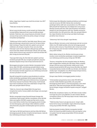 bebas, engga bayar. Apakah saya masih bisa tertular virus HIV?”
tanya Menkes.
“Tidak akan tertular, Bu”, tambahnya.
Barisan yang semula tenang, sontak menjadi riuh. Menkes lalu
mempersilahkan bagi peserta lain yang memiliki pendapat
berbeda. Tidak lama, satu orang remaja pria, kemudian disusul
seorang remaja wanita naik ke atas pentas, dengan semangat
menyatakan pendapatnya.
“Sebelumnya mohon maaf, Bu. Saya tidak setuju. Menurut saya,
kalau berhubungan seksual antara suami-istri itu benar bebas,
tidak membayar. Tetapi kita tidak tahu apakah suami pernah
melakukan seks dengan orang lain di luar sana atau tidak.
Hubungan suami istri‘kan dasarnya saling percaya, jadi tidak
tanya-tanya dulu sebelum berhubungan seksual. Jadi saya tidak
setuju, karena menurut saya, seorang istri masih bisa tertular HIV”,
jelas remaja pria bernama Reynold.
“Saya juga tidak setuju, Bu. Kita tidak tahu apakah suaminya
menderita penyakit HIV, atau mungkin penyakit lain yang bisa
ditularkan kepada istrinya”, kata remaja wanita bernama Tri.
Menanggapi pernyataan tersebut, Menkes menyatakan bahwa
benar, selain HIV-AIDS, ada beberapa penyakit kelamin yang
dapat ditularkan oleh suami kepada istri atau sebaliknya. Menkes
lalu menanyakan kembali, bagaimana cara melindungi wanita dari
ancaman penularan virus HIV.
Reynold mengambil microphone yang disodorkan ke arahnya.
Ia lalu memberikan pandangan bahwa upaya peningkatan
pengetahuan HIV/AIDS bagi wanita Indonesia harus menyeluruh,
tidak hanya terpusat di perkotaan. Menurutnya, masih banyak
kaum hawa di pedesaan yang sama sekali belum mengerti HIV,
AIDS, atau penyakit kelamin lainnya.
“Selain itu, menurut saya sebagai lelaki, kita juga harus
menghormati wanita. Caranya adalah setia dengan satu pasangan
saja”, tegasnya.
Menkes mengangkat tangan Reynold dengan bangga, lalu
memberikan tepuk tangan. Menkes menegaskan, peran laki-laki
dalam pencegahan HIV/AIDS sangat penting, karena mereka
harus sadar bahwa mereka harus bertanggung jawab terhadap
istri dan keluarganya, yakni dengan tidak melakukan praktek
seksual beresiko yang akan membahayakan generasi penerus
bangsa.
“Jadi ingat ya, laki-laki juga berperan penting. Kalau laki-lakinya
bertanggung jawab, dia akan menghormati perempuan, maka dia
bisa melindungi perempuan”, kata Menkes.
Perbincangan lalu dilanjutkan kepada pembahasan perlindungan
anak dari ancaman HIV-AIDS. Menkes lalu memberikan
pandangan bahwa salah satu cara penularan virus HIV maupun
bibit penyakit lain kepada bayi, bisa didapat dari orang tuanya.
Biasanya seorang ayah atau calon ayah berpotensi menularkan
kepada istri atau pasangannya (calon ibu). Apabila seorang ibu
hamil terinfeksi virus HIV, gonorrhea, sifilis, atau penyakit kelamin
lain, dapat ditularkan dari ibu ke bayi saat dalam kandungan,
persalinan atau menyusui.
“Sebenarnya, hal ini bisa dicegah”, tegas Menkes.
Menurut Menkes, hal utama untuk melindungi anak dari ancaman
infeksi virus HIV adalah perilaku sehat dan bertanggung jawab
dari para calon orang tua. Yang disebut calon orang tua itu antara
lain remaja yang suatu hari akan menikah, ataupun orang muda
yang sudah menikah.
Belum selesai sampai di situ, Menkes meminta para remaja
tersebut untuk memberikan pandangan mengenai bagaimana
cara melindungi anak khususnya remaja dari HIV-AIDS.
“Pertama, menjauhkan diri dari pergaulan bebas, Bu. Misalnya,
tidak menggunakan narkoba atau seks bebas. Kedua, waspada
dengan informasi yang marak beredar melalui pesan instan,
katanya banyak penderita HIV yang merasa dikucilkan dan dijauhi
masyarakat katanya mereka memiliki rasa dendam, dan faktanya
mereka ingin menyebarkan virus HIV di tempat-tempat tertentu.
Apakah itu benar Bu?”, jawab Reynold.
Dengan cepat, Menkes menanggapi jawaban tersebut.
“Untuk jawaban yang pertama, benar sekali. HIV-AIDS bisa
menular melalui Narkoba juga perilaku seks yang tidak
bertanggung jawab. Namun, untuk hal yang kedua, sama sekali
tidak benar. Tidak ada Orang dengan HIV-AIDS (ODHA) yang
berniat dengan sengaja menularkan kepada orang lain”, sanggah
Menkes.
Menkes lalu menjelaskan, bahwa virus HIV tidak menular melalui
tusuk gigi atau jarum yang diletakan di udara terbuka. Menkes
menegaskan bahwa virus HIV hanya dapat menular melalui darah,
atau cairan kelamin.
“Tidak bisa kalau hanya tusuk gigi atau jarum. Jangan salah,
karena hal itu hanya menimbulkan stigma diskriminasi kepada
orang yang terinfeksi HIV-AIDS”, tegas Menkes.
Pada kesempatan tersebut, Menkes menegaskan kembali
bahwa hal terpenting adalah kesadaran akan pencegahan, yang
merupakan hulu dari upaya pengendalian HIV dan penyakit
kelamin. (Eci)
EDISI 40 I DESEMBER I 2012 MEDIAKOM 35
 