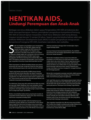 S
alah satu kegiatan yang diadakan guna mengingatkan
masyarakat akan virus HIV-AIDS, adalah Kirab dan
Sepeda hias dalam rangka Hari AIDS Sedunia 2012,
di Jakarta, pada ahad lalu (9/12). Kegiatan yang
bertemakan“Stop AIDS, Protect Women and Children”
itu dilakukan sebagai bagian dari memberikan informasi tentang
bagaimana mencegah penuluran HIV-AIDS. Seperti yang
diungkapkan oleh Menteri Kesehatan RI dr. Nafsiah Mboi, Sp.A,
MPH,“Peningkatan pengetahuan dimaksudkan untuk mencegah
agar masyarakat, khususnya remaja tidak berperilaku berisiko.”
Dalam kesempatan itu, Menkes berdialog dengan para peserta
yang terdiri dari anak-anak, remaja dan orang tua siswa seputar
tema, melindungi perempuan dan anak dari ancaman HIV-AIDS.
“Seperti yang banyak yang beredar di BBM, katanya banyak
penderita HIV yang merasa dikucilkan dan dijauhi masyarakat
katanya mereka memiliki rasa dendam, dan katanya mereka ingin
menyebarkan virus HIV di tempat-tempat tertentu. Apakah benar,
Bu?”. Tanya seorang remaja bernama Reynold kepada Menkes saat
melakukan tanya jawab secara langsung.
“Itu tidak benar. Orang yang sakit, pada dasarnya tidak mau orang
lain juga sakit. Malah sebaliknya, harus saya sampaikan, bahwa
banyak ODHA yang menjadi motivator, memberikan informasi
yang benar, mencegah supaya orang lain jangan sampai terinfeksi,
dan itu sangat saya hargai”, ujar Menkes.
Menkes menambahkan bahwa berita yang banyak menyebar di
masyarakat tersebut tidak benar. Hal itu justru akan memancing
diskriminasi masyarakat terhadap ODHA.
Saat dikonfirmasi oleh sejumlah media di penghujung acara
pembukaan tersebut, Menkes pun membenarkan masih adanya
stigma negatif dan diskriminasi terhadap orang-orang dengan
HIV-AIDS (ODHA). Agar para remaja tidak mendapatkan informasi
yang salah mengenai penularan virus HIV, Menkes menerangkan
Berbagai cara terus dilakukan dalam upaya Pengendalian HIV-AIDS di Indonesia dan
telah mencapai kemajuan. Namun, peningkatan pengetahuan komprehensif tentang
HIV-AIDS di seluruh lapisan masyarakat, masih harus dilakukan oleh orang dewasa,
maupun remaja berusia 15 sampai 24 tahun. Seperti yang kita ketahui bahwa salah satu
indikator Millenium Development Goals (MDG)-6 adalah pengetahuan remaja secara
komprehensif mengenai HIV-AIDS, kesehatan reproduksi, dan narkotika.
informasi yang benar sehingga tidak mendatangkan stigma
negatif terhadap ODHA.
Seorang remaja putri bertanya kepada Menkes,“Bu, bolehkah
saya bertanya satu hal? Apakah diperbolehkan dalam berpacaran
berciuman sampai berdarah?”.
Menkes lalu menjelaskan bahwa ciuman biasa tidak akan
menularkan virus HIV, karena virus HIV hanya dapat menular
melalui darah, atau cairan kelamin. Namun, gaya pacaran para
remaja yang ciuman sampai berdarah-darah, selain berisiko
adanya penularan virus melalui darah, itu juga merupakan tanda
bahwa pasangan tidak benar-benar sayang. Sebaiknya para
remaja untuk dapat senantiasa menjaga diri, menjaga kesehatan,
dan bertanggung jawab.
Menkes lalu mengingatkan pasangan yang baik, adalah pasangan
yang melindungi. Remaja harus berdaya, harus berani berkata
tidak untuk hal-hal yang dapat merugikannya.
“Jadi, ingat! Kalau pacarmu mulai pegang-pegang bagian terlarang,
kamu bilang stop! Kalau dia masih melanjutkan, dorong dan jauhi
dia! Dan bila masih saja dia memaksa,“pecat”dia, karena dia tidak
pantas jadi pacarmu. Perempuan harus berdaya”, tegas Menkes.
Sebenarnya bukan hanya bagi remaja wanita, hal yang sama juga
berlaku bagi remaja pria. Menkes mengajak seluruh masyarakat
Indonesia untuk menjaga kesehatan dan aktif melakukan
pencegahan untuk melindungi diri dan keluarga. Jauhi segala
bentuk narkotika dan obat-obatan terlarang (Narkoba), baik
Narkoba suntik, hirup, atau berupa minuman, dan yang paling
penting hindari hubungan seks pranikah.
“Mari tingkatkan kepedulian kita. Bila ada orang yang terinfeksi
HIV di sekitar kita, tetaplah mendukung dan jangan didiskriminasi.
Jadikan perempuan berdaya dan menentukan hak atas
kesehatannya”, tandas Menkes. (Eci)
Hentikan AIDS,
Lindungi Perempuan dan Anak-Anak
MEDIA UTAMA
36 EDISI 40 I DESEMBER I 2012 MEDIAKOM
 