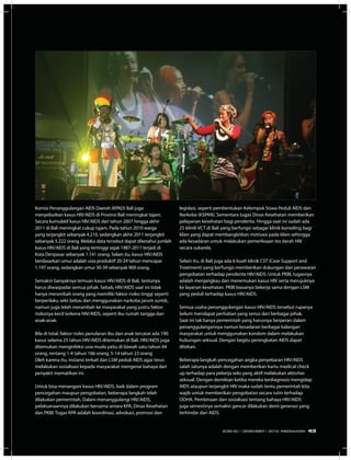 Komisi Penanggulangan AIDS Daerah (KPAD) Bali juga
menyebutkan kasus HIV/AIDS di Provinsi Bali meningkat tajam.
Secara kumulatif kasus HIV/AIDS dari tahun 2007 hingga akhir
2011 di Bali meningkat cukup tajam. Pada tahun 2010 warga
yang terjangkit sebanyak 4.210, sedangkan akhir 2011 terjangkit
sebanyak 5.222 orang. Melalui data tersebut dapat diketahui jumlah
kasus HIV/AIDS di Bali yang tertinggi sejak 1987-2011 terjadi di
Kota Denpasar sebanyak 1.141 orang. Selain itu, kasus HIV/AIDS
berdasarkan umur adalah usia produktif 20-29 tahun mencapai
1.197 orang, sedangkan umur 30-39 sebanyak 969 orang.
Semakin banyaknya temuan kasus HIV/AIDS di Bali, tentunya
harus diwaspadai semua pihak. Sebab, HIV/AIDS saat ini tidak
hanya merambah orang yang memiliki faktor risiko tinggi seperti
berperilaku seks bebas dan menggunakan narkoba jarum suntik,
namun juga telah merambah ke masyarakat yang justru faktor
risikonya kecil terkena HIV/AIDS, seperti ibu rumah tangga dan
anak-anak.
Bila di total, faktor risiko penularan ibu dan anak tercatat ada 190
kasus selama 25 tahun HIV/AIDS ditemukan di Bali. HIV/AIDS juga
ditemukan menginfeksi usia muda yaitu di bawah satu tahun 44
orang, rentang 1-4 tahun 166 orang, 5-14 tahun 23 orang
Oleh karena itu, instansi terkait dan LSM peduli AIDS agar terus
melakukan sosialisasi kepada masyarakat mengenai bahaya dari
penyakit mematikan ini.
Untuk bisa menangani kasus HIV/AIDS, baik dalam program
pencegahan maupun pengobatan, beberapa langkah telah
dilakukan pemerintah. Dalam menanggulangi HIV/AIDS,
pelaksanaannya dilakukan bersama antara KPA, Dinas Kesehatan
dan PKBI. Tugas KPA adalah koordinasi, advokasi, promosi dan
legislasi, seperti pembentukan Kelompok Siswa Peduli AIDS dan
Narkoba (KSPAN). Sementara tugas Dinas Kesehatan memberikan
pelayanan kesehatan bagi penderita. Hingga saat ini sudah ada
25 klinik VCT di Bali yang berfungsi sebagai klinik konseling bagi
klien yang dapat membangkitkan motivasi pada klien sehingga
ada kesadaran untuk melakukan pemeriksaan tes darah HIV
secara sukarela.
Selain itu, di Bali juga ada 6 buah klinik CST (Case Support and
Treatment) yang berfungsi memberikan dukungan dan perawatan
pengobatan terhadap penderita HIV/AIDS. Untuk PKBI, tugasnya
adalah menjangkau dan menemukan kasus HIV serta merujuknya
ke layanan kesehatan. PKBI biasanya bekerja sama dengan LSM
yang peduli terhadap kasus HIV/AIDS.
Semua usaha penanggulangan kasus HIV/AIDS tersebut rupanya
belum mendapat perhatian yang serius dari berbagai pihak.
Saat ini tak hanya pemerintah yang harusnya berperan dalam
penanggulangannya namun kesadaran berbagai kalangan
masyarakat untuk menggunakan kondom dalam melakukan
hubungan seksual. Dengan begitu peningkatan AIDS dapat
ditekan.
Beberapa langkah pencegahan angka penyebaran HIV/AIDS
salah satunya adalah dengan memberikan kartu medical check
up terhadap para pekerja seks yang aktif melakukan aktivitas
seksual. Dengan demikian ketika mereka terdiagnosis mengidap
AIDS ataupun terjangkit HIV maka sudah tentu pemerintah kita
wajib untuk memberikan pengobatan secara rutin terhadap
ODHA. Pembinaan dan sosialisasi tentang bahaya HIV/AIDS
juga semestinya semakin gencar dilakukan demi generasi yang
terhindar dari AIDS.
43EDISI 40 I DESEMBER I 2012 MEDIAKOM
 