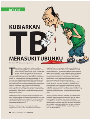 KOLOM
T
ubuhku sudah tinggal tulang berbalut kulit, berat
badan hanya tinggal 40 kg. Cuma bisa bertahan sampai
tengah hari untuk bekerja. Lewat dari itu, tubuhku akan
gemetar sehingga perlu berbaring dan beristirahat
siang hari untuk memulihkan tenaga, karena aku
sedang menderita tuberkulosis paru. Banyak orang mengenalnya
sebagai TBC. Sepanjang bulan-bulan awal pengobatan TB, aku
harus meminum banyak obat sebanyak 3 kali sehari. Setiap kali
minum obat menghabiskan 7 sampai 9 tablet. Sementara nafsu
makan menurun drastis, jadilah aku lebih kenyang obat daripada
makanan. Mulut sudah tidak mampu mengecap kelezatan
makanan apapun. Saat berjalan tubuh terasa melayang. Hanya
tersisa sedikit tenaga saja untuk menggerakkan tubuh, tidak bisa
banyak berpikir apalagi belajar. Tubuhku akan demam berulang
jika aktivitas berlebihan.
Setelah pengobatan TB tahap pertama aku jalani hampir enam
bulan, hasil pemeriksaan menunjukkan perkembangan yang tidak
menggembirakan. Dokter memutuskan aku harus mendapatkan
paket obat baru. Obat-obatan yang sudah aku telan dianggap
tidak berefek pada kuman TB ku.
Akhir bulan ke-6 seharusnya aku menyelesaikan paket
pengobatanku. Namun karena pengobatan tahap pertama
gagal, aku harus meminum paket obat kedua untuk 6 bulan ke
depan. Aku meminum obat-obatan yang jauh lebih kuat untuk
memerangi kuman TB, sekaligus lebih dramatis meracuni bagian-
bagian tubuhku yang lain. Untuk kedua kalinya aku menguatkan
diri meminum obat-obat itu dari hari ke hari. Aku jadi terbiasa
mengantongi obat kemana pun aku pergi. Aku lebih disiplin
dengan waktu minum obat dibanding jadwal makanku. Minum
obat menjadi bagian dari kewajiban keseharianku.
Menjelang masa minum paket obat kedua selesai, lagi-lagi aku
kurang beruntung. Obat-obat tahap kedua ini bekerja terlalu
kuat pada organ-organ tubuhku sehingga beberapa fungsinya
terganggu. Tiba-tiba tungkai dan tanganku tidak bisa digerakkan.
Tulang dan otot jadi kaku dan sangat nyeri. Untuk ruku dan sujud
saat shalat sangat menyakitkan. Aku bergerak seperti layaknya
robot.
Akhirnya paket obat kedua pun dihentikan secara total. Setelah
itu barulah efek samping dan gangguan fisik yang aku rasakan
berangsur pulih. Kembali aku harus pasrah ketika dokter
mewajibkan aku menelan paket obat ketiga karena paket obat
kedua tidak bisa dilanjutkan alias gagal. Aku hanya mengiyakan
dan mengikuti seluruh saran dokter. Satu hal yang membuatku
bertahan karena AKU INGIN SEMBUH atau lebih tepatnya aku
yakin AKU BISA SEMBUH.
kUBIaRkaN
tBMERaSUkI tUBUHkUOleh : Dokter PTT Kabupaten Lampung Barat
kUBIaRkaN
tBMERaSUkI tUBUHkU
EDISI 40 I DESEMBER I 2012 MEDIAKOM48
 