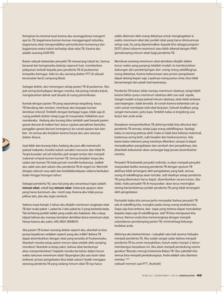 Keinginan ku teramat kuat karena aku sesungguhnya mengerti
apa itu TB, bagaimana kuman-kuman menggerogoti tubuhku,
bagaimana obat mengendalikan pertumbuhan kumannya dan
bagaimana reaksi tubuh terhadap obat-obat TB. Karena aku
adalah seorang DOKTER.
Bukan sebuah kebetulan penyakit TB menyerang tubuh ku. Semua
berawal dari keinginanku bekerja sepenuh hati, memberikan
pelayanan terbaik kepada para penderita TB di puskesmas
tempatku bertugas. Kala itu aku seorang dokter PTT di sebuah
kecamatan kecil, Lampung Barat.
Sebagai dokter, aku menangani setiap pasien TB di puskemas. Aku
jadi sering berhadapan dengan mereka, tak jarang mereka batuk,
mengeluarkan dahak saat berada di ruang pemeriksaan.
Kontak dengan pasien TB yang separuhnya tergolong kasus
TB berulang dan resisten, membuat aku terpapar kuman
demikian intensif. Terlebih dengan berbagai tugas, tidak saja di
ruang praktek dokter tetapi juga di masyarakat. Kelelahan pun
menderaku . Kadang aku kurang tidur terlebih saat banyak pasien
gawat darurat di malam hari, kasus rujukan persalinan beresiko,
panggilan gawat darurat (emergency) ke rumah pasien dan lain-
lain. Ini semua aku kerjakan karena hanya aku satu-satunya
dokter disana.
Saat lelah dan kurang tidur, kadang aku pun alfa memenuhi
jadwal makanku. Kondisi tubuh semakin menurun dan tidak fit.
Tanpa kusadari sel-sel tubuhku jadi sangat rentan dan menjadi
makanan empuk kuman-kuman TB. Semua berjalan tanpa aku
sadari dan kuman TB tidak pernah memilih korbannya. Jadilah
aku salah satu dari sekian ribu penderita TB di negeri ini. Merintih
dengan seluruh rasa sakit dan ketidakberdayaan selama berbulan-
bulan hingga hitungan tahun.
Sebagai penderita TB, satu hal yang aku senantiasa ingat adalah
minum obat, sekali lagi minum obat. Sebanyak apapun obat
yang harus kuminum, aku mesti siap. Karena aku tidak punya
pilihan lain, jika aku ingin sembuh.
Selama masa hampir 2 tahun aku disiplin meminum rangkaian obat
TB dari mulai paket 1, paket ke 2 dan paket ke 3 yang berbeda beda.
Tak terhitung jumlah tablet yang sudah aku habiskan. Aku cukup
takjub bahwa aku mampu bertahan demikian lama meminum obat.
Hanya karena aku yakin, AKU BISA SEMBUH.
Jika pasien TB bukan seorang dokter seperti aku, akankah ia bisa
punya keyakinan sedalam seperti yang aku miliki? Bahwa TB
dapat disembuhkan dengan obat yang tersedia di Puskesmasku.
Akankah mereka tetap patuh minum obat setelah efek samping
mendera? Akankah ia tetap yakin, bahwa obat berikutnya
akan menyembuhkan? Siapkah mereka bertahan dalam kurun
waktu tahunan meminum obat? Bayangkan jika satu butir obat
terlewat, proses pengobatan bisa tidak sukses? Itulah mengapa
seorang penderita TB yang sedang minum obat TB nya harus
selalu ditemani oleh orang dekatnya untuk mengingatkan ia
waktu meminum obat dan jumlah obat yang harus diminumnya
setiap saat. Itu yang diperkenalkan kepada kita sebagai program
DOTS (direct observe treatment) atau lebih dikenal dengan PMO
(pendamping minum obat) bagi penderita TB.
Membuat seorang meminum obat demikian disiplin dalam
kurun waktu yang panjang tidaklah mudah. Ia membutuhkan
dukungan dan pendampingan dari orang-orang sekelilingnya,
orang dekatnya. Karena kekecewaan atas proses pengobatan
dapat datang kapan saja. Layaknya orang putus cinta, bisa tidak
bersemangat dan patah hati karenanya.
Penderita TB bukan tidak mampu meminum obatnya, tetapi lebih
karena faktor putus meminum obatnya oleh soa-soal sepele.
Sangat mudah ia lupa jadwal minum obatnya, obat tidak terbawa
saat bepergian, tidak tersedia di rumah karena terlambat cek up
rutin untuk mendapat stok obat lanjutan. Sebuah kealfaan yang
sangat manusiawi, yaitu lupa. Terlebih kalau ia tergolong usia
lanjut dan anak-anak.
Kesadaran menyembuhkan TB akhirnya tidak bisa dituntut dari
penderita TB semata, tetapi juga orang sekelilingnya. Apalagi
kalau ia seorang pekerja aktif, maka ia tidak bisa bekerja maksimal,
badannya sering letih, sulit berpikir dan berkonsentrasi. Ada
batas-batas toleransi yang mestinya diberikan sampai ia dapat
menyelesaikan pengobatan dan sembuh dari penyakitnya, dan
ditambah kebutuhan akan semangat bagi proses kesembuhan
mereka.
Penyakit TB bukanlah penyakit individu, ia akan menjadi penyakit
masyarakat ketika seorang penderita TB dengan sputum TB
aktifnya tidak tertangani oleh pengobatan yang baik. semua
orang di sekelilingnya akan tertular. Jadi idealnya setiap penderita
TB yang ditemukan harus dapat disembuhkan secara tuntas. Jika
tidak, maka penyakit TB di masyarakat akan terus meningkat
seiring bertambahnya jumlah penderita TB yang tidak tertangani
oleh pengobatan.
Pantaslah kalau kita semua perlu menyadari bahwa penyakit TB
ada di sekeliling kita, mungkin pada orang-orang terdekat kita.
Siapa saja bisa terkena, dan siapa yang terkena dapat menularkan
kepada siapa saja di sekelilingnya. Jadi TB bisa menguasai kita
semua. Namun anda bisa memeranginya dengan menjadi
sukarelawan pendamping pasien TB, minimal bagi keluarga
terdekat anda.
Akhirnya aku berkomitmen : cukuplah satu kali seumur hidupku
menjadi penderita TB. Aku sudah sangat sadar bahwa menjadi
penderita TB itu amat menyakitkan, butuh waktu hampir 2 tahun
membangun kesadaran ini. Aku akan menjadi pendukung utama
gerakan“Bersatu menuju Indonesia Bebas TB”dan yakinlah kita
semua bisa menjadi pendukungnya, Anda adalah satu diantara
mereka. ***
(sebuah memori saat PTT_Nurbaiti)
EDISI 40 I DESEMBER I 2012 MEDIAKOM 49
 