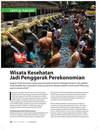UNTUK RAKYAT
I
ndonesia merupakan salah satu tujuan wisata dunia yang
banyak diminati. Indonesia juga mempunyai keanekaragaman
tradisi dan budaya termasuk obat dan pelayanan kesehatan
tradisional. Salah satu upaya pelayanan kesehatan tradisional
adalah wellness (pengobatan alternatif) yang berpotensi
untuk pengembangan wisata kesehatan. Wisata Kesehatan itu
sendiri adalah kegiatan perjalanan wisata untuk mendapatkan
pelayanan kesehatan. Kegiatan ini adalah juga salah satu
penggerak perekonomian yang penting di Asia Pasifik.
Penandatanganan MoU Wisata Kesehatan
Melihat pentingnya hal tersebut pada tanggal 29 Nopember 2012
lalu, Menteri Kesehatan, Nafsiah Mboi dan Menteri Pariwisata
dan Ekonomi Kreatif, Maria Elka Pangestu menandatangani
Wisata Kesehatan
Jadi Penggerak Perekonomian
Memorandum of Understanding (MoU) tentang Wisata Kesehatan
(Health Tourism) dalam acara Konferensi International Health
Tourism, di Jakarta. Dengan kesepakatan ini diharapkan akan
meningkatkan keberhasilan pembangunan pariwisata dan
kesehatan termasuk wisata kesehatan.
Menurut Menkes, kebijakan wisata kesehatan di Indonesia
mencakup dua aspek, yaitu aspek medical tourism dan aspek
wellness tourism. Medical Tourism adalah perjalanan wisata
untuk mendapatkan pelayanan kesehatan. Sedangkan Wellness
Tourism adalah perjalanan wisata untuk mendapatkan pelayanan
kesehatan tradisional yang menggunakan pendekatan holistik
untuk pemeliharaan kesehatan dan bersifat promotif – preventif.
Salah satu bentuk wellness adalah perawatan Spa (sehat pakai air).
Apakah Anda termasuk orang yang sering berwisata ke berbagai tempat? Lalu apakah
Anda berpikir atau menyadari wisata yang Anda lakukan adalah wisata sehat? Memang
apa itu wisata sehat?
EDISI 40 I DESEMBER I 2012 MEDIAKOM56
 