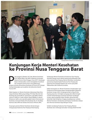 untuk Rakyat
P
ada tanggal 22 Oktober 2012 lalu, Menteri Kesehatan
RI, dr. Nafsiah Mboi, SpA, MPH melakukan Kunjungan
Kerja ke Provinsi Nusa Tenggara Timur (NTT). Kunjungan
Kerja ini dimaksudkan untuk meningkatkan koordinasi
dan sinergisme perencanaan serta pelaksanaan
program prioritas Kementerian Kesehatan di Provinsi NTT dengan
mempertimbangkan permasalahan dan kebutuhan lokal di
Provinsi NTT.
Dalam kegiatan ini, Menteri Kesehatan didampingi Dirjen Bina
Upaya Kesehatan (BUK) yang sekaligus Plt. Dirjen Bina Gizi dan
Kesehatan Ibu Anak (KIA) dr. Supriyantoro, SpP, MARS, Direktur
Utama PT ASKES dr. I Gede Subawa, Deputi BKKBN dr. Julianto
Wicaksono, SpOG, serta sejumlah pejabat Eselon II Kementerian
Kesehatan, termasuk Direktur Bina Kesehatan Ibu dr. Gita Maya
Koemara Sakti, MHA dan Direktur Bina Gizi Dr. Minarto, MPS.
Kunjungan pertama Menteri Kesehatan dimulai dengan
mengunjungi Puskesmas Pasir Panjang di Kota Kupang.
Kunjungan Kerja Menteri Kesehatan
ke Provinsi Nusa Tenggara Barat
Kedatangan Menteri Kesehatan di Puskesmas Pasir Panjang
disambut dengan tarian selamat datang yang dibawakan oleh
anak-anak kecil Pasir Panjang. Menteri Kesehatan memberikan
apresiasinya kepada kepala Puskesmas Pasir Panjang dan
jajarannya atas berbagai kegiatan dan inovasi yang telah
dilaksanakan oleh Puskesmas tersebut.
Dalam kesempatan itu, Menteri Kesehatan mengharapkan agar
Puskesmas di Kota Kupang dapat mengembangkan pelayanan
kesehatan remaja. Hal ini mengingat jumlah remaja di Kota
Kupang yang terus meningkat, yang juga akan diikuti dengan
semakin berkembangnya tantangan kesehatan di kalangan
remaja, seperti pergaulan bebas, perilaku seksual berisiko,
kehamilan tidak diinginkan, hingga penyalahgunaan narkoba.
Menteri Kesehatan menekankan pentingnya memberikan edukasi
dan informasi kesehatan bagi kalangan remaja.
Setelah mendatangi Puskesmas Pasir Panjang, Menteri
Kesehatan dan rombongan kemudian meninjau RSUD Prof. WZ
Kunjungan Menkes di Puskesmas Pasir Panjang Kota Kupang
EDISI 40 I DESEMBER I 2012 MEDIAKOM58
 
