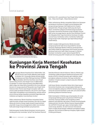 Menteri Kesehatan RI Nafsiah Mboi (kanan) didampingi Direktur Pelayanan Medik dr
Bambang Sudarmanto SpA (K) di RSUP dr Kariadi Semarang. (Foto: Chand, krjogja.com)
K
unjungan Menteri Kesehatan RI, dr. Nafsiah Mboi, SpA,
MPH ke Provinsi Jawa Tengah dilakukan pada tanggal
24 Oktober 2012. Kunjungan Menkes dimulai dengan
mendatangi acara Pekan Olahraga Kesehatan (PORKES)
yang diadakan oleh Dinas Kesehatan Jawa Tengah
bersama Dinas Provinsi Jawa Tengah. Acara ini dilaksanakan
di Lapangan Tri Lomba Juang Semarang, yang dilaksanakan
dalam rangka Hari Ulang Tahun Kesehatan ke-48. Acara olahraga
bersama ini mengusung yel-yel“Masyarakat Jawa Tengah Sehat,
Indonesia Sehat. Provinsi Jawa Tengah merupakan salah satu
provinsi padat penduduk di Indonesia. Jika provinsi Jawa Tengah
sudah dapat meningkatkan mutu kesehatannya, pastinya seluruh
provinsi lainnya dengan kepadatan penduduk tinggi dapat pula
melakukan peningkatan mutu kesehatan tersebut.
Dalam sambutannya, Menteri Kesehatan menyatakan bahwa
sejak lima bulan menjadi menteri kesehatan, baru kali ini ia dapat
datang dan bertemu dengan begitu banyak tenaga kesehatan
yang hadir. Ia juga merasa bangga karena dalam acara tersebut
hadir pula tenaga-tenaga kesehatan yang berprestasi.
Pada kesempatan tersebut Menteri Kesehatan meminta peserta
berulang kali untuk meneriakan“yel-yel”Hari Kesehatan Nasional
Kunjungan Kerja Menteri Kesehatan
ke Provinsi Jawa Tengah
ke 48 tahun 2012, yang berbunyi“Jawa Tengah Sehat, Indonesia
Kuat... Hidup Jawa Tengah... Hidup Indonesia Sehat”.
Dalam sambutannya, Menkes menyatakan bahwa kunci kemajuan
pembangunan kesehatan di tingkat nasional dipegang oleh
petugas-petugas lapangan, baik tingkat provinsi maupun
kabupaten/kota. Petugas-petugas itulah yang ada di garis
depan, memberikan pelayanan kesehatan langsung kepada
masyarakat. Kementerian Kesehatan sendiri ditingkat nasional
lebih sering menunggu laporan saja dari Dinas Kesehatan Provinsi
dan Kabupaten/Kota. Tugas Kementerian Kesehatan di tingkat
nasional hanya memberikan arahan, memberikan fasilitas bagi
tenaga-tenaga medis di lapangan agar dapat bekerja dengan
sebaik-baiknya.
Setelah mengikuti olahraga bersama, Menkes kemudian
mengunjungi Rumah Sakit Umum Pusat (RSUP) dr. Kariadi
Semarang. Kedatangan Menkes di RSUP dr. Kariadi disambut
oleh Direktur Medik dan Keperawatan RSUP Kariadi Semarang,
Bambang Sudarmanto SpAK. Dalam kunjungan ini, Menteri
Kesehatan memberikan ucapan selamat kepada RSUP dr.
Kariadi Semarang yang telah menjadi juara satu sebagai Rumah
Sakit Bersih Bersemi seluruh Indonesia. Selain itu, Menkes juga
memberikan sedikit pemaparan kepada para karyawan yang
berada di RSUP dr. Kariadi Semarang, agar melakukan upaya
peningkatan pelayanan kesehatan, dan juga memberikan
penjelasan mengenai program–program yang akan dilakukan
oleh pemerintah.
Lebih lanjut, Menkes menyatakan bahwa tahun depan jajaran
Kementerian Kesehatan akan mempersiapkan beberapa hal
untuk meningkatkan pelayanan di RSUP dr. Kariadi, yang meliputi
sarana dan prasarana kesehatan rumah sakit, serta seluruh fasilitas
pendukung pelayanan kesehatan lainnya.
Dalam kesempatan ini Menkes juga menyempatkan diri untuk
mengunjungi beberapa pasien yang dirawat di RSUP Kariadi
Semarang. Tujuannya adalah untuk mengetahui kualitas
pelayanan yang diberikan oleh pihak dr. Kariadi Semarang kepada
setiap pasiennya. Kemudian, Menkes berpesan kepada pejabat
dan staf RSUP dr Kariadi, agar segera mempersiapkan sistem
untuk menuju akreditasi  JCI (Joint Comission International).
Sistem ini dapat dicapai dengan melakukan peningkatan kualitas
pelayanan, dan termasuk di dalamnya mengatasi segala masalah
di bidang pembiayaan.
untuk Rakyat
EDISI 40 I DESEMBER I 2012 MEDIAKOM60
 