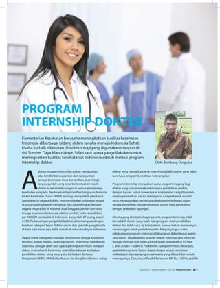 PROGRAM
INTERNSHIP DOKTER
A
danya program internship dokter berdasarkan
atas kondisi bahwa jumlah dan rasio jumlah
tenaga kesehatan terus bertambah, akan tetapi
teryata jumlah yang terus bertambah ini masih
dalam keadaan kekurangan di semua jenis tenaga
kesehatan yang ada. Berdasarkan laporan Pembangunan Manusia
Badan Kesehatan Dunia (WHO) tentang rasio jumlah penduduk
dan dokter di negara ASEAN, memperlihatkan Indonesia berada
di urutan paling bawah mengenai. Jika dibandingkan dengan
negara-negara lain di regional Asia Tenggara, jumlah dan rasio
tenaga kesehatan Indonesia relative rendah, yaitu rasio dokter
per 100.000 penduduk di Indonesia berjumlah 27 orang, atau 1:
3.700. Perbandingan yang tidak baik ini, ditambah pula dengan
keadaan sebagian besar dokter umum dan spesialis yang berada
di kota-kota besar saja, tidak merata di seluruh wilayah Indonesia.
Upaya untuk mengatasi masalah pemenuhan tenaga kesehatan
tersebut adalah melalui adanya program  internship  kedokteran.
Selain itu, sebagai salah satu upaya peningkatan mutu kesiapan
dokter internship di Indonesia, telah diberlakukan kurikulum
pendidikan dokter yang baru, yaitu Kurikulum Berbasis
Kompetensi (KBK). Melalui kurikulum ini, diwajibkan bahwa setiap
Kementerian Kesehatan berusaha meningkatkan kualitas kesehatan
Indonesia diberbagai bidang dalam rangka menuju Indonesia Sehat.
Usaha itu baik dilakukan disisi teknologi yang digunakan maupun di
sisi Sumber Daya Manusianya. Salah satu upaya yang dilakukan untuk
meningkatkan kualitas kesehatan di Indonesia adalah melalui program
internship dokter.
dokter yang menjadi peserta internship adalah dokter yang telah
baru lulus program kemahiran keterampilan.
Program internship merupakan suatu program magang bagi
dokter yang baru menyelesaikan masa pendidikan profesi,
dengan tujuan  untuk menerapkan kompetensi yang diperoleh
selama pendidikan, secara terintegrasi, komprehensif, mandiri
serta menggunakan pendekatan kedokteran keluarga dalam
rangka pemahiran dan penyelarasan antara hasil pendidikan
dengan praktek di lapangan.
Mereka yang disebut sebagai peserta program Internsip, tidak
lain adalah dokter yang telah lulus program studi pendidikan
dokter dan telah lulus uji kompetensi, namun belum mempunyai
kewenangan untuk praktek mandiri. Adapun jangka waktu
pelaksanaan program internsip dilaksanakan dalam kurun waktu
satu tahun. Jangka waktu praktek dokter intership satu tahun ini
dibagai menjadi dua tahap, yaitu 8 bulan berpraktik di RS type
C atau D, dan 4 bulan di Puskesmas Kabupaten/Kota.Meskipun,
apabila kompetensi belum dapat dicapai sesuai ketentuan
maka dapat diperpanjang sesuai waktu yang dibutuhkan untuk
mencapainya. Dan, sesuai Pasal 6 Peraturan KKI No.1/2010, apabila
Oleh: Bambang Dwiputra
EDISI 40 I DESEMBER I 2012 MEDIAKOM 61
 