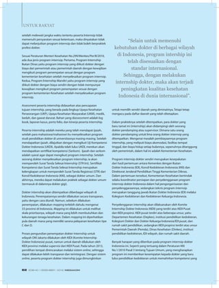 untuk Rakyat
setelah melewati jangka waktu tertentu peserta Internsip tidak
memenuhi persyaratan sesuai ketentuan, maka dinyatakan tidak
dapat melanjutkan program internsip dan tidak boleh berpraktek
profesi dokter.
Sesuai Peraturan Menteri Kesehatan No.299/Menkes/Per/II/2010,
ada dua jenis program internsip. Pertama, Program Internship
Ikatan Dinas yaitu program internsip yang diikuti dokter dengan
biaya dari pemerintah atau pemerintah daerah dengan kewajiban
mengikuti program penempatan sesuai dengan program
kementerian kesehatan setelah menyelesaikan program internsip.
Kedua, Program Internship Mandiri yaitu program internsip yang
diikuti dokter dengan biaya sendiri dengan tidak mempunyai
kewajiban mengikuti program penempatan sesuai dengan
program kementerian Kesehatan setelah menyelesaikan program
internsip.
Assessment peserta internship didasarkan atas pencapaian
tujuan internship, yang berada pada lingkup Upaya Kesehatan
Perseorangan (UKP), Upaya Kesehatan Masyarakat (UKM), medik,
bedah, dan gawat darurat. Bahan yang diassessment adalah log
book, laporan kasus, porto folio, dan kinerja peserta internship.
Peserta internship adalah mereka yang telah mendapat ijazah,
setelah para mahasiswa/mahasiswi itu menyelesaikan program
studi pendidikan dokter di universitasnya masing-masing. Setelah
mendapatkan ijazah, dilajutkan dengan mengikuti Uji Kompetensi
Dokter Indonesia (UKDI). Apabila telah lulus UKDI, merekan akan
mendapatkan sertifikat kompetensi (Serkom).  Ijazah dan serkom
adalah syarat agar dapat mengikuti program internship. Setelah
seorang dokter menyelesaikan program internship, ia akan
memperoleh Surat Tanda Selesai Internship (STR Int). Sertifikat
Kompetensi dan Surat Tanda Selesai Internship merupakan
kelengkapan untuk memperoleh Surat Tanda Registrasi (STR) dari
Konsil Kedokteran Indonesia (KKI), sebagai dokter umum. Dan
akhirnya, mereka dapat melakukan praktek sebagai dokter umum
(termasuk di dalamnya dokter gigi).
Dokter internship akan ditempatkan diberbagai wilayah di
Indonesia. Penempatannya sendiri dilakukan secara transparan,
yaitu dengan cara diundi. Namun, sebelum dilakukan
penempatan, dilakukan mapping terlebih dahulu mengenai
33 provinsi di Indonesia. Mapping ini dilakukan untuk melihat
skala prioritasnya, wilayah mana yang lebih membutuhkan dan
kekurangan tenaga kesehatan. Dalam mapping ini diperhatikan
pula daerah mana yang memiliki sarana pelayanan kesehatan tipe
C dan D.
Proses pengundian penempatan dokter internship untuk
wilayah DKI Jakarta dilakukan oleh KIDI (Komite Internship
Dokter Indonesia) pusat, namun untuk daerah dilakukan oleh
KIDI provinsi melalui supervisi dari KIDI Pusat. Pada tahun 2013,
pemilihan tempat direncanakan melalui sistem online, sehingga
dapat dilakukan lebih transparan dan terintegrasi. Dengan sistem
online, peserta program dokter internship juga dimungkinkan
untuk memilih sendiri daerah yang diminatinya, Tetapi tetap
mengacu pada daftar daerah yang telah ditetapkan.
Dalam prakteknya setelah ditempatkan, para dokter yang
baru tamat ini (internship) akan didampingi oleh seorang
dokter pendamping atau supervisor. Dimana satu orang
dokter pendamping untuk lima orang dokter internsip yang
ditempatkan. Mengenai masalah pembiayaannya program
internship, yang meliputi biaya akomodasi, fasilitas tempat
tinggal, dan biaya hidup setiap bulannya, sepenuhnya ditanggung
oleh pemerintah, dalam hal ini adalah Kementerian Kesehatan.
Program internsip dokter sendiri merupakan kesepakatan
dari hasil pertemuan antara Kemenkes dengan Ikatan
Dokter Indonesia (IDI), Konsil Kedokteran Indonesia (KKI) dan
Direktorat Jenderal Pendidikan Tinggi Kementerian Diknas.
Dalam pertemuan tersebut, Kementerian Kesehatan bertindak
selaku koordinator persiapan dan penyelenggaraan program
internsip dokter Indonesia dalam hal pengorganisasian dan
penyelenggaraannya, sedangkan teknis program internsip
merupakan tanggung jawab Ikatan Dokter Indonesia (IDI) melalui
Kolegium Kedokteran dan Kedokteran Keluarga Indonesia.
Penyelenggaran internship akan dilaksanakan oleh Komite
Internship Dokter Indonesia (KIDI) yang terdiri atas KIDI Pusat
dan KIDI propinsi. KIDI pusat terdiri atas beberapa unsur, yaitu
Departemen Kesehatan (Depkes), institusi pendidikan kedokteran,
Kolegium Dokter dan Dokter Keluarga Indonesia/IDI pusat, dan
rumah sakit pendidikan, sedangkan KIDI propinsi terdiri atas unsur
Pemerintah Daerah (Pemda), Dinas Kesehatan (Dinkes), institusi
pendidikan kedokteran, IDI wilayah, dan rumah sakit daerah.
Banyak harapan yang diberikan pada program internsip dokter
Indonesia ini. Seperti yang tertuang dalam Peraturan KKI
No.1/2010 Pasal 3 tentang Tujuan Umum, yang mengharapkan
program ini memberikan kesempatan kepada dokter yang baru
lulus pendidikan kedokteran untuk memahirkan kompetensi yang
“Selain untuk memenuhi
kebutuhan dokter di berbagai wilayah
di Indonesia, program intership ini
telah disesuaikan dengan
standar internasional.
Sehingga, dengan melakukan
internship dokter, maka akan terjadi
peningkatan kualitas kesehatan
Indonesia di dunia internasional”.
EDISI 40 I DESEMBER I 2012 MEDIAKOM62
 