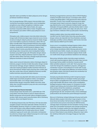 diperoleh selama pendidikan ke dalam pelayanan primer dengan
pendekatan kedokteran keluarga.
Dari sisi pengembangan SDM, program internsip dokter akan
memberikan kesempatan kepada dokter untuk mendapatkan
pengalaman yang meliputi pengalaman melakukan upaya
kesehatan perorangan (UKP) selama 8 bulan, dan upaya
kesehatan masyarakat (UKM) selama 4 bulan. Pengalaman ini
akan membantu para dokter melihat upaya pelayanan secara
komprehensif.
Diharapkan pula, melalui program internship dokter kebutuhan
tenaga medis di Indonesia dapat segara terpenuhi secara merata,
terutama di wilayah-wilayah puskesmas terpencil. Sebab, hingga
saat ini dari 8.000-an puskesmas di Indonesia, sekitar 30% nya
belum memiliki dokter. Bagi penduduk Indonesia yang tinggal
di wilayah perbatasan, seperti di perbatasan Indonesia-Malaysia
misalnya, mereka lebih memilih berobat ke Malaysia. Selain
karena di wilayah mereka yang tidak ada dokter, diperparah
pula dengan akses menuju kota untuk mendapatkan fasilitas
kesehatan yang relatif sangat sulit. Diharapkan dengan adanya
program internship, wilayah perbatasan seperti itu dapat diisi
pula oleh dokter-dokter internship, sehingga terjadi pemerataan
pelayanan kesehatan di seluruh Indonesia.
Selain untuk memenuhi kebutuhan dokter di berbagai wilayah di
Indonesia, program intership ini telah disesuaikan dengan standar
internasional. Sehingga, dengan melakukan internship dokter,
maka akan terjadi peningkatan kualitas kesehatan Indonesia di
dunia internasional. Sebagai negara yang kaya akan sumber daya
alam dan sumber daya manusia, selayaknya Indonesia memiliki
kualitas kesehatan yang baik pula bagi warganya.
Dari sisi manfaat yang diperoleh oleh dokter peserta internship
adalah dapat menambah pengalaman dokter, meningkatkan
keterampilan dokter, serta sebagai sarana pelatihan untuk
berkomunikasi dengan masyarakat. Melalui internship, setiap
dokter akan memiliki kompetensi yang sama dan sesuai dengan
standar yang berlalu.
Cerita Salah Satu Peserta Internship
Sampai dengan bulan November 2012, sudah lebih dari 5700
orang dokter internship disebar di seluruh wilayah Indonesia.
Mereka mempunyai cerita tersendiri selama mengikuti program
tersebut. Salah satunya seperti yang diceritakan oleh dr. Bambang
Dwiputra, dilansir dari Majalah Farmacia.
Dr. Bambang Dwiputra lulus dari FKUI tahun 2010 dan kemudian
menjalani program internship sejak bulan Oktober 2010 lalu di
RSUD Majalaya, Bandung. Program ini ia jalani selama 8 bulan di
rumah sakit tersebut, yang meliputi kegiatan praktek di ruang
rawat inap, poliklinik, dan di instalasi gawat darurat. Setelah
melakukan tugasnya di rumah sakit, ia kemudian menlanjutkan
ke puskesmas, dengan tugas meliputi kunjungan ke rumah warga
dan memberikan penyuluhan kesehatan.
Bambang menggambarkan pola kerja selama di RSUD Majalaya,
misalnya di Instalasi Gawat darurat, ia mendapat waktu selama
4 bulan yang dibagi dalam 3 shift jaga bersama rekan-rekannya
berjumlah 10 orang.“Kami memiliki wewenang penuh dalam
menangani pasien seperti anamnesis, diagnosis, terapi, dan
juga diperkenankan untuk melakukan tindakan bedah,”ujarnya.
Sedangkan di bangsal poliklinik, pola kerja disebar dalam 5 rotasi,
yaitu penyakit dalam, bedah, anak, obgin, dan poli umum.“Kami
juga membantu melakukan follow up pada pasien,”kata Bambang.
Sebelum praktek, dokter internship terlebih dahulu harus
memiliki Surat Izin Praktik Dokter Internship yang disesuaikan
dengan wahana dan diperoleh dari Dinas Kesehatan setempat.
Sedangkan pemilihan wahana dilakukan oleh Komite Internship
Dokter Indonesia (KIDI) Pusat/Tim AdHoc.
Secara umum, ia menjelaskan berbagai kegiatan dokter selama
melakukan program internship, yaitu melakukan layanan
primer dengan pendekatan dokter keluarga pada pasien secara
professional secara holistic, terpadu, dan paripurna; melakukan
konsultasi dan rujukan; serta melakukan kegiatan ilmiah medik
non medik terkait dengan pendekatan kedokteran dan keluarga.
Menurutnya, kehadiran dokter internship sangat membantu
rumah sakit yang bersangkutan dalam hal sumber daya manusia.
Keuntungan lainnya adalah memberikan masukan positif
dalam perbaikan pelayanan rumah sakit.“Kami yang baru lulus,
masih fresh dengan ilmu kedokteran yang baru, sehingga bisa
memberikan masukan untuk pelayanan di rumah sakit.”Ia juga
memaparkan, di RS sangat jarang dilakukan uji resistensi kuman,
dan kehadiran dokter internship di daerah bisa memberikan hal
positif dalam soal resistensi ini.
Dampak yang dirasakan Bambang sendiri mengenai program
internship adalah bahwa ini mendapat manfaat yang sangat
berguna dalam mengaplikasikan dan mengasah ilmu kedokteran
yang sudah dimiliki oleh lulusan medis. Ia bisa mendapatkan
berbagai kompetensi dalam program ini. Kompetensi tersebut
meliputi tujuh bidang, yaitu komunikasi efektif, keterampilan
klinis, landasan ilmiah ilmu kedokteran, pengelolaan
masalah kesehatan, pengelolaan informasi, mawas diri dan
pengembangan diri, lalu  kompetensi etika, moral, medikolegal,
profesionalisme dan keselamatan pasien/keluarga/masyarakat.
Menurut dr. Bambang, terdapat beberapa hal yang masih perlu
dibenahi dalam program internship ini agar program ini bisa
benar-benar bermanfaat. Hal-hal tersebut meliputi, (1) masalah
surat kontrak antara peserta internship dan KIDI/Kemenkes,
sehingga dapat memperjelas hak dan kewajiban masing-masing
pihak serta menciptakan kesetaraan antar petugas pendukung
internship; (2) program update ilmu dan kegiatan penelitian
selama program berlangsung diharapkan lebih terorganisir; (3)
bantuan hidup bulanan yang sebaiknya dibayarkan tepat waktu
dan sebaiknya tidak perlu menunggu hingga per tiga bulan
sekali.
EDISI 40 I DESEMBER I 2012 MEDIAKOM 63
 