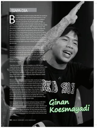 SIAPA DIA
Ginan
Koesmayadi
B
ertahun-tahun menjadi pengidap HIV/AIDS tak membuat
Deradjat Ginandjar Koesmayadi, lelaki kelahiran 13 Juli
1980, berputus asa. Dia tetap bersemangat melakoni
hidupnya. Puncaknya, dia berhasil terpilih sebagai
pemain terbaik di ajang Homeless World Cup 2011 di
Paris, Prancis. Penampilan Ginan (panggilan akrab Ginandjar) sekilas
tak meyakinkan bahwa dia seorang atlet. Tingginya“hanya”160
sentimeter, model rambut ala mohawk, dan badannya dipenuhi
tato. Namun, Ginan berhasil membuktikan bahwa dia mampu
membawa harum nama bangsa di kancah internasional. Di ajang
Homeless World Cup 2011 yang dihelat di Paris, Prancis, Agustus
lalu, bahkan Ginan meraih predikat sebagai pemain terbaik.
Homeless World Cup sendiri adalah ajang sepak bola jalanan yang
diikuti komunitas tunawisma. Pesertanya anggota komunitas yang
kurang beruntung, seperti pecandu narkoba, penderita HIV/AIDS,
dan lain-lain.
Ginan mulai tertarik pada sepak bola ketika bertekad ingin
membuat perubahan dalam hidupnya. Dia ingat betul saat
bagaimana tubuhnya pernah berada dalam kondisi terlemah
semenjak mengidap HIV pada tahun 2000. Saat itu, kekebalan
tubuhnya hanya berada dalam angka 138. Jauh dari angka
kekebalan tubuh (CD 4) manusia normal yang berada di angka
450. Ginan merasa hidupnya sudah tidak akan lama lagi. Tapi,
setelah mendapatkan perawatan dan meminum obat, kondisi
Ginan bisa membaik.
Tiga tahun setelah dia divonis mengidap virus HIV, bersama
empat temannya, Ginan mendirikan Rumah Cemara ditahun 2003.
Ini adalah sebuah komunitas yang menjadi tempat berkumpul
orang yang pernah hidup dengan narkoba. Juga mereka yang
akhirnya terkena HIV/AIDS. Tujuannya, agar bisa menjalani hal
yang positif. Salah satu hal positif yang dapat dilakukan adalah
dengan bermain sepak bola.
Menurut Ginan bermain sepak bola selalu membuat dirinya
merasa jauh lebih baik, bahkan melebihi pengaruh obat.
Dengan bermain bola, ia bisa merasakan kesenangan dengan
mamainkan kulit bundar bersama rekan-rekan yang lain. Sebab,
HIV tidak akan bisa berkembang di dalam tubuh dengan cepat
jika kondisi mental si penderita bagus. Virus tersebut akan lebih
mudah berkembang dan melemahkan tubuh jika seorang
penderita berada dalam kondisi stres. Karena itu, menurut Ginan,
lingkungan cukup penting bagi para pengidap HIV. Semakin
mereka bisa senang, maka mereka bisa semakin bertahan. Tapi,
tetap juga diimbangi dengan minum obat.
Saat ini, dengan berbagai program berkaitan dengan HIV/AIDS
yang dijalankan, Rumah Cemara berhasil mendapat bantuan
dana dari para pendonor dalam maupun luar negeri. Mereka juga
mendirikan pusat rehabilitasi para pecandu narkoba. Walaupun
80% staf Rumah Cemara pengidap HIV dan beberapa lagi adalah
mereka yang pernah kecanduan, namun Ginan dan mereka tidak
pernah berhenti berjuang untuk menunjukan kontribusinya bagi
masyarakat.
64 EDISI 40 I DESEMBER I 2012 MEDIAKOM
 
