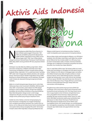 Aktivis Aids Indonesia
N
ama lengkapnya adalah Baby Rivona Nasution. Ia
lahir di Medan pada tanggal 25 November 1967.
Salah satu pendidikan yang pernah ditempuhnya
adalah Sekolah Tinggi Bahasa Asing (STBA) Jurusan
Bahasa Inggris (lulus 1994). Saat ini Baby bekerja
sebagai Koordinator Nasional Ikatan Perempuan Positif Indonesia
(IPPI). Baby adalah seorang penderita HIV atau yang biasa disebut
ODHA.
Kehidupan masa lalu Baby bisa dibilang sangat kelam. Akibat
perceraian orangtuanya, ia dilabeli anak broken home. Baby
yang kurang mendapatkan perhatian menjadi terbiasa dengan
pergaulan bebas. Sejak kelas 5 SD ia sudah kenal rokok. Saat Baby
SMP sudah mulai menggunakan alkohol, pil ekstasi, dan narkoba
lainnya. Perempuan lulusan Sekolah Tinggi Bahasa Asing (STBA)
Bandung itu sempat kebingungan mencari pekerjaan. Keuangan
sudah menipis dan diperparah ketergantungannya terhadap
narkotika. 
Waktu itu ia masih ketergantungan dengan jarum suntik. Baby
tidak punya biaya untuk masuk panti rehabilitasi. Akhirnya pada
tahun 2001 ia memutuskan untuk melamar ke PJTKI sebagai
pembantu rumah tangga di Malaysia. Dengan latar belakang
pendidikan dan kemampuan berbahasa asing yang dimilikinya,
Baby tidak ditempatkan sebagai asisten rumah tangga
sebagaimana TKI pada umumnya. Ia dipercaya sang majikan
sebagai asisten pribadi yang mengurus keperluan bisnis. 
Setelah dua tahun bekerja, ia berniat memperpanjang visa
kerja. Persyaratan mendapatkan izin tinggal membuatnya
harus mengikuti pemeriksaan kesehatan atau medical check up.
Namun, izin itu tidak pernah keluar karena hasil tes kesehatannya
menunjukan bahwa dirinya mengidap HIV positif.  Hal tersebut
menjadi catatan kelam bagi Baby. Ia langsung dideportasi dari
Malaysia setelah laporan tes kesehatannya keluar. Padahal, ia
sudah mendapatkan posisi yang nyaman di tempatnya bekerja. 
Menurut Baby, ketika awal berangkat ke Malaysia, virus HIV belum
terdeteksi. Virus HIV dalam tubuh Baby masih dalam fase window
period. Maksud dari fase tersebut adalah virus HIV yang masuk
ke tubuh membutuhkan waktu 3-6 bulan untuk bisa terdeteksi.
Sehingga saat ia melakukan tes kesehatan yang kedua dua tahun
kemudian virus tersebut baru dapat diketahui.
Saat ini, wajah Baby terlihat segar. Tak tampak sedikit pun tanda-
tanda yang menunjukkan ia mengidap virus HIV selama hampir 10
tahun. Padahal virus HIV selama ini dianggap begitu mematikan
dan ditakuti banyak orang. Baby mengakui awalnya ia sempat
terpuruk. Namun, hal itu tidak berlangsung lama. Ia berusaha
bangkit dari keterpurukan. Ia pun mulai mencari tahu berbagai
informasi seputar HIV/AIDS. Sejumlah literatur dan informasi di
situs internet dibacanya semua. Hingga akhirnya ia menemukan
informasi tentang Kelompok Dukungan Sebaya (KDS) dan
memutuskan untuk bergabung. 
Pengalamannya selama berkecimpung di dunia ODHA dan
mendengar cerita-cerita teman sebaya yang mempunyai nasib
kurang beruntung membuatnya miris. Tak cukup hanya merasa
miris, ia juga tergerak untuk membantu mengadvokasi kasus-
kasus yang dialami teman-temannya. Stigma perempuan
pengidap HIV juga membuat mereka minder. Karena itu, pada
tahun 2005 Baby membentuk wadah yang memfasilitasi para
perempuan itu dalam Ikatan Perempuan Positif Indonesia
(IPPI). Baby berpesan kepada teman-teman ODHA untuk
meningkatkan peran serta mereka dengan cara memberdayakan
diri, meningkatkan pengetahuan dan keterampilan, melindungi
orang lain agar tidak tertular serta jaga kesehatan dan tetap
semangat.
Baby
Rivona
EDISI 40 I DESEMBER I 2012 MEDIAKOM 65
 
