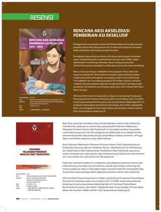 RESENSI
Bagi Anda yang ingin mendalami atau mengembangkan industri obat, selayaknya
memiliki buku yang satu ini, karena buku yang berjudul“Pedoman Pelaksanaan
Pelayanan Perizinan Industri Obat Tradisional”ini merupakan panduan bagi pelaku
usaha dalam pengurusan izin dan sebagai acuan pelaksanaan serta sebagai standar
operasional prosedur bagi setiap petugas yang bekerja melayani perizinan, sehingga
dapat memberikan pelayanan yang sebaik-baiknya.
Buku Pedoman Pelaksanaan Pelayanan Perizinan Industri Obat Tradisional disusun
berdasarkan Peraturan Menteri Kesehatan Nomor: 246/Menkes/Per/V/1990 tentang
Izin Usaha Industri Obat Tradisional dan Pendaftaran Obat Tradisional, yang secara
tuntas membahas izin usaha industri obat tradisional yang meliputi, jenis permohonan
izin, masa berlaku izin, pencabutan izin dan pelaporan.
Pada buku setebal 66 halalaman ini dijelaskan pula pelayanan perizinan industri obat
tradisonal yang mencakup alur permohonan, standar operasional, monitoring dan
evaluasi pelayanan. Buku ini diharapkan dapat mempermudah dan memperjelas bagi
masyarakat maupun petugas dalam pelayanan perizinan industri obat tradisional.
Informasi lebih lanjut tentang buku ini dapat menghubungi Pustakawan Perpustakaan
Kementerian Kesehatan pada nomor telepon (021) 5223003, email: perpustakaan@
kemkes.go.id, atau perpustakaan.depkes@gmail.com, facebook: Perpustakaan
Kementerian Kesehatan, dan twitter: @depkeslib. Buku secara lengkap (full text) dapat
dibaca dan diunduh melalui website: http://perpustakaan.depkes.go.id.
Berbagai bukti menunjukan bahwa ASI Ekslusif dapat mencegah bebagai
penyakit seperti diare dan pneumonia. Di Indonesia 40 persen kematian
balita disebabkan oleh kedua penyakit tersebut.
Peningkatan persentase pemberian ASI secara optimal juga merupakan
tujuan Strategi Nasional untuk kesehatan ibu dan anak melalui upaya
keberhasilan mendukung setiap ibu sukses menyusui yang akan
berkontribusi pada peningkatan sumberdaya manusia di masa mendatang
Buku ini disusun dengan melibatkan lintas program, lintas sektor dan
organisasi peduli ASI. Hal tersebut merupakan upaya terobosan dalam
rangka percepatan peningkatan pencapaian target untuk melindungi,
meningkatkan dan mendukung program ASI melalui regulasi, advokasi,
sosialisasi dan peningkatan kapasitas tenaga kesehatan. Sehingga target
pemberian ASI eksklusif usia 0-6 bulan pada tahun 2014 sebesar 80% akan
dapat tercapai.
Informasi lebih lanjut tentang buku ini dapat menghubungi Pustakawan
Perpustakaan Kementerian Kesehatan pada nomor telepon (021) 5223003,
email: perpustakaan@kemkes.go.id, atau perpustakaan.depkes@gmail.com,
facebook: Perpustakaan Kementerian Kesehatan, dan twitter: @depkeslib.
Buku secara lengkap (full text) dapat dibaca dan diunduh melalui website:
http://perpustakaan.depkes.go.id.
RENCANA AKSI AKSELERASI
PEMBERIAN ASI EKSKLUSIF
Nomor Klasifikasi	 : 613.269
Judul	 : Rencana aksi akselerasi pemberian ASI eksklusif 2012-2014
Impresum	 : Jakarta: Kementerian Kesehatan RI: Direktorat Jenderal Bina Gizi
	 dan Kesehatan Ibu dan Anak, 2012
Kolasi	 : iv, 26 hal,; 21 cm.
ISBN	 : -
Subyek	 : 1. BREASTFEEDING, 2. MILK HUMAN
Nomor Klasifikasi	 : 615.6
Judul	 : Pedoman pelayanan perizinan industri obat tradisional
Impresum	 : Jakarta : Kementerian Kesehatan RI :
	 Direktorat Jenderal Bina Kefarmasian
	 dan Alat Kesehatan, 2011
Kolasi	 : xii, 66 hal,; 21 cm.
ISBN	 : 978-602-235-0200
Subyek	 : 1. DRUG INDUSTRY, 2. PHARMACEUTICAL SERVICES,
	 3. MEDICINETRADITIONAL
EDISI 40 I DESEMBER I 2012 MEDIAKOM68
 