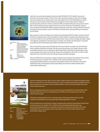 Salah satu sasaranan pembangunan kesehatan dalam RPJMN 2010-2014 adalah menurunkan
prevalensi gizi kurang menjadi 15% dan menurunkan prevalensi pendek menjadi 32%. Berbagai
upaya pencegahan dan pemulihan gizi kurang pada balita dan ibu hamil telah dilakukan melalui
pemantauan pertumbuhan balita di Posyandu, penyuluhan dan konseling ASI dan makanan
pendamping ASI, pemberian makanan tambahan (PMT) pemulihan balita gizi kurang dan ibu hamil
KEK. Untuk mendukung upaya-upaya tersebut, Kementerian Kesehatan menyediakan anggaran
Bantuan Operasional Kesehatan (BOK) yang dapat digunakan antara lain untuk pembinaan posyandu,
penyuluhan dan penyediaan makanan tambahan untuk pemulihan gizi pada balita gizi kurang dan
ibu hamil KEK.
Buku panduan ini disusun sebagai acuan bagi para penyelenggara PMT Pemulihan di seluruh daerah
di Indonesia. Didalam buku ini berisi penjelasan tentang makanan tambahan bagi balita gizi kurang
berusia 6-59 bulan dan ibu hamil KEK yang berbasis bahan makanan lokal, sehingga diharapkan dapat
meningkatkan pengetahuan dan kemampuan ibu dalam mewujudkan pemberdayaan masyarakat
yang akhirnya akan berdampak pada perbaikan gizi balita dan ibu hamil.
Buku ini juga berisi resep–resep untuk bayi dan anak serta makanan tambahan ibu hamil berbasis
bahan panganan lokal disertai dengan nilai gizi yang terkandung per saji. Dengan adanya contoh
resep dalam lampiran buku ini, diharapkan daerah dapat lebih kreatif lagi mengembangkan resep-
resep unggulan yang memenuhi syarat gizi dengan rasa yang disukai oleh anak, ibu hamil, mudah
diperoleh, aman untuk dikonsumsi dan dengan harga yang relatif terjangkau.
Informasi lebih lanjut tentang buku ini dapat menghubungi Pustakawan Perpustakaan Kementerian
Kesehatan pada nomor telepon (021) 5223003, email: perpustakaan@kemkes.go.id, atau
perpustakaan.depkes@gmail.com, facebook: Perpustakaan Kementerian Kesehatan, dan twitter:
@depkeslib. Buku secara lengkap (full text) dapat dibaca dan diunduh melalui website: http://
perpustakaan.depkes.go.id.
Pedoman budidaya tanaman obat ini disusun dalam rangka memberi acuan dalam pengadaan bahan
baku jamu yang bermutu dan berkesinambungan. Buku ini sangat penting karena budidaya tanaman
obat merupakan proses bagian hulu yang saling berkaitan untuk memenuhi berbagai persyaratan
standar bahan baku jamu.
Buku ini dilengkapi gambar berwarna yang menarik yang menggambarkan mulai pemilihan bibit,
pemilihan lokasi penannaman, penyiapan lahan, pemeliharaan sampai pada proses budi daya
tanaman obat tersebut.
Diharapkan dengan terbitnya buku ini menjadi upaya mendorong produksi bahan uji pada
implementasi Saintifikasi Jamu yang dapat dipertanggungjawabkan mutunya.
Informasi lebih lanjut tentang buku ini dapat menghubungi Pustakawan Perpustakaan Kementerian
Kesehatan pada nomor telepon (021) 5223003, email: perpustakaan@kemkes.go.id, atau
perpustakaan.depkes@gmail.com, facebook: Perpustakaan Kementerian Kesehatan, dan twitter:
@depkeslib. Buku secara lengkap (full text) dapat dibaca dan diunduh melalui website: http://
perpustakaan.depkes.go.id.
Nomor Klasifikasi	 : 613.2
Judul	 : Panduan penyelenggaraan
	 pemberian makanan tambahan
	 pemulihan bagi balita gizi
	 kurang dan ibu hamil KEK
	 (Bantuan Operasional Kesehatan)
Impresum	 : Jakarta: Kementerian Kesehatan
	 RI: Direktorat Jenderal Bina Gizi
	 dan Kesehatan Ibu dan Anak,
	 2012
Kolasi	 : xii, 66 hal,; 21 cm.
ISBN	 : 978-602-235-0200
Subyek	 : 1. COMMUNITY HEALTH
SERVICES, 2. NUTRITION
Nomor Klasifikasi	: 615.321
Judul	 : Pedoman Umum Budidaya
	 Tanaman Obat
Impresum	 : Jakarta : Kementerian Kesehatan
	 RI : Badan Penelitian dan
	 Pengembangan Kesehatan, 2011
Kolasi	 : ix, 66 hal,; 29 cm.
ISBN	 : 978-602-18261-0-0
Subyek	 : 1. PLANTS MEDICINE,
	 2. MEDICINE HERBS
69EDISI 40 I DESEMBER I 2012 MEDIAKOM
 