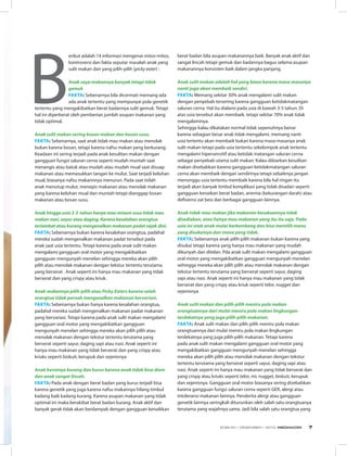 B
erikut adalah 14 informasi mengenai mitos-mitos,
kontroversi dan fakta seputar masalah anak yang
sulit makan dan yang pilih-pilih (picky eater) :  
    
Anak saya makannya banyak tetapi tidak
gemuk 
Fakta: Sebenarnya bila dicermati memang ada
ada anak tertentu yang mempunyai pola genetik
tertentu yang mengakibatkan berat badannya sulit gemuk. Tetapi
hal ini diperberat oleh pemberian jumlah asupan makanan yang
tidak optimal. 
Anak sulit makan sering bosan makan dan bosan susu. 
Fakta: Sebenarnya, saat anak tidak mau makan atau menolak
bukan karena bosan, tetapi karena nafsu makan yang berkurang.
Keadaan ini sering terjadi pada anak kesulitan makan dengan
gangguan fungsi saluran cerna seperti mudah muntah saat
menangis atau batuk atau mudah atau mudah mual saat disuap
makanan atau memasukkan tangan ke mulut. Saat terjadi keluhan
mual, biasanya nafsu makannnya menurun. Pada saat inilah
anak menutup mulut, menepis makanan atau menolak makanan
yang karena keluhan mual dan muntah tetapi dianggap bosan
makanan atau bosan susu.
    
Anak hingga usia 2-3  tahun hanya mau minum susu tidak mau
makan nasi, sayur atau daging. Karena kesalahan orangtua
terlambat atau kurang mengenalkan makanan padat sejak dini. 
Fakta: Sebenarnya bukan karena kesalahan orangtua, padahal
mereka sudah mengenalkan makanan padat tersebut pada
anak saat usia tertentu. Tetapi karena pada anak sulit makan
mengalami gangguan oral motor yang mengakibatkan
gangguan mengunyah menelan sehingga mereka akan pilih
pilih atau menolak makanan dengan tekstur tertentu terutama
yang berserat . Anak seperti ini hanya mau makanan yang tidak
berserat dan yang crispy atau kriuk.
    
Anak makannya pilih-pilih atau Picky Eaters karena salah
orangtua tidak pernah mengenalkan makanan bervariasi. 
Fakta: Sebenarnya bukan hanya karena kesalahan orangtua,
padahal mereka sudah mengenalkan makanan padat makanan
yang bervariasi. Tetapi karena pada anak sulit makan mengalami
gangguan oral motor yang mengakibatkan gangguan
mengunyah menelan sehingga mereka akan pilih pilih atau
menolak makanan dengan tekstur tertentu terutama yang
berserat seperti sayur, daging sapi atau nasi. Anak seperti ini
hanya mau makanan yang tidak berserat dan yang crispy atau
kriuks seperti biskuit, kerupuk dan sejenisnya
    
Anak beratnya kurang dan kurus karena anak tidak bisa diam
dan anak sangat lincah. 
Fakta: Pada anak dengan berat badan yang kurus terjadi bisa
karena genetik yang juga karena nafsu makannya hilang timbul
kadang baik kadang kurang. Karena asupan makanan yang tidak
optimal ini maka berakibat berat badan kurang. Anak aktif dan
banyak gerak tidak akan berdampak dengan gangguan kenaikkan
berat badan bila asupan makanannya baik. Banyak anak aktif dan
sangat lincah tetapi gemuk dan badannya bagus selama asupan
makanannya konsisten baik dalam jangka panjang.
    
Anak sulit makan adalah hal yang biasa karena masa-masanya
nanti juga akan membaik sendiri. 
Fakta: Memang sekitar 30% anak mengalami sulit makan
dengan penyebab tersering karena gangguan ketidakmatangan
saluran cerna. Hal itu dialami pada usia di bawah 3-5 tahun. Di
atas usia tersebut akan membaik. tetapi sekitar 70% anak tidak
mengalaminya.
Sehingga kalau dikatakan normal tidak sepenuhnya benar
karena sebagian besar anak tidak mengalami. memang nanti
usia tertentu akan membaik bukan karena masa-masanya anak
sulit makan tetapi pada usia tertentu sekelompok anak tertentu
mengalami hipersensitif atau ketidak matangan saluran cerna
sebagai penyebab utama sulit makan. Kalau dibiarkan kesulitan
makan disebabkan karena gangguan ketidakmatangan saluran
cerna akan membaik dengan sendirinya tetapi sebaiknya jangan
menunggu usia tertentu membaik karena bila hal ringan itu
terjadi akan banyak timbul komplikasi yang tidak disadari seperti
gangguan kenaikan berat badan, anemia (kekurangan darah) atau
defisiensi zat besi dan berbagai gangguan lainnya.
    
Anak tidak mau makan jika makanan kesukaannya tidak
disediakan, atau hanya mau makanan yang itu-itu saja. Pada
usia ini otak anak mulai berkembang dan bisa memilih mana
yang disukainya dan mana yang tidak. 
Fakta: Sebenarnya anak pilih-pilih makanan bukan karena yang
disukai tetapi karena yang hanya mau makanan yang mudah
dikunyah dan ditelan. Pda anak sulit makan mengalami gangguan
oral motor yang mengakibatkan gangguan mengunyah menelan
sehingga mereka akan pilih pilih atau menolak makanan dengan
tekstur tertentu terutama yang berserat seperti sayur, daging
sapi atau nasi. Anak seperti ini hanya mau makanan yang tidak
berserat dan yang crispy atau kriuk seperti telor, nugget dan
sejenisnya
    
Anak sulit makan dan pilih-pilih meniru pola makan
orangtuannya dari mulai meniru pola makan lingkungan
terdekatnya yang juga pilih-pilih makanan. 
Fakta: Anak sulit makan dan pilih-pilih meniru pola makan
orangtuannya dari mulai meniru pola makan lingkungan
terdekatnya yang juga pilih-pilih makanan. Tetapi karena
pada anak sulit makan mengalami gangguan oral motor yang
mengakibatkan gangguan mengunyah menelan sehingga
mereka akan pilih pilih atau menolak makanan dengan tekstur
tertentu terutama yang berserat seperti sayur, daging sapi atau
nasi. Anak seperti ini hanya mau makanan yang tidak berserat dan
yang crispy atau kriuks seperti telor, mi, nugget, biskuit, kerupuk
dan sejenisnya. Gangguan oral motor biasanya sering disebabkan
karena gangguan fungsi saluran cerna seperti GER, alergi atau
intoleransi makanan lainnya. Penderita alergi atau gangguan
genetik lainnya seringkali diturunkan oleh salah satu orangtuanya
terutama yang wajahnya sama. Jadi bila salah satu orangtua yang
EDISI 40 I DESEMBER I 2012 MEDIAKOM 7
 