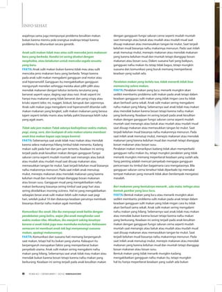INFO SEHAT
wajahnya sama juga mempunyai problema kesulitan makan
bukan karena meniru pola orangtua anaknya tetapi karena
problema itu diturunkan secara genetik.
    
Anak sulit makan tidak mau atau sulit mencoba jenis makanan
baru yang berbeda. Kondisi ini sering disebut dengan
neophobia, atau ketakutan untuk mencoba segala sesuatu
yang baru. 
Fakta: Anak sulit makan bukan karena tidak mau atau sulit
mencoba jenis makanan baru yang berbeda. Tetapi karena
pada anak sulit makan mengalami gangguan oral motor atau
oral hipersensitif. Gangguan itu mengakibatkan gangguan
mengunyah menelan sehingga mereka akan pilih pilih atau
menolak makanan dengan tekstur tertentu terutama yang
berserat seperti sayur, daging sapi atau nasi. Anak seperti ini
hanya mau makanan yang tidak berserat dan yang crispy atau
kriuks seperti telor, mi, nugget, biskuit, kerupuk dan sejenisnya.
Anak sulit makan juga mengalami oral hipersensitif ditandai sulit
makan makanan yang lengket, sulit makan makanan yang berasa
tajam seperti terlalu manis atau terlalu pahit biasanaya lebih suka
yang agak asam.
    
Tidak ada jam makan Tidak adanya kedisiplinan waktu makan,
pagi, siang, sore, dan kudapan di sela makan utama membuat
anak bisa makan kapan saja tanpa kontrol. 
Fakta: Sebenarnya saat anak tidak mau makan atau menolak
karena selera makannya hilang timbul tidak menentu. Kadang
makan sulit pada hari dan jam-jam tertentu. Keadaan ini sering
terjadi pada anak kesulitan makan dengan gangguan fungsi
saluran cerna seperti mudah muntah saat menangis atau batuk
atau mudah atau mudah mual saat disuap makanan atau
memasukkan tangan ke mulut. Saat terjadi keluhan mual biasanya
nafsu makannnya menurun. Pada saat inilah anak menutup
mulut, menepis makanan atau menolak makanan yang karena
keluhan mual dan muntah tetapi dianggap bosan makanan
atau bosan susu. Gangguan mual yang mengakibatkan nafsu
makan berkurang biasanya sering timbul saat pagi hari atau
sering diistilahkan morning sickness. Hal ini yang mengakibatkan
sebagian besar anak sulit makan lebih sulit makan saat pagi
hari, setelah pukul 10 dan diatasnya keadaan perutnya membaik
biasanya disertai nafsu makan agak membaik.
    
Komunikasi ibu-anak Jika ibu menyuapi anak balita dengan
pendekatan yang keliru, wajar jika anak menghindar saat
waktu makan tiba. Misalkan, ibu menjerit saking kesalnya
karena si anak tidak juga mau membuka mulutnya. Kebiasaan
semacam ini membuat anak tak lagi menyenangi suasana
makan, apalagi makanannya. 
Fakta: Komunikasi dan suasana hati memang berpengaruh
saat makan, tetapi hal itu bukan yang utama. Kalaupun itu
berpengaruh merupakan faktor yang memperberat bukan
penyebab utama. Anak sulit makan sering mengalami nafsu
makan yang hilang. Sebenarnya saat anak tidak mau makan atau
menolak bukan karena bosan tetapi karena nafsu makan yang
berkurang. Keadaan ini sering terjadi pada anak kesulitan makan
dengan gangguan fungsi saluran cerna seperti mudah muntah
saat menangis atau batuk atau mudah atau mudah mual saat
disuap makanan atau memasukkan tangan ke mulut. Saat terjadi
keluhan mual biasanya nafsu makannya menurun. Pada saat inilah
anak menutup mulut, menepis makanan atau menolak makanan
yang karena keluhan mual dan muntah tetapi dianggap bosan
makanan atau bosan susu. Dalam suasana hati yang baikpun,
gangguan nafsu makan itu tetap tidak bagus, tetapi mungkin
suasana dan komunikasi yang buruk memang memperberat
keadaan yang sudah ada.
    
Peralatan makan yang terlalu tua, tidak menarik tidak bisa
memancing selera makan. 
Fakta: Peralatan makan yang lucu, menarik mungkin akan
sedikit membantu problema sulit makan pada anak tetapi dalam
keadaan gangguan sulit makan yang tidak ringan cara itu tidak
akan berhasil sama sekali. Anak sulit makan sering mengalami
nafsu makan yang hilang. Sebenarnya saat anak tidak mau makan
atau menolak bukan karena bosan tetapi karena nafsu makan
yang berkurang. Keadaan ini sering terjadi pada anak kesulitan
makan dengan gangguan fungsi saluran cerna seperti mudah
muntah saat menangis atau batuk atau mudah atau mudah mual
saat disuap makanan atau memasukkan tangan ke mulut. Saat
terjadi keluhan mual biasanya nafsu makannnya menurun. Pada
saat inilah anak menutup mulut, menepis makanan atau menolak
makanan yang karena keluhan mual dan muntah tetapi dianggap
bosan makanan atau bosan susu.
Peralatan makan menarikpun kadang tidak akan memperbaiki
gangguan nafsu makan itu, tetapi mungkin peralatan yang tidak
menarik mungkin memang meperberat keadaan yang sudah ada.
Yang penting adalah mencari penyebab mengapa gangguan
pencernaan itu timbul dan bagaimana cara mengatasinya. Bila
gangguan saluran cerna tersebut tidak diperbaiki tip memakai
tempat makanan yang menarik tidak akan berdampak mengatasi
masalah.
    
Beri makanan yang bentuknya menarik , ada mata, telinga atau
bentuk gambar yang lucu-lucu. 
Fakta: Bentuk makan yang lucu atau menarik mungkin akan
sedikit membantu problema sulit makan pada anak tetapi dalam
keadaan gangguan sulit makan yang tidak ringan cara itu tidak
akan berhasil sama sekali. Anak sulit makan sering mengalami
nafsu makan yang hilang. Sebenarnya saat anak tidak mau makan
atau menolak bukan karena bosan tetapi karena nafsu makan
yang berkurang. Keadaan ini sering terjadi pada anak kesulitan
makan dengan gangguan fungsi saluran cerna seperti mudah
muntah saat menangis atau batuk atau mudah atau mudah mual
saat disuap makanan atau memasukkan tangan ke mulut. Saat
terjadi keluhan mual biasanya nafsu makannnya menurun. Pada
saat inilah anak menutup mulut, menepis makanan atau menolak
makanan yang karena keluhan mual dan muntah tetapi dianggap
bosan makanan atau bosan susu.
Bentuk makan yang tidak menarik mungkin kadang
mengakibatkan gangguan nafsu makan itu, tetapi mungkin
hal itu hanya meperberat keadaan yang sudah ada bukan
EDISI 40 I DESEMBER I 2012 MEDIAKOM8
 