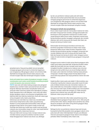 penyebab utama. Yang penting adalah mencari penyebab
mengapa gangguan pencernaan itu timbul dan bagaimana
cara mengatasinya. Bila gangguan saluran cerna tersebut tidak
diperbaiki tip menggunakan bentuk makan yang lucu atau
menarik mungkin tidak akan berdampak mengatasi masalah.
    
Anak sulit makan harus makan di pangkuan orangtua. Jangan
membiasakan anak makan sambil berjalan berkeliling komplek
rumah, bersepeda, atau menonton televisi. 
Fakta: Saat anak sulit makan kadang orangtua atau pengasuh
terpaksa harus memberi makan saat anak bermain atau banyak
bergerak. Beberapa rekomendasi menyebutkan bahwa saat
menyuap makan anak harus duduk manis dipangkuan orangtua.
Tetapi sayangnya hal ini sulit dilakukan. Justru anak sulit makan
dengan gangguan saluran cerna biasanya mengakibatkan anak
tidak bisa diam dan tidak bisa duduk lama. Anak sulit makan juga
sering mengalami nafsu makan yang hilang.
Sebenarnya saat anak tidak mau makan atau menolak bukan
karena bosan tetapi karena nafsu makan yang berkurang.
Keadaan ini sering terjadi pada anak kesulitan makan dengan
gangguan fungsi saluran cerna seperti mudah muntah saat
menangis atau batuk atau mudah atau mudah mual saat disuap
makanan atau memasukkan tangan ke mulut. Saat terjadi keluhan
mual biasanya nafsu makannnya menurun.
Pada saat inilah anak menutup mulut, menepis makanan atau
menolak makanan yang karena keluhan mual dan muntah
tetapi dianggap bosan makanan atau bosan susu. Berbagai
tip dan cara pemberian makanan pada anak sulit makan
tidak akan bermanfaat optimal bila tidak mencari penyebab
mengapa gangguan pencernaan itu timbul dan bagaimana
cara mengatasinya. Bila gangguan saluran cerna tersebut tidak
diperbaiki tip menggunakan bentuk makan yang lucu atau
menarik mungkin tidak akan berdampak mengatasi masalah.
Penanganan terbaik atasi penyebabnya 
Proses makan terjadi mulai dari memasukkan makanan ke mulut,
kemudian mengunyah dan menelan, sehingga ketrampilan dan
kemampuan sistem pergerakan motorik kasar di sekitar mulut
sangat berperan dalam proses makan. Pergerakan motorik yang
berupa koordinasi gerakan menggigit, mengunyah, dan menelan
dilakukan oleh otot di rahang atas dan bawah, bibir, lidah, dan
banyak otot lainnya di sekitar mulut. 
Keterampilan dan kemampuan koordinasi oral motor atau
koordinasi pergerakan motorik kasar di sekitar mulut sangat
berperanan dalam proses makan tersebut. Pergerakan morik
tersebut berupa koordinasi gerakan menggigit, mengunyah dan
menelan dilakukan oleh otot di rahang atas dan bawah, bibir,
lidah dan banyak otot lainnya di sekitar mulut. Gangguan proses
makan di mulut tersebut seringkali berupa gangguan mengunyah
makanan.
Gangguan proses makan di mulut sering disertai gangguan nafsu
makan yang makan yang tidak baik. Pengertian kesulitan makan
adalah jika anak tidak mau atau menolak untuk makan, atau
mengalami kesulitan mengkonsumsi makanan atau minuman
dengan jenis dan jumlah sesuai usia secara fisiologis (alamiah
dan wajar), yaitu mulai dari membuka mulutnya tanpa paksaan,
mengunyah, menelan hingga sampai terserap dipencernaan
secara baik tanpa paksaan dan tanpa pemberian vitamin dan obat
tertentu. 
Gejala kesulitan makan pada anak adalah (1) Memuntahkan atau
menyembur-nyemburkan makanan yang sudah masuk di mulut
anak, (2).Makan berlama-lama dan memainkan makanan, (3)
Sama sekali tidak mau memasukkan makanan ke dalam mulut
atau menutup mulut rapat, (4) Memuntahkan atau menumpahkan
makanan, menepis suapan dari orangtua, (5). Tidak menyukai
banyak variasi makanan atau suka pilih-pilih makan dan (6),
Kebiasaan makan yang aneh dan ganjil. 
Gangguan oral motor dan nafsu makan yang berkurang sering
disebabkan karena gangguan fungsi saluran cerna.  Data yang ada
di Picky Eaters Clinic Jakarta, sebagian besar penderita atau sekitar
90 persen penderita sulit makan sering disertai gangguan alergi
dan hipersensitiftas saluran cerna. 
Berbagai tip dan cara pemberian makanan bagi anak ternyata
kurang bermanfaat bila penyebab utama gangguan saluran cerna
pada anak sulit makan tidak diperbaiki. Ternyata saat dilakukan
intervensi penanganan gangguan fungsi saluran cerna terdapat
perbaikan diikuti membaiknya nafsu makan anak. 
EDISI 40 I DESEMBER I 2012 MEDIAKOM 9
 