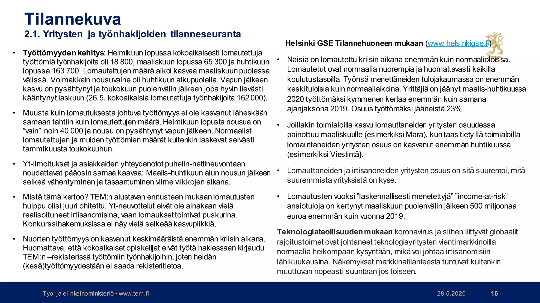 Tilannekuva
2.1. Yritysten ja työnhakijoiden tilanneseuranta
Helsinki GSE Tilannehuoneen mukaan (www.helsinkigse.fi) :
• Naisia on lomautettu kriisin aikana enemmänkuin normaalioloissa.
Lomautetut ovat normaalia nuorempia ja huomattavasti kaikilla
koulutustasoilla. Työnsä menettäneiden tulojakaumassa on enemmän
keskituloisia kuinnormaaliaikoina. Yrittäjiäon jäänyt maalis-huhtikuussa
2020 työttömäksi kymmenen kertaa enemmän kuin samana
ajanjaksona 2019. Osuus työttömäksi jääneistä 23%
• Joillakin toimialoilla kasvu lomauttaneiden yritysten osuudessa
painottuu maaliskuulle (esimerkiksi Mara), kuntaas tietyillä toimialoilla
lomauttaneiden yritysten osuus on kasvanut enemmän huhtikuussa
(esimerkiksi Viestintä).
• Lomauttaneiden ja irtisanoneiden yritysten osuus on sitä suurempi, mitä
suuremmistayrityksistä on kyse.
• Lomautusten vuoksi ”laskennallisesti menetettyjä” ”income-at-risk”
ansiotuloja on kertynyt maaliskuun puolenvälin jälkeen 500 miljoonaa
euroa enemmän kuin vuonna 2019.
Teknologiateollisuudenmukaan koronavirus ja siihen liittyvät globaalit
rajoitustoimet ovat johtaneet teknologiayritysten vientimarkkinoilla
normaalia heikompaan kysyntään, mikävoi johtaa irtisanomisiin
lähikuukausina. Näkemykset markkinatilanteesta tuntuvat kuitenkin
muuttuvan nopeasti suuntaan jos toiseen.
28.5.2020Työ- ja elinkeinoministeriö • www.tem.fi 16
• Työttömyyden kehitys: Helmikuun lopussa kokoaikaisesti lomautettuja
työttömiätyönhakijoita oli 18 800, maaliskuun lopussa 65 300 ja huhtikuun
lopussa 163 700. Lomautettujenmäärä alkoi kasvaa maaliskuunpuolessa
välissä. Voimakkain nousuvaihe oli huhtikuun alkupuolella. Vapun jälkeen
kasvu on pysähtynyt ja toukokuun puolenvälin jälkeen jopa hyvin lievästi
kääntynyt laskuun (26.5. kokoaikaisia lomautettuja työnhakijoita 162000).
• Muusta kuin lomautuksesta johtuva työttömyys ei ole kasvanut läheskään
samaan tahtiin kuin lomautettujen määrä.Helmikuun lopusta nousua on
”vain” noin 40 000 ja nousu on pysähtynyt vapun jälkeen. Normaalisti
lomautettujen ja muiden työttömien määrät kuitenkin laskevat selvästi
tammikuusta toukokuuhun.
• Yt-ilmoitukset ja asiakkaiden yhteydenotot puhelin-nettineuvontaan
noudattavat pääosin samaa kaavaa: Maalis-huhtikuun alun nousun jälkeen
selkeä vähentyminen ja tasaantuminen viime viikkojen aikana.
• Mistä tämä kertoo? TEM:n alustavan ennusteen mukaanlomautusten
huippu olisi juuri ohitettu. Yt-neuvottelut eivät ole ainakaan vielä
realisoituneet irtisanomisina, vaan lomauksettoimivat puskurina.
Konkurssihakemuksissa ei näy vielä selkeääkasvupiikkiä.
• Nuorten työttömyys on kasvanut keskimääräistä enemmän kriisin aikana.
Huomattava, että kokoaikaiset opiskelijat eivät työtä hakiessaan kirjaudu
TEM:n –rekisterissä työttömiin työnhakijoihin, joten heidän
(kesä)työttömyydestään ei saada rekisteritietoa.
 