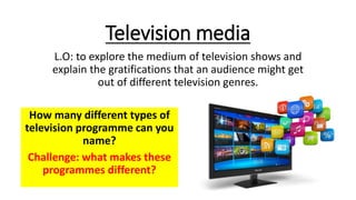 Television media
L.O: to explore the medium of television shows and
explain the gratifications that an audience might get
out of different television genres.
How many different types of
television programme can you
name?
Challenge: what makes these
programmes different?
 