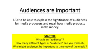 Audiences are important
L.O: to be able to explain the significance of audiences
for media producers and recall how media products
make money.
STARTER:
What is an “audience”?
How many different types of “audience” can you think of?
Why might audiences be important to the study of the media?
 